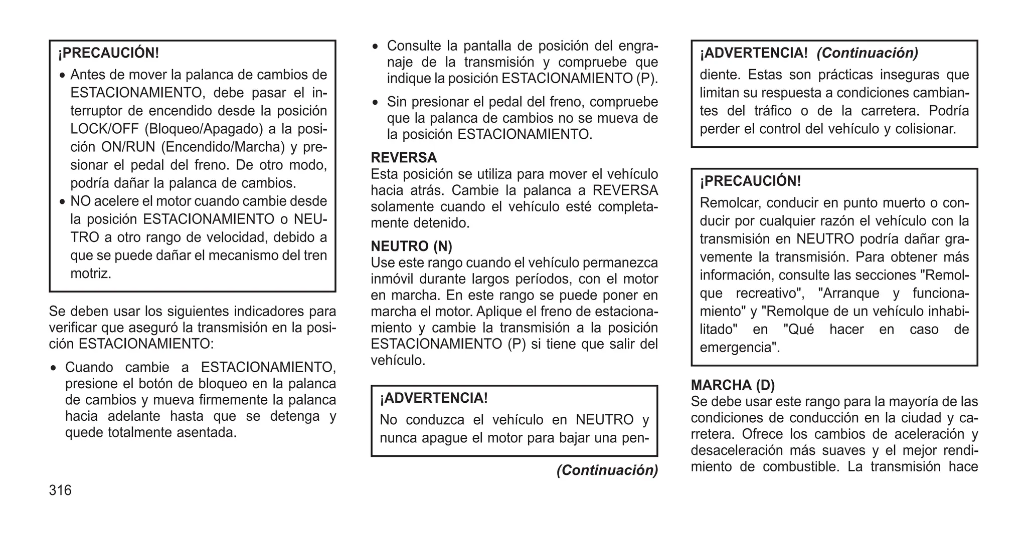 ¡PRECAUCIÓN!
• Antes de mover la palanca de cambios de
ESTACIONAMIENTO, debe pasar el in-
terruptor de encendido desde la posición
LOCK/OFF (Bloqueo/Apagado) a la posi-
ción ON/RUN (Encendido/Marcha) y pre-
sionar el pedal del freno. De otro modo,
podría dañar la palanca de cambios.
• NO acelere el motor cuando cambie desde
la posición ESTACIONAMIENTO o NEU-
TRO a otro rango de velocidad, debido a
que se puede dañar el mecanismo del tren
motriz.
Se deben usar los siguientes indicadores para
verificar que aseguró la transmisión en la posi-
ción ESTACIONAMIENTO:
• Cuando cambie a ESTACIONAMIENTO,
presione el botón de bloqueo en la palanca
de cambios y mueva firmemente la palanca
hacia adelante hasta que se detenga y
quede totalmente asentada.
• Consulte la pantalla de posición del engra-
naje de la transmisión y compruebe que
indique la posición ESTACIONAMIENTO (P).
• Sin presionar el pedal del freno, compruebe
que la palanca de cambios no se mueva de
la posición ESTACIONAMIENTO.
REVERSA
Esta posición se utiliza para mover el vehículo
hacia atrás. Cambie la palanca a REVERSA
solamente cuando el vehículo esté completa-
mente detenido.
NEUTRO (N)
Use este rango cuando el vehículo permanezca
inmóvil durante largos períodos, con el motor
en marcha. En este rango se puede poner en
marcha el motor. Aplique el freno de estaciona-
miento y cambie la transmisión a la posición
ESTACIONAMIENTO (P) si tiene que salir del
vehículo.
¡ADVERTENCIA!
No conduzca el vehículo en NEUTRO y
nunca apague el motor para bajar una pen-
(Continuación)
¡ADVERTENCIA! (Continuación)
diente. Estas son prácticas inseguras que
limitan su respuesta a condiciones cambian-
tes del tráfico o de la carretera. Podría
perder el control del vehículo y colisionar.
¡PRECAUCIÓN!
Remolcar, conducir en punto muerto o con-
ducir por cualquier razón el vehículo con la
transmisión en NEUTRO podría dañar gra-
vemente la transmisión. Para obtener más
información, consulte las secciones "Remol-
que recreativo", "Arranque y funciona-
miento" y "Remolque de un vehículo inhabi-
litado" en "Qué hacer en caso de
emergencia".
MARCHA (D)
Se debe usar este rango para la mayoría de las
condiciones de conducción en la ciudad y ca-
rretera. Ofrece los cambios de aceleración y
desaceleración más suaves y el mejor rendi-
miento de combustible. La transmisión hace
316
 