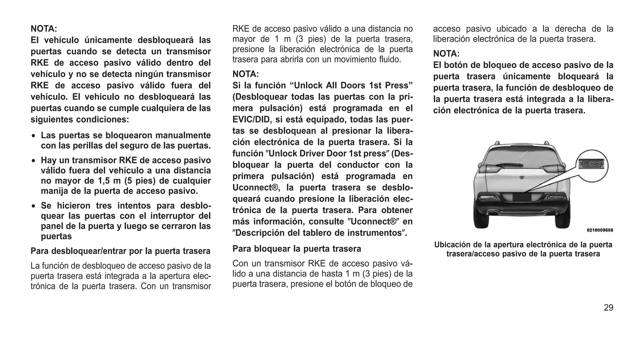 NOTA:
El vehículo únicamente desbloqueará las
puertas cuando se detecta un transmisor
RKE de acceso pasivo válido dentro del
vehículo y no se detecta ningún transmisor
RKE de acceso pasivo válido fuera del
vehículo. El vehículo no desbloqueará las
puertas cuando se cumple cualquiera de las
siguientes condiciones:
• Las puertas se bloquearon manualmente
con las perillas del seguro de las puertas.
• Hay un transmisor RKE de acceso pasivo
válido fuera del vehículo a una distancia
no mayor de 1,5 m (5 pies) de cualquier
manija de la puerta de acceso pasivo.
• Se hicieron tres intentos para desblo-
quear las puertas con el interruptor del
panel de la puerta y luego se cerraron las
puertas
Para desbloquear/entrar por la puerta trasera
La función de desbloqueo de acceso pasivo de la
puerta trasera está integrada a la apertura elec-
trónica de la puerta trasera. Con un transmisor
RKE de acceso pasivo válido a una distancia no
mayor de 1 m (3 pies) de la puerta trasera,
presione la liberación electrónica de la puerta
trasera para abrirla con un movimiento fluido.
NOTA:
Si la función “Unlock All Doors 1st Press”
(Desbloquear todas las puertas con la pri-
mera pulsación) está programada en el
EVIC/DID, si está equipado, todas las puer-
tas se desbloquean al presionar la libera-
ción electrónica de la puerta trasera. Si la
función ⴖUnlock Driver Door 1st pressⴖ (Des-
bloquear la puerta del conductor con la
primera pulsación) está programada en
Uconnect®, la puerta trasera se desblo-
queará cuando presione la liberación elec-
trónica de la puerta trasera. Para obtener
más información, consulte ⴖUconnect®ⴖ en
ⴖDescripción del tablero de instrumentosⴖ.
Para bloquear la puerta trasera
Con un transmisor RKE de acceso pasivo vá-
lido a una distancia de hasta 1 m (3 pies) de la
puerta trasera, presione el botón de bloqueo de
acceso pasivo ubicado a la derecha de la
liberación electrónica de la puerta trasera.
NOTA:
El botón de bloqueo de acceso pasivo de la
puerta trasera únicamente bloqueará la
puerta trasera, la función de desbloqueo de
la puerta trasera está integrada a la libera-
ción electrónica de la puerta trasera.
Ubicación de la apertura electrónica de la puerta
trasera/acceso pasivo de la puerta trasera
29
 