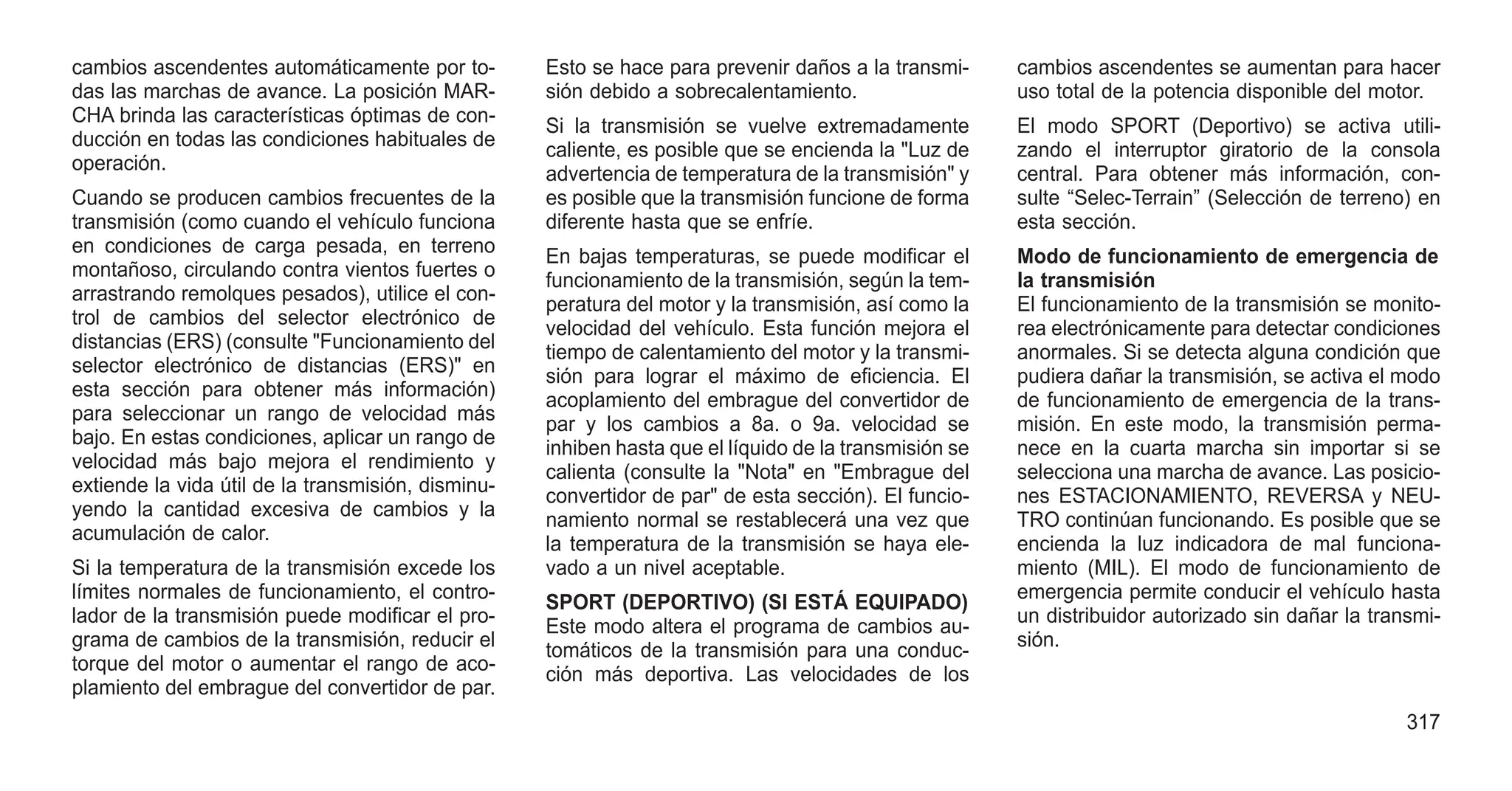 cambios ascendentes automáticamente por to-
das las marchas de avance. La posición MAR-
CHA brinda las características óptimas de con-
ducción en todas las condiciones habituales de
operación.
Cuando se producen cambios frecuentes de la
transmisión (como cuando el vehículo funciona
en condiciones de carga pesada, en terreno
montañoso, circulando contra vientos fuertes o
arrastrando remolques pesados), utilice el con-
trol de cambios del selector electrónico de
distancias (ERS) (consulte "Funcionamiento del
selector electrónico de distancias (ERS)" en
esta sección para obtener más información)
para seleccionar un rango de velocidad más
bajo. En estas condiciones, aplicar un rango de
velocidad más bajo mejora el rendimiento y
extiende la vida útil de la transmisión, disminu-
yendo la cantidad excesiva de cambios y la
acumulación de calor.
Si la temperatura de la transmisión excede los
límites normales de funcionamiento, el contro-
lador de la transmisión puede modificar el pro-
grama de cambios de la transmisión, reducir el
torque del motor o aumentar el rango de aco-
plamiento del embrague del convertidor de par.
Esto se hace para prevenir daños a la transmi-
sión debido a sobrecalentamiento.
Si la transmisión se vuelve extremadamente
caliente, es posible que se encienda la "Luz de
advertencia de temperatura de la transmisión" y
es posible que la transmisión funcione de forma
diferente hasta que se enfríe.
En bajas temperaturas, se puede modificar el
funcionamiento de la transmisión, según la tem-
peratura del motor y la transmisión, así como la
velocidad del vehículo. Esta función mejora el
tiempo de calentamiento del motor y la transmi-
sión para lograr el máximo de eficiencia. El
acoplamiento del embrague del convertidor de
par y los cambios a 8a. o 9a. velocidad se
inhiben hasta que el líquido de la transmisión se
calienta (consulte la "Nota" en "Embrague del
convertidor de par" de esta sección). El funcio-
namiento normal se restablecerá una vez que
la temperatura de la transmisión se haya ele-
vado a un nivel aceptable.
SPORT (DEPORTIVO) (SI ESTÁ EQUIPADO)
Este modo altera el programa de cambios au-
tomáticos de la transmisión para una conduc-
ción más deportiva. Las velocidades de los
cambios ascendentes se aumentan para hacer
uso total de la potencia disponible del motor.
El modo SPORT (Deportivo) se activa utili-
zando el interruptor giratorio de la consola
central. Para obtener más información, con-
sulte “Selec-Terrain” (Selección de terreno) en
esta sección.
Modo de funcionamiento de emergencia de
la transmisión
El funcionamiento de la transmisión se monito-
rea electrónicamente para detectar condiciones
anormales. Si se detecta alguna condición que
pudiera dañar la transmisión, se activa el modo
de funcionamiento de emergencia de la trans-
misión. En este modo, la transmisión perma-
nece en la cuarta marcha sin importar si se
selecciona una marcha de avance. Las posicio-
nes ESTACIONAMIENTO, REVERSA y NEU-
TRO continúan funcionando. Es posible que se
encienda la luz indicadora de mal funciona-
miento (MIL). El modo de funcionamiento de
emergencia permite conducir el vehículo hasta
un distribuidor autorizado sin dañar la transmi-
sión.
317
 