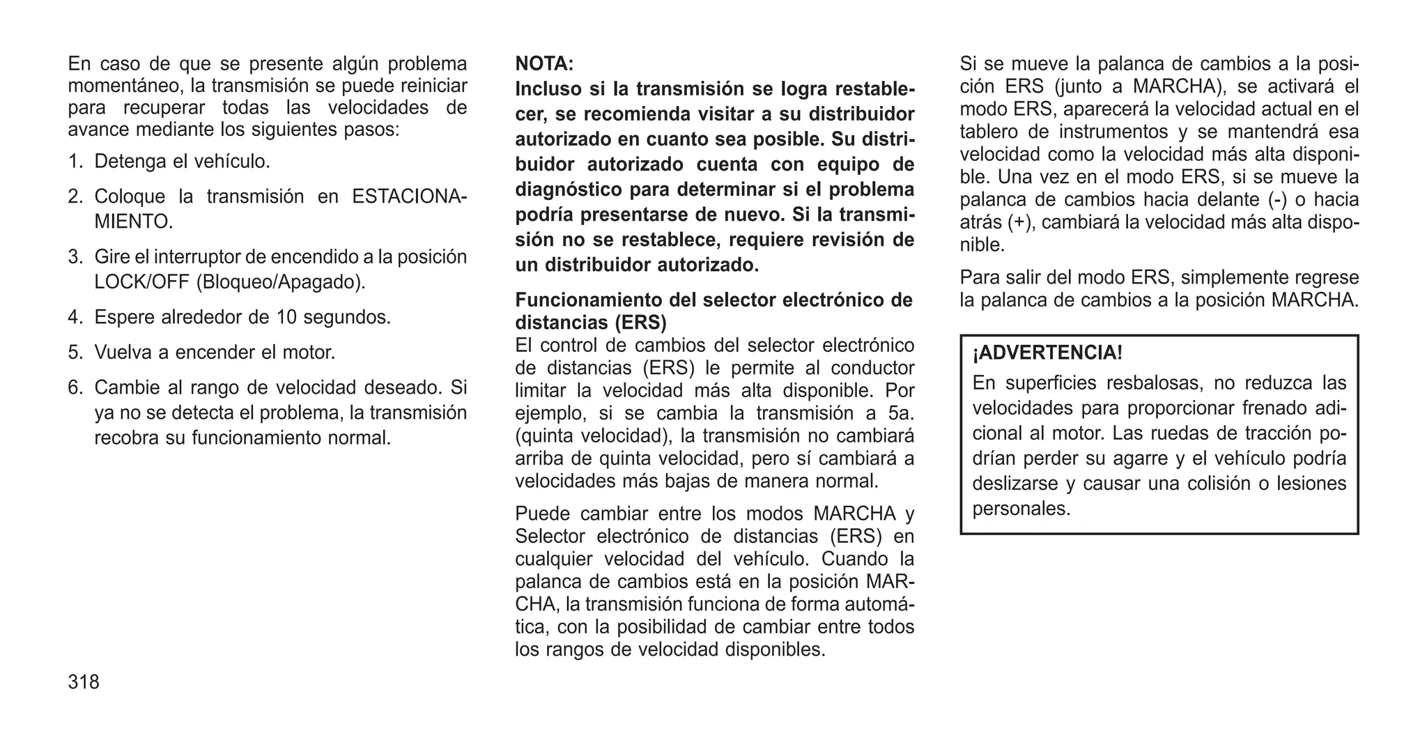 En caso de que se presente algún problema
momentáneo, la transmisión se puede reiniciar
para recuperar todas las velocidades de
avance mediante los siguientes pasos:
1. Detenga el vehículo.
2. Coloque la transmisión en ESTACIONA-
MIENTO.
3. Gire el interruptor de encendido a la posición
LOCK/OFF (Bloqueo/Apagado).
4. Espere alrededor de 10 segundos.
5. Vuelva a encender el motor.
6. Cambie al rango de velocidad deseado. Si
ya no se detecta el problema, la transmisión
recobra su funcionamiento normal.
NOTA:
Incluso si la transmisión se logra restable-
cer, se recomienda visitar a su distribuidor
autorizado en cuanto sea posible. Su distri-
buidor autorizado cuenta con equipo de
diagnóstico para determinar si el problema
podría presentarse de nuevo. Si la transmi-
sión no se restablece, requiere revisión de
un distribuidor autorizado.
Funcionamiento del selector electrónico de
distancias (ERS)
El control de cambios del selector electrónico
de distancias (ERS) le permite al conductor
limitar la velocidad más alta disponible. Por
ejemplo, si se cambia la transmisión a 5a.
(quinta velocidad), la transmisión no cambiará
arriba de quinta velocidad, pero sí cambiará a
velocidades más bajas de manera normal.
Puede cambiar entre los modos MARCHA y
Selector electrónico de distancias (ERS) en
cualquier velocidad del vehículo. Cuando la
palanca de cambios está en la posición MAR-
CHA, la transmisión funciona de forma automá-
tica, con la posibilidad de cambiar entre todos
los rangos de velocidad disponibles.
Si se mueve la palanca de cambios a la posi-
ción ERS (junto a MARCHA), se activará el
modo ERS, aparecerá la velocidad actual en el
tablero de instrumentos y se mantendrá esa
velocidad como la velocidad más alta disponi-
ble. Una vez en el modo ERS, si se mueve la
palanca de cambios hacia delante (-) o hacia
atrás (+), cambiará la velocidad más alta dispo-
nible.
Para salir del modo ERS, simplemente regrese
la palanca de cambios a la posición MARCHA.
¡ADVERTENCIA!
En superficies resbalosas, no reduzca las
velocidades para proporcionar frenado adi-
cional al motor. Las ruedas de tracción po-
drían perder su agarre y el vehículo podría
deslizarse y causar una colisión o lesiones
personales.
318
 
