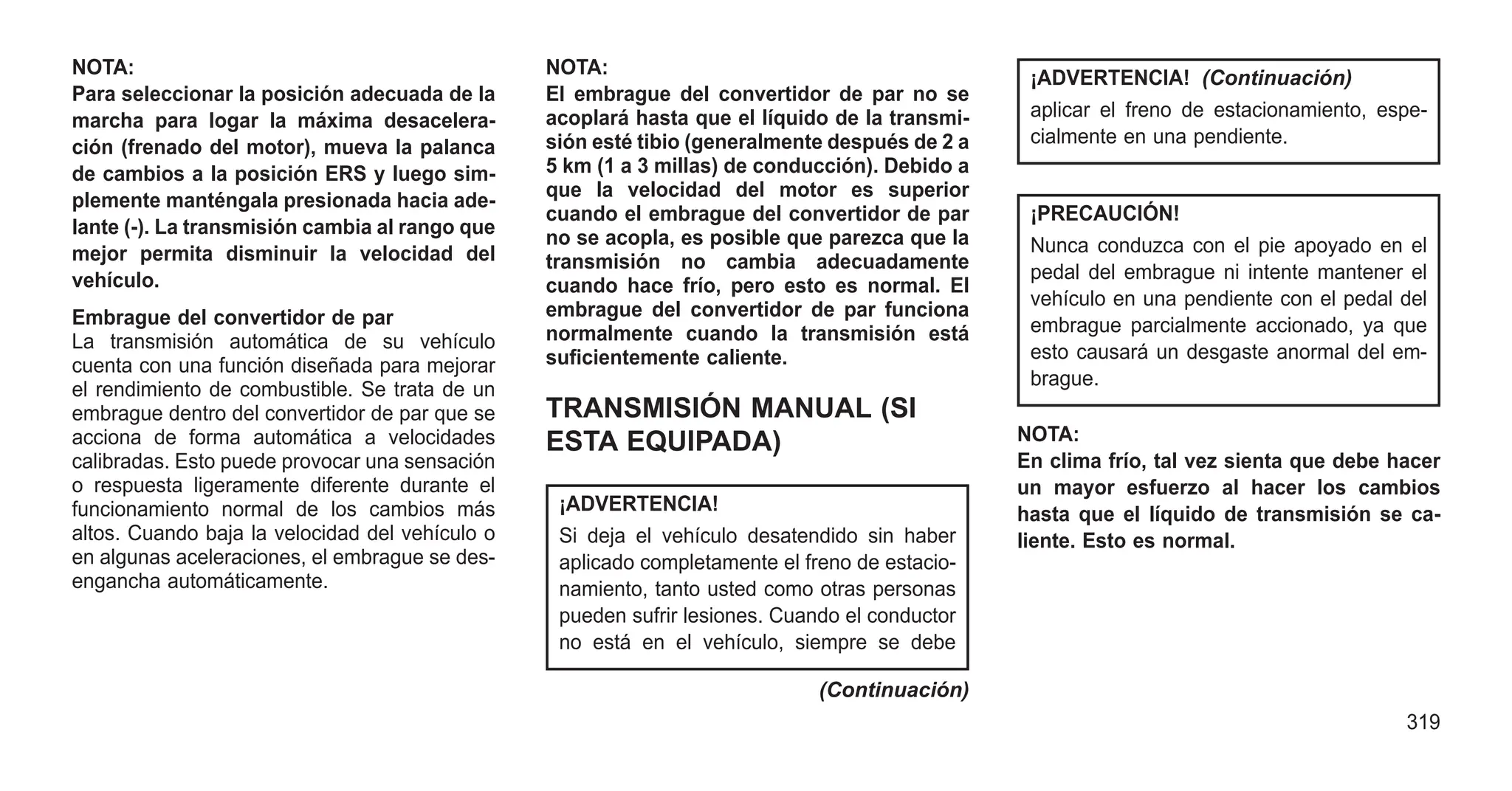 NOTA:
Para seleccionar la posición adecuada de la
marcha para logar la máxima desacelera-
ción (frenado del motor), mueva la palanca
de cambios a la posición ERS y luego sim-
plemente manténgala presionada hacia ade-
lante (-). La transmisión cambia al rango que
mejor permita disminuir la velocidad del
vehículo.
Embrague del convertidor de par
La transmisión automática de su vehículo
cuenta con una función diseñada para mejorar
el rendimiento de combustible. Se trata de un
embrague dentro del convertidor de par que se
acciona de forma automática a velocidades
calibradas. Esto puede provocar una sensación
o respuesta ligeramente diferente durante el
funcionamiento normal de los cambios más
altos. Cuando baja la velocidad del vehículo o
en algunas aceleraciones, el embrague se des-
engancha automáticamente.
NOTA:
El embrague del convertidor de par no se
acoplará hasta que el líquido de la transmi-
sión esté tibio (generalmente después de 2 a
5 km (1 a 3 millas) de conducción). Debido a
que la velocidad del motor es superior
cuando el embrague del convertidor de par
no se acopla, es posible que parezca que la
transmisión no cambia adecuadamente
cuando hace frío, pero esto es normal. El
embrague del convertidor de par funciona
normalmente cuando la transmisión está
suficientemente caliente.
TRANSMISIÓN MANUAL (SI
ESTA EQUIPADA)
¡ADVERTENCIA!
Si deja el vehículo desatendido sin haber
aplicado completamente el freno de estacio-
namiento, tanto usted como otras personas
pueden sufrir lesiones. Cuando el conductor
no está en el vehículo, siempre se debe
(Continuación)
¡ADVERTENCIA! (Continuación)
aplicar el freno de estacionamiento, espe-
cialmente en una pendiente.
¡PRECAUCIÓN!
Nunca conduzca con el pie apoyado en el
pedal del embrague ni intente mantener el
vehículo en una pendiente con el pedal del
embrague parcialmente accionado, ya que
esto causará un desgaste anormal del em-
brague.
NOTA:
En clima frío, tal vez sienta que debe hacer
un mayor esfuerzo al hacer los cambios
hasta que el líquido de transmisión se ca-
liente. Esto es normal.
319
 