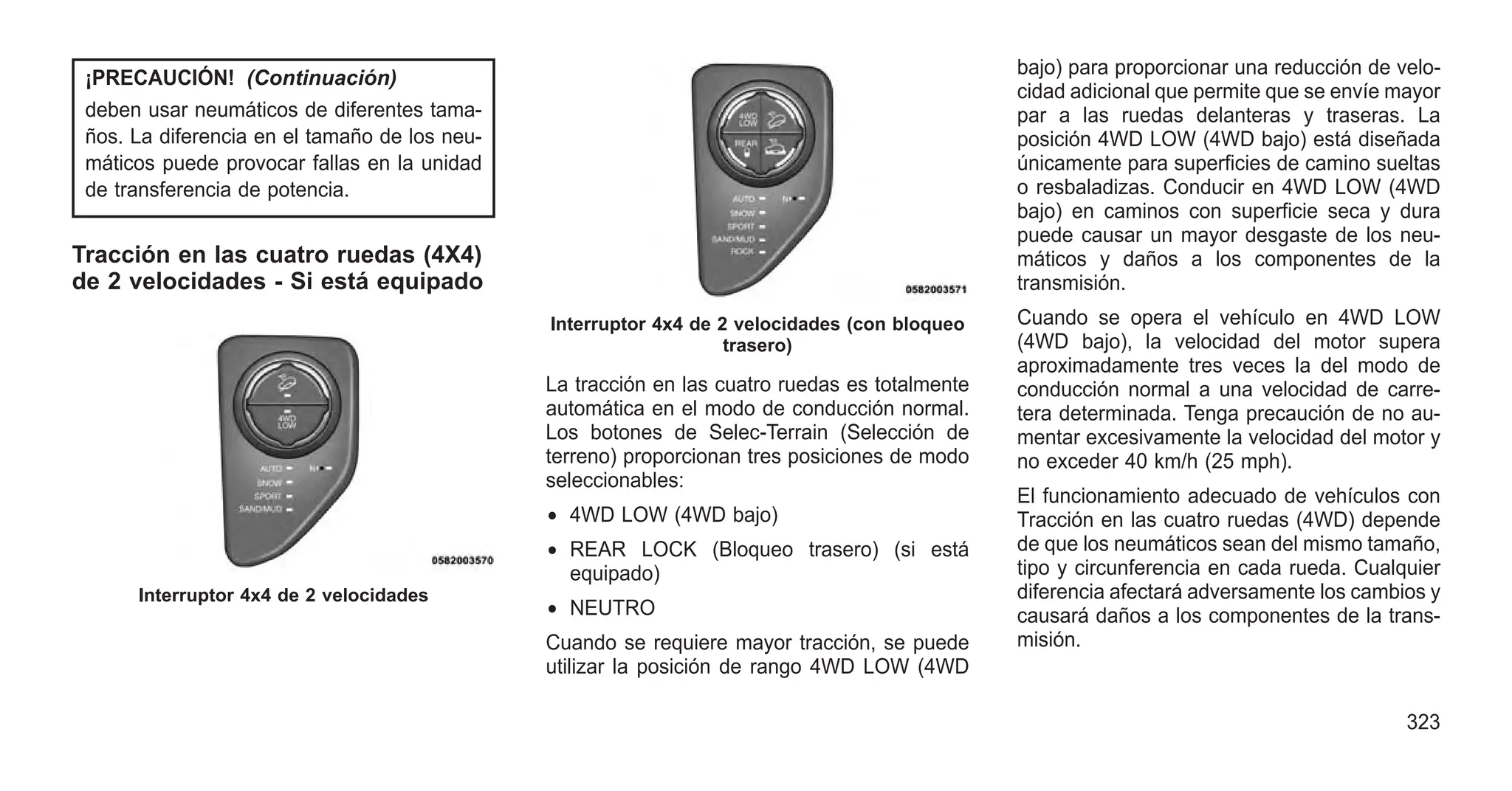 ¡PRECAUCIÓN! (Continuación)
deben usar neumáticos de diferentes tama-
ños. La diferencia en el tamaño de los neu-
máticos puede provocar fallas en la unidad
de transferencia de potencia.
Tracción en las cuatro ruedas (4X4)
de 2 velocidades - Si está equipado
La tracción en las cuatro ruedas es totalmente
automática en el modo de conducción normal.
Los botones de Selec-Terrain (Selección de
terreno) proporcionan tres posiciones de modo
seleccionables:
• 4WD LOW (4WD bajo)
• REAR LOCK (Bloqueo trasero) (si está
equipado)
• NEUTRO
Cuando se requiere mayor tracción, se puede
utilizar la posición de rango 4WD LOW (4WD
bajo) para proporcionar una reducción de velo-
cidad adicional que permite que se envíe mayor
par a las ruedas delanteras y traseras. La
posición 4WD LOW (4WD bajo) está diseñada
únicamente para superficies de camino sueltas
o resbaladizas. Conducir en 4WD LOW (4WD
bajo) en caminos con superficie seca y dura
puede causar un mayor desgaste de los neu-
máticos y daños a los componentes de la
transmisión.
Cuando se opera el vehículo en 4WD LOW
(4WD bajo), la velocidad del motor supera
aproximadamente tres veces la del modo de
conducción normal a una velocidad de carre-
tera determinada. Tenga precaución de no au-
mentar excesivamente la velocidad del motor y
no exceder 40 km/h (25 mph).
El funcionamiento adecuado de vehículos con
Tracción en las cuatro ruedas (4WD) depende
de que los neumáticos sean del mismo tamaño,
tipo y circunferencia en cada rueda. Cualquier
diferencia afectará adversamente los cambios y
causará daños a los componentes de la trans-
misión.
Interruptor 4x4 de 2 velocidades
Interruptor 4x4 de 2 velocidades (con bloqueo
trasero)
323
 