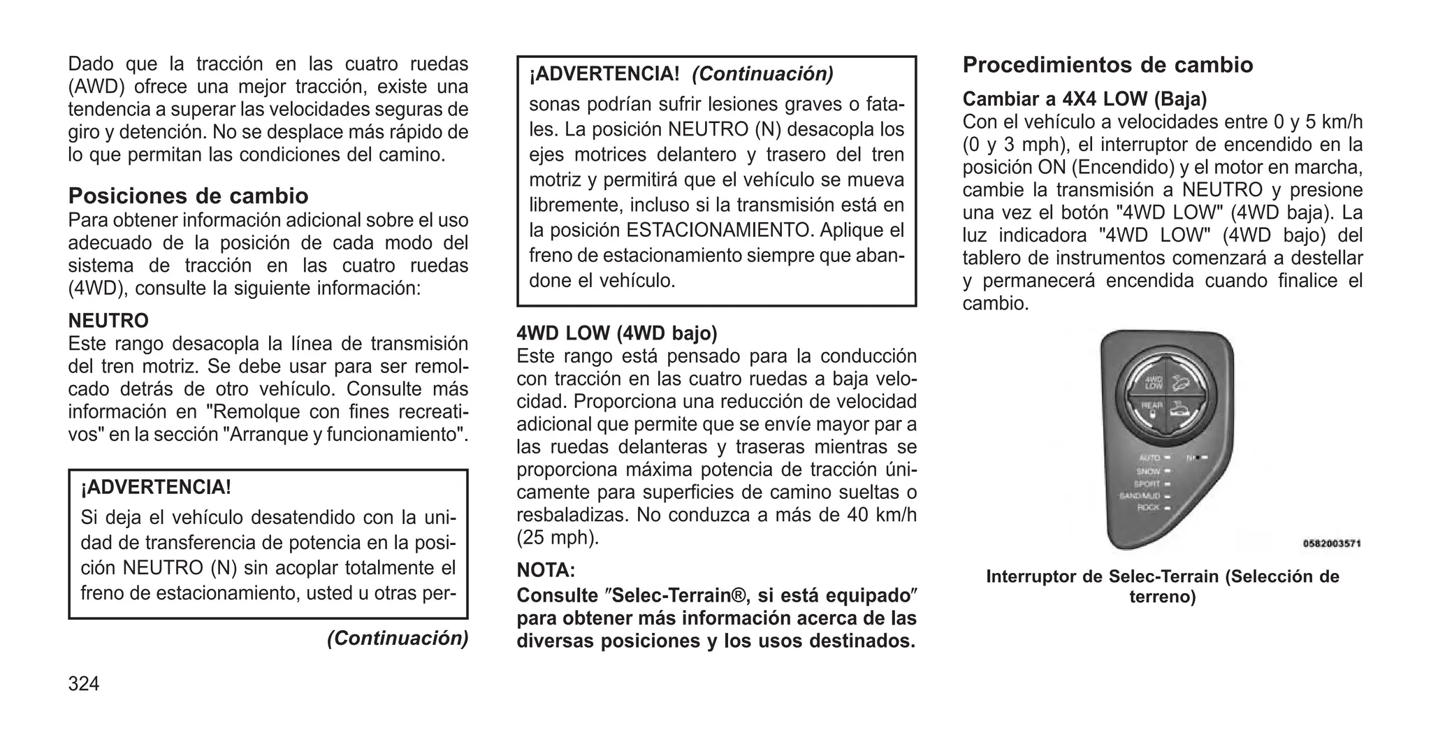 Dado que la tracción en las cuatro ruedas
(AWD) ofrece una mejor tracción, existe una
tendencia a superar las velocidades seguras de
giro y detención. No se desplace más rápido de
lo que permitan las condiciones del camino.
Posiciones de cambio
Para obtener información adicional sobre el uso
adecuado de la posición de cada modo del
sistema de tracción en las cuatro ruedas
(4WD), consulte la siguiente información:
NEUTRO
Este rango desacopla la línea de transmisión
del tren motriz. Se debe usar para ser remol-
cado detrás de otro vehículo. Consulte más
información en "Remolque con fines recreati-
vos" en la sección "Arranque y funcionamiento".
¡ADVERTENCIA!
Si deja el vehículo desatendido con la uni-
dad de transferencia de potencia en la posi-
ción NEUTRO (N) sin acoplar totalmente el
freno de estacionamiento, usted u otras per-
(Continuación)
¡ADVERTENCIA! (Continuación)
sonas podrían sufrir lesiones graves o fata-
les. La posición NEUTRO (N) desacopla los
ejes motrices delantero y trasero del tren
motriz y permitirá que el vehículo se mueva
libremente, incluso si la transmisión está en
la posición ESTACIONAMIENTO. Aplique el
freno de estacionamiento siempre que aban-
done el vehículo.
4WD LOW (4WD bajo)
Este rango está pensado para la conducción
con tracción en las cuatro ruedas a baja velo-
cidad. Proporciona una reducción de velocidad
adicional que permite que se envíe mayor par a
las ruedas delanteras y traseras mientras se
proporciona máxima potencia de tracción úni-
camente para superficies de camino sueltas o
resbaladizas. No conduzca a más de 40 km/h
(25 mph).
NOTA:
Consulte ⴖSelec-Terrain®, si está equipadoⴖ
para obtener más información acerca de las
diversas posiciones y los usos destinados.
Procedimientos de cambio
Cambiar a 4X4 LOW (Baja)
Con el vehículo a velocidades entre 0 y 5 km/h
(0 y 3 mph), el interruptor de encendido en la
posición ON (Encendido) y el motor en marcha,
cambie la transmisión a NEUTRO y presione
una vez el botón "4WD LOW" (4WD baja). La
luz indicadora "4WD LOW" (4WD bajo) del
tablero de instrumentos comenzará a destellar
y permanecerá encendida cuando finalice el
cambio.
Interruptor de Selec-Terrain (Selección de
terreno)
324
 