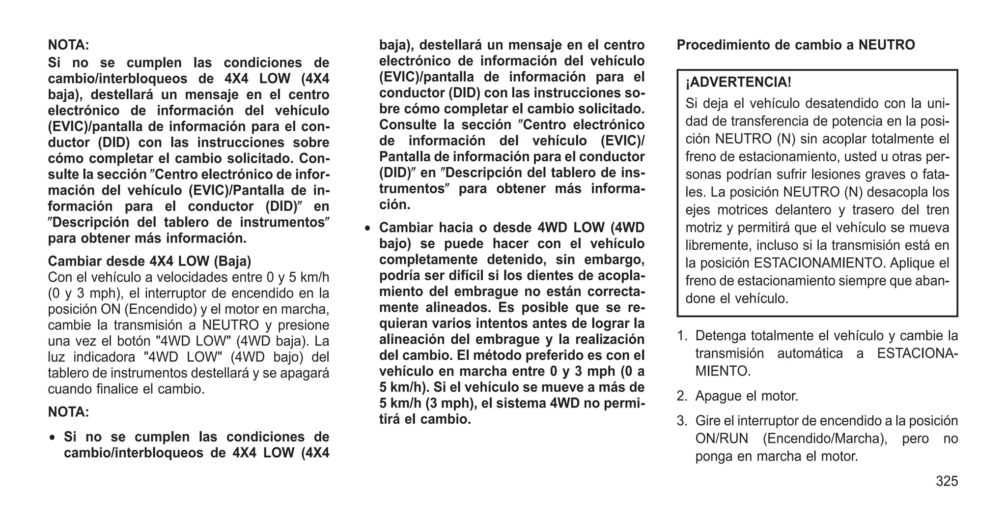 NOTA:
Si no se cumplen las condiciones de
cambio/interbloqueos de 4X4 LOW (4X4
baja), destellará un mensaje en el centro
electrónico de información del vehículo
(EVIC)/pantalla de información para el con-
ductor (DID) con las instrucciones sobre
cómo completar el cambio solicitado. Con-
sulte la sección ⴖCentro electrónico de infor-
mación del vehículo (EVIC)/Pantalla de in-
formación para el conductor (DID)ⴖ en
ⴖDescripción del tablero de instrumentosⴖ
para obtener más información.
Cambiar desde 4X4 LOW (Baja)
Con el vehículo a velocidades entre 0 y 5 km/h
(0 y 3 mph), el interruptor de encendido en la
posición ON (Encendido) y el motor en marcha,
cambie la transmisión a NEUTRO y presione
una vez el botón "4WD LOW" (4WD baja). La
luz indicadora "4WD LOW" (4WD bajo) del
tablero de instrumentos destellará y se apagará
cuando finalice el cambio.
NOTA:
• Si no se cumplen las condiciones de
cambio/interbloqueos de 4X4 LOW (4X4
baja), destellará un mensaje en el centro
electrónico de información del vehículo
(EVIC)/pantalla de información para el
conductor (DID) con las instrucciones so-
bre cómo completar el cambio solicitado.
Consulte la sección ⴖCentro electrónico
de información del vehículo (EVIC)/
Pantalla de información para el conductor
(DID)ⴖ en ⴖDescripción del tablero de ins-
trumentosⴖ para obtener más informa-
ción.
• Cambiar hacia o desde 4WD LOW (4WD
bajo) se puede hacer con el vehículo
completamente detenido, sin embargo,
podría ser difícil si los dientes de acopla-
miento del embrague no están correcta-
mente alineados. Es posible que se re-
quieran varios intentos antes de lograr la
alineación del embrague y la realización
del cambio. El método preferido es con el
vehículo en marcha entre 0 y 3 mph (0 a
5 km/h). Si el vehículo se mueve a más de
5 km/h (3 mph), el sistema 4WD no permi-
tirá el cambio.
Procedimiento de cambio a NEUTRO
¡ADVERTENCIA!
Si deja el vehículo desatendido con la uni-
dad de transferencia de potencia en la posi-
ción NEUTRO (N) sin acoplar totalmente el
freno de estacionamiento, usted u otras per-
sonas podrían sufrir lesiones graves o fata-
les. La posición NEUTRO (N) desacopla los
ejes motrices delantero y trasero del tren
motriz y permitirá que el vehículo se mueva
libremente, incluso si la transmisión está en
la posición ESTACIONAMIENTO. Aplique el
freno de estacionamiento siempre que aban-
done el vehículo.
1. Detenga totalmente el vehículo y cambie la
transmisión automática a ESTACIONA-
MIENTO.
2. Apague el motor.
3. Gire el interruptor de encendido a la posición
ON/RUN (Encendido/Marcha), pero no
ponga en marcha el motor.
325
 