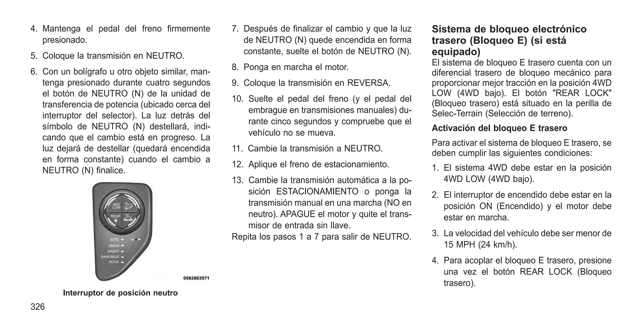 4. Mantenga el pedal del freno firmemente
presionado.
5. Coloque la transmisión en NEUTRO.
6. Con un bolígrafo u otro objeto similar, man-
tenga presionado durante cuatro segundos
el botón de NEUTRO (N) de la unidad de
transferencia de potencia (ubicado cerca del
interruptor del selector). La luz detrás del
símbolo de NEUTRO (N) destellará, indi-
cando que el cambio está en progreso. La
luz dejará de destellar (quedará encendida
en forma constante) cuando el cambio a
NEUTRO (N) finalice.
7. Después de finalizar el cambio y que la luz
de NEUTRO (N) quede encendida en forma
constante, suelte el botón de NEUTRO (N).
8. Ponga en marcha el motor.
9. Coloque la transmisión en REVERSA.
10. Suelte el pedal del freno (y el pedal del
embrague en transmisiones manuales) du-
rante cinco segundos y compruebe que el
vehículo no se mueva.
11. Cambie la transmisión a NEUTRO.
12. Aplique el freno de estacionamiento.
13. Cambie la transmisión automática a la po-
sición ESTACIONAMIENTO o ponga la
transmisión manual en una marcha (NO en
neutro). APAGUE el motor y quite el trans-
misor de entrada sin llave.
Repita los pasos 1 a 7 para salir de NEUTRO.
Sistema de bloqueo electrónico
trasero (Bloqueo E) (si está
equipado)
El sistema de bloqueo E trasero cuenta con un
diferencial trasero de bloqueo mecánico para
proporcionar mejor tracción en la posición 4WD
LOW (4WD bajo). El botón "REAR LOCK"
(Bloqueo trasero) está situado en la perilla de
Selec-Terrain (Selección de terreno).
Activación del bloqueo E trasero
Para activar el sistema de bloqueo E trasero, se
deben cumplir las siguientes condiciones:
1. El sistema 4WD debe estar en la posición
4WD LOW (4WD bajo).
2. El interruptor de encendido debe estar en la
posición ON (Encendido) y el motor debe
estar en marcha.
3. La velocidad del vehículo debe ser menor de
15 MPH (24 km/h).
4. Para acoplar el bloqueo E trasero, presione
una vez el botón REAR LOCK (Bloqueo
trasero).
Interruptor de posición neutro
326
 