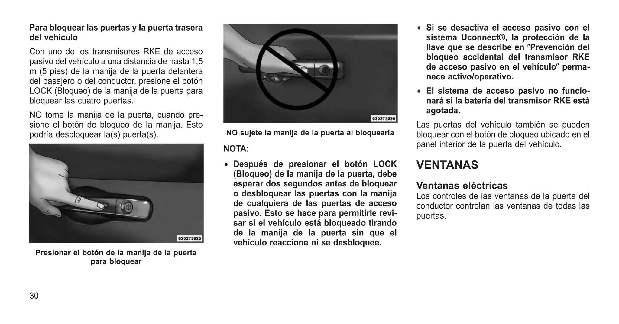 Para bloquear las puertas y la puerta trasera
del vehículo
Con uno de los transmisores RKE de acceso
pasivo del vehículo a una distancia de hasta 1,5
m (5 pies) de la manija de la puerta delantera
del pasajero o del conductor, presione el botón
LOCK (Bloqueo) de la manija de la puerta para
bloquear las cuatro puertas.
NO tome la manija de la puerta, cuando pre-
sione el botón de bloqueo de la manija. Esto
podría desbloquear la(s) puerta(s).
NOTA:
• Después de presionar el botón LOCK
(Bloqueo) de la manija de la puerta, debe
esperar dos segundos antes de bloquear
o desbloquear las puertas con la manija
de cualquiera de las puertas de acceso
pasivo. Esto se hace para permitirle revi-
sar si el vehículo está bloqueado tirando
de la manija de la puerta sin que el
vehículo reaccione ni se desbloquee.
• Si se desactiva el acceso pasivo con el
sistema Uconnect®, la protección de la
llave que se describe en ⴖPrevención del
bloqueo accidental del transmisor RKE
de acceso pasivo en el vehículoⴖ perma-
nece activo/operativo.
• El sistema de acceso pasivo no funcio-
nará si la batería del transmisor RKE está
agotada.
Las puertas del vehículo también se pueden
bloquear con el botón de bloqueo ubicado en el
panel interior de la puerta del vehículo.
VENTANAS
Ventanas eléctricas
Los controles de las ventanas de la puerta del
conductor controlan las ventanas de todas las
puertas.
Presionar el botón de la manija de la puerta
para bloquear
NO sujete la manija de la puerta al bloquearla
30
 