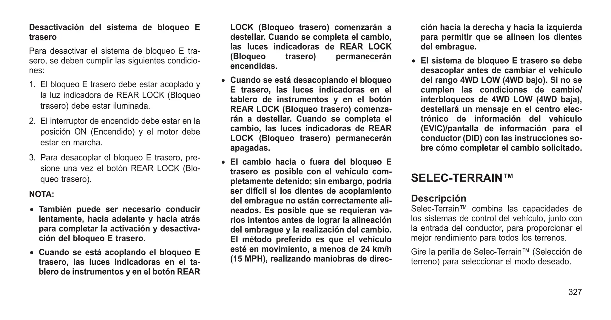 Desactivación del sistema de bloqueo E
trasero
Para desactivar el sistema de bloqueo E tra-
sero, se deben cumplir las siguientes condicio-
nes:
1. El bloqueo E trasero debe estar acoplado y
la luz indicadora de REAR LOCK (Bloqueo
trasero) debe estar iluminada.
2. El interruptor de encendido debe estar en la
posición ON (Encendido) y el motor debe
estar en marcha.
3. Para desacoplar el bloqueo E trasero, pre-
sione una vez el botón REAR LOCK (Blo-
queo trasero).
NOTA:
• También puede ser necesario conducir
lentamente, hacia adelante y hacia atrás
para completar la activación y desactiva-
ción del bloqueo E trasero.
• Cuando se está acoplando el bloqueo E
trasero, las luces indicadoras en el ta-
blero de instrumentos y en el botón REAR
LOCK (Bloqueo trasero) comenzarán a
destellar. Cuando se completa el cambio,
las luces indicadoras de REAR LOCK
(Bloqueo trasero) permanecerán
encendidas.
• Cuando se está desacoplando el bloqueo
E trasero, las luces indicadoras en el
tablero de instrumentos y en el botón
REAR LOCK (Bloqueo trasero) comenza-
rán a destellar. Cuando se completa el
cambio, las luces indicadoras de REAR
LOCK (Bloqueo trasero) permanecerán
apagadas.
• El cambio hacia o fuera del bloqueo E
trasero es posible con el vehículo com-
pletamente detenido; sin embargo, podría
ser difícil si los dientes de acoplamiento
del embrague no están correctamente ali-
neados. Es posible que se requieran va-
rios intentos antes de lograr la alineación
del embrague y la realización del cambio.
El método preferido es que el vehículo
esté en movimiento, a menos de 24 km/h
(15 MPH), realizando maniobras de direc-
ción hacia la derecha y hacia la izquierda
para permitir que se alineen los dientes
del embrague.
• El sistema de bloqueo E trasero se debe
desacoplar antes de cambiar el vehículo
del rango 4WD LOW (4WD bajo). Si no se
cumplen las condiciones de cambio/
interbloqueos de 4WD LOW (4WD baja),
destellará un mensaje en el centro elec-
trónico de información del vehículo
(EVIC)/pantalla de información para el
conductor (DID) con las instrucciones so-
bre cómo completar el cambio solicitado.
SELEC-TERRAIN™
Descripción
Selec-Terrain™ combina las capacidades de
los sistemas de control del vehículo, junto con
la entrada del conductor, para proporcionar el
mejor rendimiento para todos los terrenos.
Gire la perilla de Selec-Terrain™ (Selección de
terreno) para seleccionar el modo deseado.
327
 