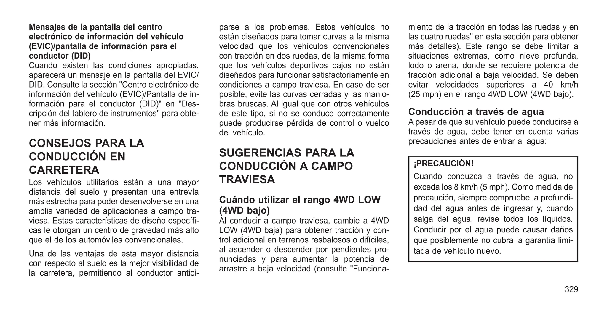 Mensajes de la pantalla del centro
electrónico de información del vehículo
(EVIC)/pantalla de información para el
conductor (DID)
Cuando existen las condiciones apropiadas,
aparecerá un mensaje en la pantalla del EVIC/
DID. Consulte la sección "Centro electrónico de
información del vehículo (EVIC)/Pantalla de in-
formación para el conductor (DID)" en "Des-
cripción del tablero de instrumentos" para obte-
ner más información.
CONSEJOS PARA LA
CONDUCCIÓN EN
CARRETERA
Los vehículos utilitarios están a una mayor
distancia del suelo y presentan una entrevía
más estrecha para poder desenvolverse en una
amplia variedad de aplicaciones a campo tra-
viesa. Estas características de diseño específi-
cas le otorgan un centro de gravedad más alto
que el de los automóviles convencionales.
Una de las ventajas de esta mayor distancia
con respecto al suelo es la mejor visibilidad de
la carretera, permitiendo al conductor antici-
parse a los problemas. Estos vehículos no
están diseñados para tomar curvas a la misma
velocidad que los vehículos convencionales
con tracción en dos ruedas, de la misma forma
que los vehículos deportivos bajos no están
diseñados para funcionar satisfactoriamente en
condiciones a campo traviesa. En caso de ser
posible, evite las curvas cerradas y las manio-
bras bruscas. Al igual que con otros vehículos
de este tipo, si no se conduce correctamente
puede producirse pérdida de control o vuelco
del vehículo.
SUGERENCIAS PARA LA
CONDUCCIÓN A CAMPO
TRAVIESA
Cuándo utilizar el rango 4WD LOW
(4WD bajo)
Al conducir a campo traviesa, cambie a 4WD
LOW (4WD baja) para obtener tracción y con-
trol adicional en terrenos resbalosos o difíciles,
al ascender o descender por pendientes pro-
nunciadas y para aumentar la potencia de
arrastre a baja velocidad (consulte "Funciona-
miento de la tracción en todas las ruedas y en
las cuatro ruedas" en esta sección para obtener
más detalles). Este rango se debe limitar a
situaciones extremas, como nieve profunda,
lodo o arena, donde se requiere potencia de
tracción adicional a baja velocidad. Se deben
evitar velocidades superiores a 40 km/h
(25 mph) en el rango 4WD LOW (4WD bajo).
Conducción a través de agua
A pesar de que su vehículo puede conducirse a
través de agua, debe tener en cuenta varias
precauciones antes de entrar al agua:
¡PRECAUCIÓN!
Cuando conduzca a través de agua, no
exceda los 8 km/h (5 mph). Como medida de
precaución, siempre compruebe la profundi-
dad del agua antes de ingresar y, cuando
salga del agua, revise todos los líquidos.
Conducir por el agua puede causar daños
que posiblemente no cubra la garantía limi-
tada de vehículo nuevo.
329
 