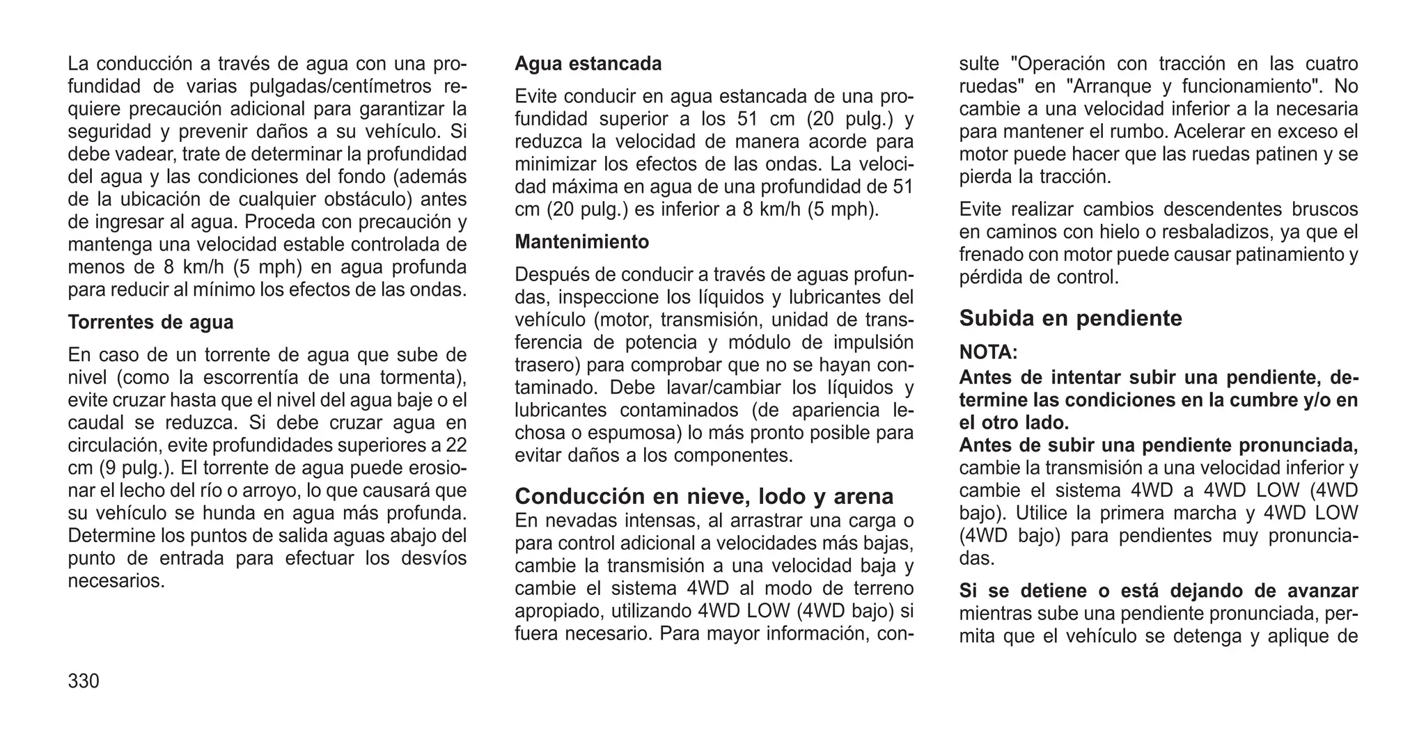 La conducción a través de agua con una pro-
fundidad de varias pulgadas/centímetros re-
quiere precaución adicional para garantizar la
seguridad y prevenir daños a su vehículo. Si
debe vadear, trate de determinar la profundidad
del agua y las condiciones del fondo (además
de la ubicación de cualquier obstáculo) antes
de ingresar al agua. Proceda con precaución y
mantenga una velocidad estable controlada de
menos de 8 km/h (5 mph) en agua profunda
para reducir al mínimo los efectos de las ondas.
Torrentes de agua
En caso de un torrente de agua que sube de
nivel (como la escorrentía de una tormenta),
evite cruzar hasta que el nivel del agua baje o el
caudal se reduzca. Si debe cruzar agua en
circulación, evite profundidades superiores a 22
cm (9 pulg.). El torrente de agua puede erosio-
nar el lecho del río o arroyo, lo que causará que
su vehículo se hunda en agua más profunda.
Determine los puntos de salida aguas abajo del
punto de entrada para efectuar los desvíos
necesarios.
Agua estancada
Evite conducir en agua estancada de una pro-
fundidad superior a los 51 cm (20 pulg.) y
reduzca la velocidad de manera acorde para
minimizar los efectos de las ondas. La veloci-
dad máxima en agua de una profundidad de 51
cm (20 pulg.) es inferior a 8 km/h (5 mph).
Mantenimiento
Después de conducir a través de aguas profun-
das, inspeccione los líquidos y lubricantes del
vehículo (motor, transmisión, unidad de trans-
ferencia de potencia y módulo de impulsión
trasero) para comprobar que no se hayan con-
taminado. Debe lavar/cambiar los líquidos y
lubricantes contaminados (de apariencia le-
chosa o espumosa) lo más pronto posible para
evitar daños a los componentes.
Conducción en nieve, lodo y arena
En nevadas intensas, al arrastrar una carga o
para control adicional a velocidades más bajas,
cambie la transmisión a una velocidad baja y
cambie el sistema 4WD al modo de terreno
apropiado, utilizando 4WD LOW (4WD bajo) si
fuera necesario. Para mayor información, con-
sulte "Operación con tracción en las cuatro
ruedas" en "Arranque y funcionamiento". No
cambie a una velocidad inferior a la necesaria
para mantener el rumbo. Acelerar en exceso el
motor puede hacer que las ruedas patinen y se
pierda la tracción.
Evite realizar cambios descendentes bruscos
en caminos con hielo o resbaladizos, ya que el
frenado con motor puede causar patinamiento y
pérdida de control.
Subida en pendiente
NOTA:
Antes de intentar subir una pendiente, de-
termine las condiciones en la cumbre y/o en
el otro lado.
Antes de subir una pendiente pronunciada,
cambie la transmisión a una velocidad inferior y
cambie el sistema 4WD a 4WD LOW (4WD
bajo). Utilice la primera marcha y 4WD LOW
(4WD bajo) para pendientes muy pronuncia-
das.
Si se detiene o está dejando de avanzar
mientras sube una pendiente pronunciada, per-
mita que el vehículo se detenga y aplique de
330
 