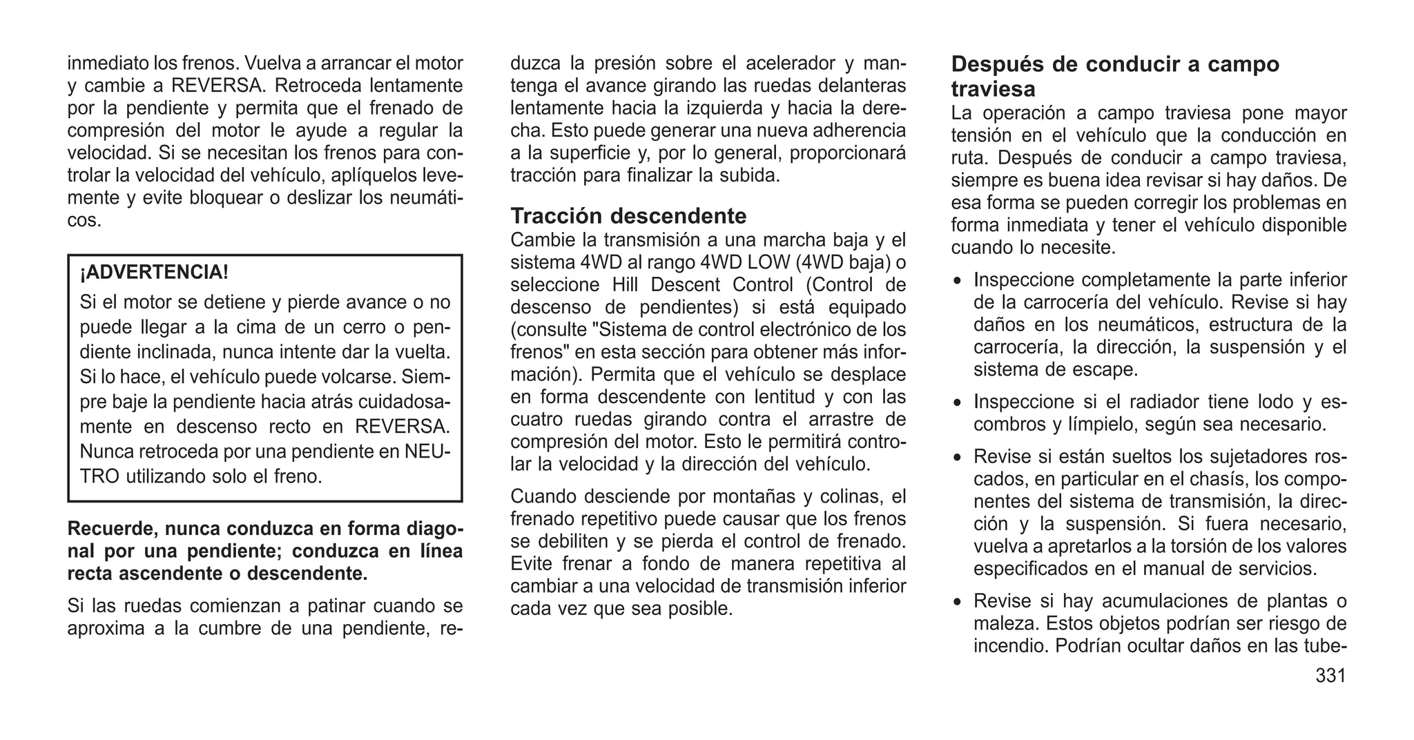 inmediato los frenos. Vuelva a arrancar el motor
y cambie a REVERSA. Retroceda lentamente
por la pendiente y permita que el frenado de
compresión del motor le ayude a regular la
velocidad. Si se necesitan los frenos para con-
trolar la velocidad del vehículo, aplíquelos leve-
mente y evite bloquear o deslizar los neumáti-
cos.
¡ADVERTENCIA!
Si el motor se detiene y pierde avance o no
puede llegar a la cima de un cerro o pen-
diente inclinada, nunca intente dar la vuelta.
Si lo hace, el vehículo puede volcarse. Siem-
pre baje la pendiente hacia atrás cuidadosa-
mente en descenso recto en REVERSA.
Nunca retroceda por una pendiente en NEU-
TRO utilizando solo el freno.
Recuerde, nunca conduzca en forma diago-
nal por una pendiente; conduzca en línea
recta ascendente o descendente.
Si las ruedas comienzan a patinar cuando se
aproxima a la cumbre de una pendiente, re-
duzca la presión sobre el acelerador y man-
tenga el avance girando las ruedas delanteras
lentamente hacia la izquierda y hacia la dere-
cha. Esto puede generar una nueva adherencia
a la superficie y, por lo general, proporcionará
tracción para finalizar la subida.
Tracción descendente
Cambie la transmisión a una marcha baja y el
sistema 4WD al rango 4WD LOW (4WD baja) o
seleccione Hill Descent Control (Control de
descenso de pendientes) si está equipado
(consulte "Sistema de control electrónico de los
frenos" en esta sección para obtener más infor-
mación). Permita que el vehículo se desplace
en forma descendente con lentitud y con las
cuatro ruedas girando contra el arrastre de
compresión del motor. Esto le permitirá contro-
lar la velocidad y la dirección del vehículo.
Cuando desciende por montañas y colinas, el
frenado repetitivo puede causar que los frenos
se debiliten y se pierda el control de frenado.
Evite frenar a fondo de manera repetitiva al
cambiar a una velocidad de transmisión inferior
cada vez que sea posible.
Después de conducir a campo
traviesa
La operación a campo traviesa pone mayor
tensión en el vehículo que la conducción en
ruta. Después de conducir a campo traviesa,
siempre es buena idea revisar si hay daños. De
esa forma se pueden corregir los problemas en
forma inmediata y tener el vehículo disponible
cuando lo necesite.
• Inspeccione completamente la parte inferior
de la carrocería del vehículo. Revise si hay
daños en los neumáticos, estructura de la
carrocería, la dirección, la suspensión y el
sistema de escape.
• Inspeccione si el radiador tiene lodo y es-
combros y límpielo, según sea necesario.
• Revise si están sueltos los sujetadores ros-
cados, en particular en el chasís, los compo-
nentes del sistema de transmisión, la direc-
ción y la suspensión. Si fuera necesario,
vuelva a apretarlos a la torsión de los valores
especificados en el manual de servicios.
• Revise si hay acumulaciones de plantas o
maleza. Estos objetos podrían ser riesgo de
incendio. Podrían ocultar daños en las tube-
331
 