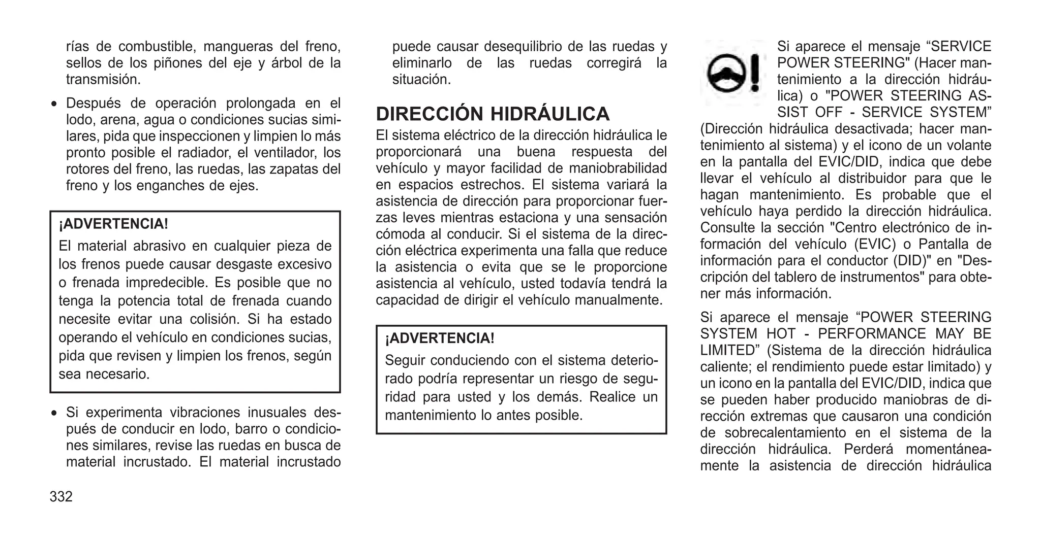 rías de combustible, mangueras del freno,
sellos de los piñones del eje y árbol de la
transmisión.
• Después de operación prolongada en el
lodo, arena, agua o condiciones sucias simi-
lares, pida que inspeccionen y limpien lo más
pronto posible el radiador, el ventilador, los
rotores del freno, las ruedas, las zapatas del
freno y los enganches de ejes.
¡ADVERTENCIA!
El material abrasivo en cualquier pieza de
los frenos puede causar desgaste excesivo
o frenada impredecible. Es posible que no
tenga la potencia total de frenada cuando
necesite evitar una colisión. Si ha estado
operando el vehículo en condiciones sucias,
pida que revisen y limpien los frenos, según
sea necesario.
• Si experimenta vibraciones inusuales des-
pués de conducir en lodo, barro o condicio-
nes similares, revise las ruedas en busca de
material incrustado. El material incrustado
puede causar desequilibrio de las ruedas y
eliminarlo de las ruedas corregirá la
situación.
DIRECCIÓN HIDRÁULICA
El sistema eléctrico de la dirección hidráulica le
proporcionará una buena respuesta del
vehículo y mayor facilidad de maniobrabilidad
en espacios estrechos. El sistema variará la
asistencia de dirección para proporcionar fuer-
zas leves mientras estaciona y una sensación
cómoda al conducir. Si el sistema de la direc-
ción eléctrica experimenta una falla que reduce
la asistencia o evita que se le proporcione
asistencia al vehículo, usted todavía tendrá la
capacidad de dirigir el vehículo manualmente.
¡ADVERTENCIA!
Seguir conduciendo con el sistema deterio-
rado podría representar un riesgo de segu-
ridad para usted y los demás. Realice un
mantenimiento lo antes posible.
Si aparece el mensaje “SERVICE
POWER STEERING" (Hacer man-
tenimiento a la dirección hidráu-
lica) o "POWER STEERING AS-
SIST OFF - SERVICE SYSTEM”
(Dirección hidráulica desactivada; hacer man-
tenimiento al sistema) y el icono de un volante
en la pantalla del EVIC/DID, indica que debe
llevar el vehículo al distribuidor para que le
hagan mantenimiento. Es probable que el
vehículo haya perdido la dirección hidráulica.
Consulte la sección "Centro electrónico de in-
formación del vehículo (EVIC) o Pantalla de
información para el conductor (DID)" en "Des-
cripción del tablero de instrumentos" para obte-
ner más información.
Si aparece el mensaje “POWER STEERING
SYSTEM HOT - PERFORMANCE MAY BE
LIMITED” (Sistema de la dirección hidráulica
caliente; el rendimiento puede estar limitado) y
un icono en la pantalla del EVIC/DID, indica que
se pueden haber producido maniobras de di-
rección extremas que causaron una condición
de sobrecalentamiento en el sistema de la
dirección hidráulica. Perderá momentánea-
mente la asistencia de dirección hidráulica
332
 