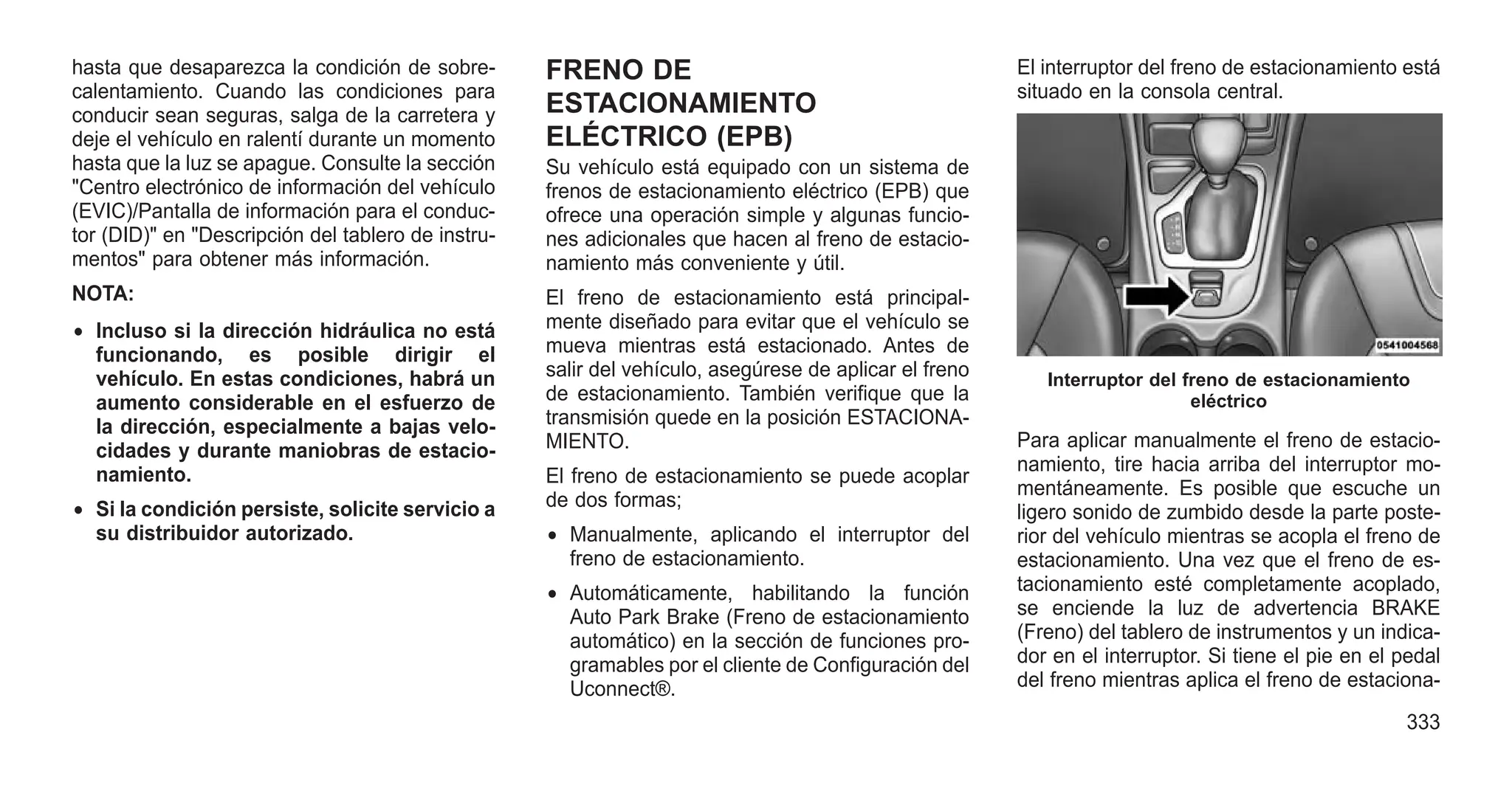 hasta que desaparezca la condición de sobre-
calentamiento. Cuando las condiciones para
conducir sean seguras, salga de la carretera y
deje el vehículo en ralentí durante un momento
hasta que la luz se apague. Consulte la sección
"Centro electrónico de información del vehículo
(EVIC)/Pantalla de información para el conduc-
tor (DID)" en "Descripción del tablero de instru-
mentos" para obtener más información.
NOTA:
• Incluso si la dirección hidráulica no está
funcionando, es posible dirigir el
vehículo. En estas condiciones, habrá un
aumento considerable en el esfuerzo de
la dirección, especialmente a bajas velo-
cidades y durante maniobras de estacio-
namiento.
• Si la condición persiste, solicite servicio a
su distribuidor autorizado.
FRENO DE
ESTACIONAMIENTO
ELÉCTRICO (EPB)
Su vehículo está equipado con un sistema de
frenos de estacionamiento eléctrico (EPB) que
ofrece una operación simple y algunas funcio-
nes adicionales que hacen al freno de estacio-
namiento más conveniente y útil.
El freno de estacionamiento está principal-
mente diseñado para evitar que el vehículo se
mueva mientras está estacionado. Antes de
salir del vehículo, asegúrese de aplicar el freno
de estacionamiento. También verifique que la
transmisión quede en la posición ESTACIONA-
MIENTO.
El freno de estacionamiento se puede acoplar
de dos formas;
• Manualmente, aplicando el interruptor del
freno de estacionamiento.
• Automáticamente, habilitando la función
Auto Park Brake (Freno de estacionamiento
automático) en la sección de funciones pro-
gramables por el cliente de Configuración del
Uconnect®.
El interruptor del freno de estacionamiento está
situado en la consola central.
Para aplicar manualmente el freno de estacio-
namiento, tire hacia arriba del interruptor mo-
mentáneamente. Es posible que escuche un
ligero sonido de zumbido desde la parte poste-
rior del vehículo mientras se acopla el freno de
estacionamiento. Una vez que el freno de es-
tacionamiento esté completamente acoplado,
se enciende la luz de advertencia BRAKE
(Freno) del tablero de instrumentos y un indica-
dor en el interruptor. Si tiene el pie en el pedal
del freno mientras aplica el freno de estaciona-
Interruptor del freno de estacionamiento
eléctrico
333
 