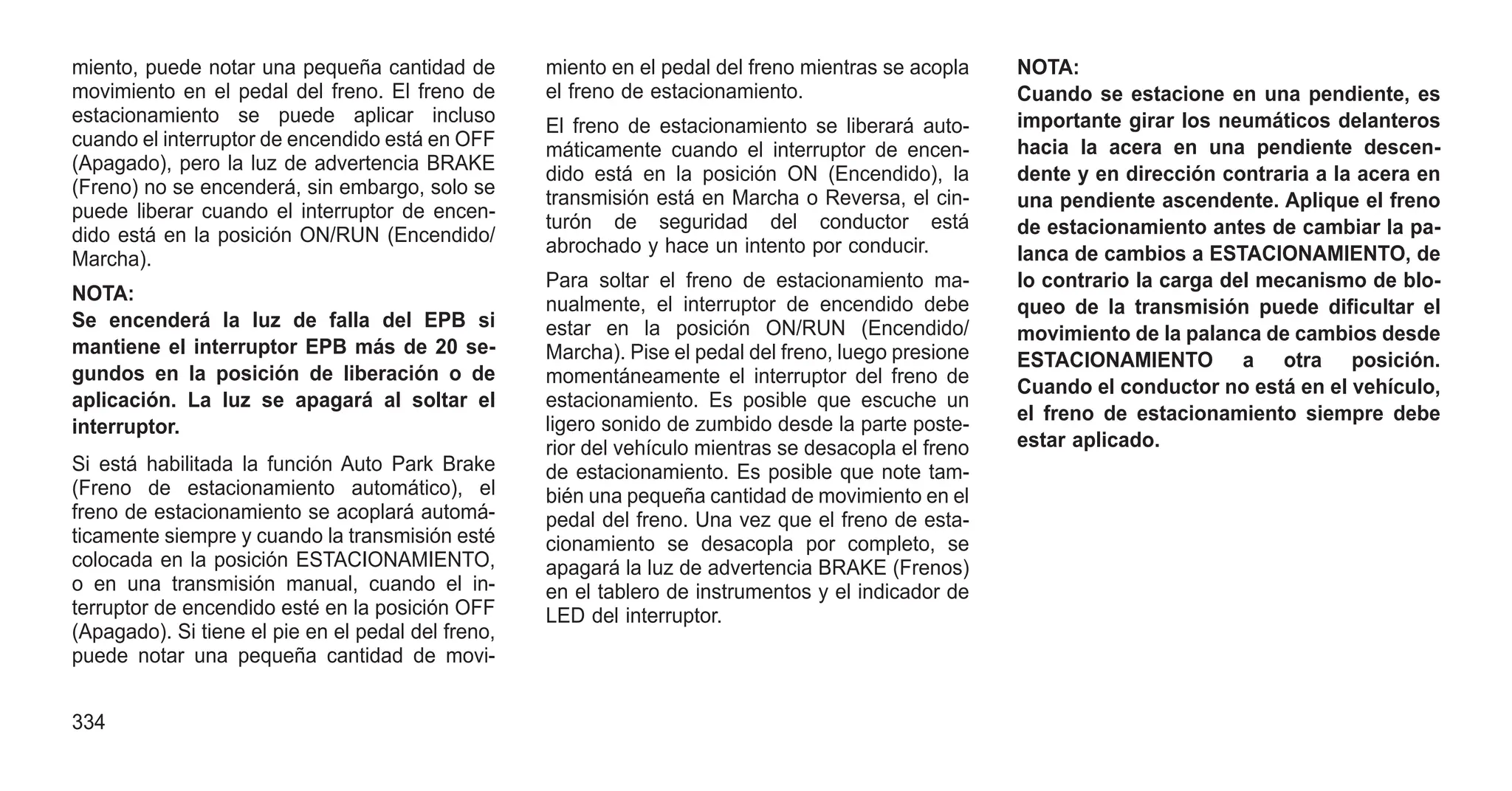 miento, puede notar una pequeña cantidad de
movimiento en el pedal del freno. El freno de
estacionamiento se puede aplicar incluso
cuando el interruptor de encendido está en OFF
(Apagado), pero la luz de advertencia BRAKE
(Freno) no se encenderá, sin embargo, solo se
puede liberar cuando el interruptor de encen-
dido está en la posición ON/RUN (Encendido/
Marcha).
NOTA:
Se encenderá la luz de falla del EPB si
mantiene el interruptor EPB más de 20 se-
gundos en la posición de liberación o de
aplicación. La luz se apagará al soltar el
interruptor.
Si está habilitada la función Auto Park Brake
(Freno de estacionamiento automático), el
freno de estacionamiento se acoplará automá-
ticamente siempre y cuando la transmisión esté
colocada en la posición ESTACIONAMIENTO,
o en una transmisión manual, cuando el in-
terruptor de encendido esté en la posición OFF
(Apagado). Si tiene el pie en el pedal del freno,
puede notar una pequeña cantidad de movi-
miento en el pedal del freno mientras se acopla
el freno de estacionamiento.
El freno de estacionamiento se liberará auto-
máticamente cuando el interruptor de encen-
dido está en la posición ON (Encendido), la
transmisión está en Marcha o Reversa, el cin-
turón de seguridad del conductor está
abrochado y hace un intento por conducir.
Para soltar el freno de estacionamiento ma-
nualmente, el interruptor de encendido debe
estar en la posición ON/RUN (Encendido/
Marcha). Pise el pedal del freno, luego presione
momentáneamente el interruptor del freno de
estacionamiento. Es posible que escuche un
ligero sonido de zumbido desde la parte poste-
rior del vehículo mientras se desacopla el freno
de estacionamiento. Es posible que note tam-
bién una pequeña cantidad de movimiento en el
pedal del freno. Una vez que el freno de esta-
cionamiento se desacopla por completo, se
apagará la luz de advertencia BRAKE (Frenos)
en el tablero de instrumentos y el indicador de
LED del interruptor.
NOTA:
Cuando se estacione en una pendiente, es
importante girar los neumáticos delanteros
hacia la acera en una pendiente descen-
dente y en dirección contraria a la acera en
una pendiente ascendente. Aplique el freno
de estacionamiento antes de cambiar la pa-
lanca de cambios a ESTACIONAMIENTO, de
lo contrario la carga del mecanismo de blo-
queo de la transmisión puede dificultar el
movimiento de la palanca de cambios desde
ESTACIONAMIENTO a otra posición.
Cuando el conductor no está en el vehículo,
el freno de estacionamiento siempre debe
estar aplicado.
334
 