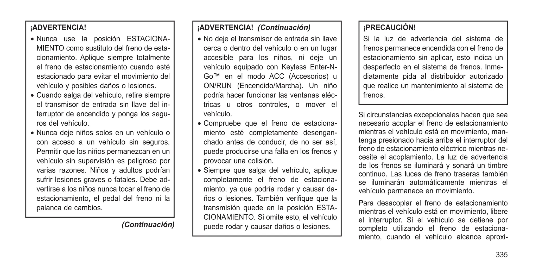 ¡ADVERTENCIA!
• Nunca use la posición ESTACIONA-
MIENTO como sustituto del freno de esta-
cionamiento. Aplique siempre totalmente
el freno de estacionamiento cuando esté
estacionado para evitar el movimiento del
vehículo y posibles daños o lesiones.
• Cuando salga del vehículo, retire siempre
el transmisor de entrada sin llave del in-
terruptor de encendido y ponga los segu-
ros del vehículo.
• Nunca deje niños solos en un vehículo o
con acceso a un vehículo sin seguros.
Permitir que los niños permanezcan en un
vehículo sin supervisión es peligroso por
varias razones. Niños y adultos podrían
sufrir lesiones graves o fatales. Debe ad-
vertirse a los niños nunca tocar el freno de
estacionamiento, el pedal del freno ni la
palanca de cambios.
(Continuación)
¡ADVERTENCIA! (Continuación)
• No deje el transmisor de entrada sin llave
cerca o dentro del vehículo o en un lugar
accesible para los niños, ni deje un
vehículo equipado con Keyless Enter-N-
Go™ en el modo ACC (Accesorios) u
ON/RUN (Encendido/Marcha). Un niño
podría hacer funcionar las ventanas eléc-
tricas u otros controles, o mover el
vehículo.
• Compruebe que el freno de estaciona-
miento esté completamente desengan-
chado antes de conducir, de no ser así,
puede producirse una falla en los frenos y
provocar una colisión.
• Siempre que salga del vehículo, aplique
completamente el freno de estaciona-
miento, ya que podría rodar y causar da-
ños o lesiones. También verifique que la
transmisión quede en la posición ESTA-
CIONAMIENTO. Si omite esto, el vehículo
puede rodar y causar daños o lesiones.
¡PRECAUCIÓN!
Si la luz de advertencia del sistema de
frenos permanece encendida con el freno de
estacionamiento sin aplicar, esto indica un
desperfecto en el sistema de frenos. Inme-
diatamente pida al distribuidor autorizado
que realice un mantenimiento al sistema de
frenos.
Si circunstancias excepcionales hacen que sea
necesario acoplar el freno de estacionamiento
mientras el vehículo está en movimiento, man-
tenga presionado hacia arriba el interruptor del
freno de estacionamiento eléctrico mientras ne-
cesite el acoplamiento. La luz de advertencia
de los frenos se iluminará y sonará un timbre
continuo. Las luces de freno traseras también
se iluminarán automáticamente mientras el
vehículo permanece en movimiento.
Para desacoplar el freno de estacionamiento
mientras el vehículo está en movimiento, libere
el interruptor. Si el vehículo se detiene por
completo utilizando el freno de estaciona-
miento, cuando el vehículo alcance aproxi-
335
 
