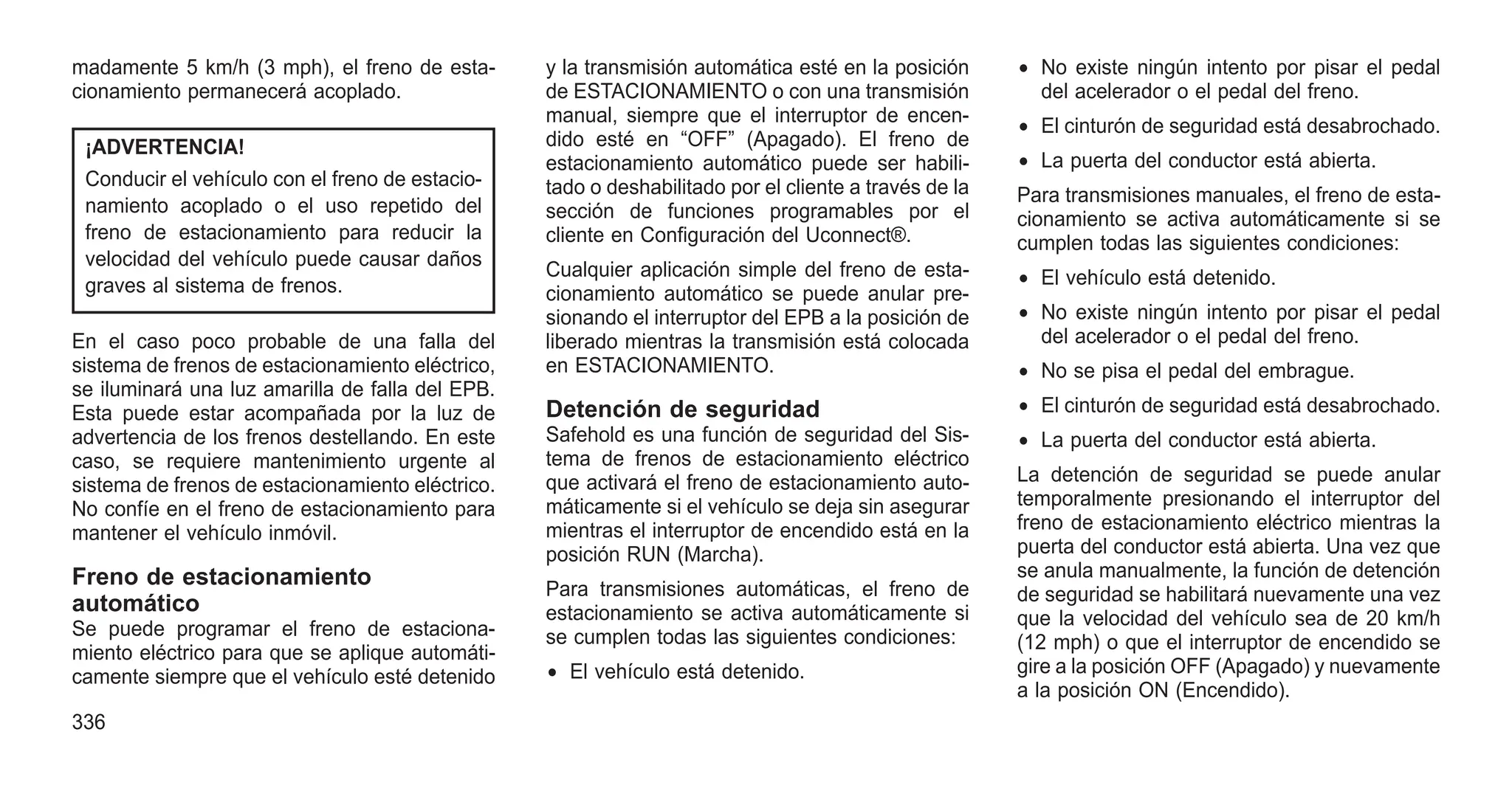 madamente 5 km/h (3 mph), el freno de esta-
cionamiento permanecerá acoplado.
¡ADVERTENCIA!
Conducir el vehículo con el freno de estacio-
namiento acoplado o el uso repetido del
freno de estacionamiento para reducir la
velocidad del vehículo puede causar daños
graves al sistema de frenos.
En el caso poco probable de una falla del
sistema de frenos de estacionamiento eléctrico,
se iluminará una luz amarilla de falla del EPB.
Esta puede estar acompañada por la luz de
advertencia de los frenos destellando. En este
caso, se requiere mantenimiento urgente al
sistema de frenos de estacionamiento eléctrico.
No confíe en el freno de estacionamiento para
mantener el vehículo inmóvil.
Freno de estacionamiento
automático
Se puede programar el freno de estaciona-
miento eléctrico para que se aplique automáti-
camente siempre que el vehículo esté detenido
y la transmisión automática esté en la posición
de ESTACIONAMIENTO o con una transmisión
manual, siempre que el interruptor de encen-
dido esté en “OFF” (Apagado). El freno de
estacionamiento automático puede ser habili-
tado o deshabilitado por el cliente a través de la
sección de funciones programables por el
cliente en Configuración del Uconnect®.
Cualquier aplicación simple del freno de esta-
cionamiento automático se puede anular pre-
sionando el interruptor del EPB a la posición de
liberado mientras la transmisión está colocada
en ESTACIONAMIENTO.
Detención de seguridad
Safehold es una función de seguridad del Sis-
tema de frenos de estacionamiento eléctrico
que activará el freno de estacionamiento auto-
máticamente si el vehículo se deja sin asegurar
mientras el interruptor de encendido está en la
posición RUN (Marcha).
Para transmisiones automáticas, el freno de
estacionamiento se activa automáticamente si
se cumplen todas las siguientes condiciones:
• El vehículo está detenido.
• No existe ningún intento por pisar el pedal
del acelerador o el pedal del freno.
• El cinturón de seguridad está desabrochado.
• La puerta del conductor está abierta.
Para transmisiones manuales, el freno de esta-
cionamiento se activa automáticamente si se
cumplen todas las siguientes condiciones:
• El vehículo está detenido.
• No existe ningún intento por pisar el pedal
del acelerador o el pedal del freno.
• No se pisa el pedal del embrague.
• El cinturón de seguridad está desabrochado.
• La puerta del conductor está abierta.
La detención de seguridad se puede anular
temporalmente presionando el interruptor del
freno de estacionamiento eléctrico mientras la
puerta del conductor está abierta. Una vez que
se anula manualmente, la función de detención
de seguridad se habilitará nuevamente una vez
que la velocidad del vehículo sea de 20 km/h
(12 mph) o que el interruptor de encendido se
gire a la posición OFF (Apagado) y nuevamente
a la posición ON (Encendido).
336
 