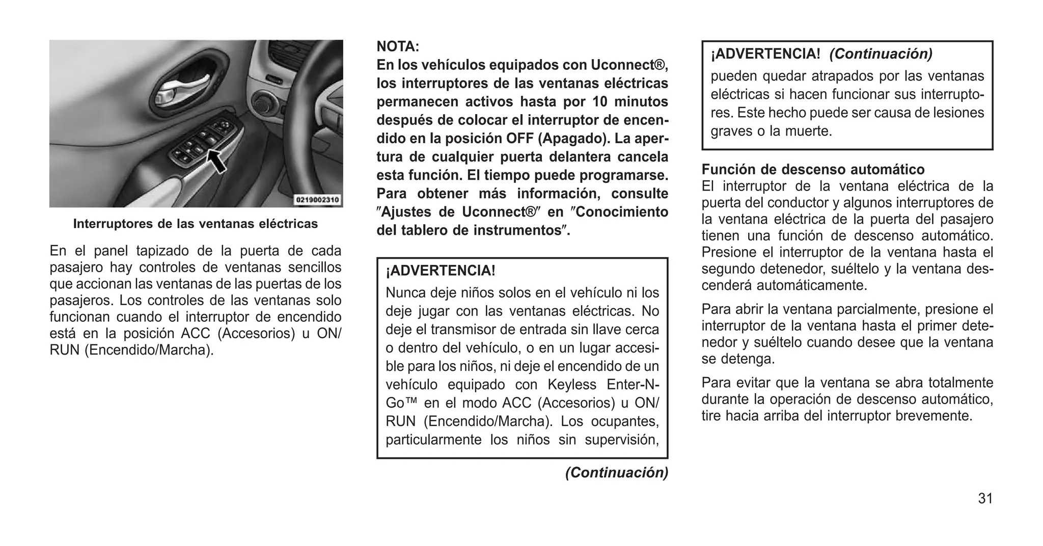 En el panel tapizado de la puerta de cada
pasajero hay controles de ventanas sencillos
que accionan las ventanas de las puertas de los
pasajeros. Los controles de las ventanas solo
funcionan cuando el interruptor de encendido
está en la posición ACC (Accesorios) u ON/
RUN (Encendido/Marcha).
NOTA:
En los vehículos equipados con Uconnect®,
los interruptores de las ventanas eléctricas
permanecen activos hasta por 10 minutos
después de colocar el interruptor de encen-
dido en la posición OFF (Apagado). La aper-
tura de cualquier puerta delantera cancela
esta función. El tiempo puede programarse.
Para obtener más información, consulte
ⴖAjustes de Uconnect®ⴖ en ⴖConocimiento
del tablero de instrumentosⴖ.
¡ADVERTENCIA!
Nunca deje niños solos en el vehículo ni los
deje jugar con las ventanas eléctricas. No
deje el transmisor de entrada sin llave cerca
o dentro del vehículo, o en un lugar accesi-
ble para los niños, ni deje el encendido de un
vehículo equipado con Keyless Enter-N-
Go™ en el modo ACC (Accesorios) u ON/
RUN (Encendido/Marcha). Los ocupantes,
particularmente los niños sin supervisión,
(Continuación)
¡ADVERTENCIA! (Continuación)
pueden quedar atrapados por las ventanas
eléctricas si hacen funcionar sus interrupto-
res. Este hecho puede ser causa de lesiones
graves o la muerte.
Función de descenso automático
El interruptor de la ventana eléctrica de la
puerta del conductor y algunos interruptores de
la ventana eléctrica de la puerta del pasajero
tienen una función de descenso automático.
Presione el interruptor de la ventana hasta el
segundo detenedor, suéltelo y la ventana des-
cenderá automáticamente.
Para abrir la ventana parcialmente, presione el
interruptor de la ventana hasta el primer dete-
nedor y suéltelo cuando desee que la ventana
se detenga.
Para evitar que la ventana se abra totalmente
durante la operación de descenso automático,
tire hacia arriba del interruptor brevemente.
Interruptores de las ventanas eléctricas
31
 