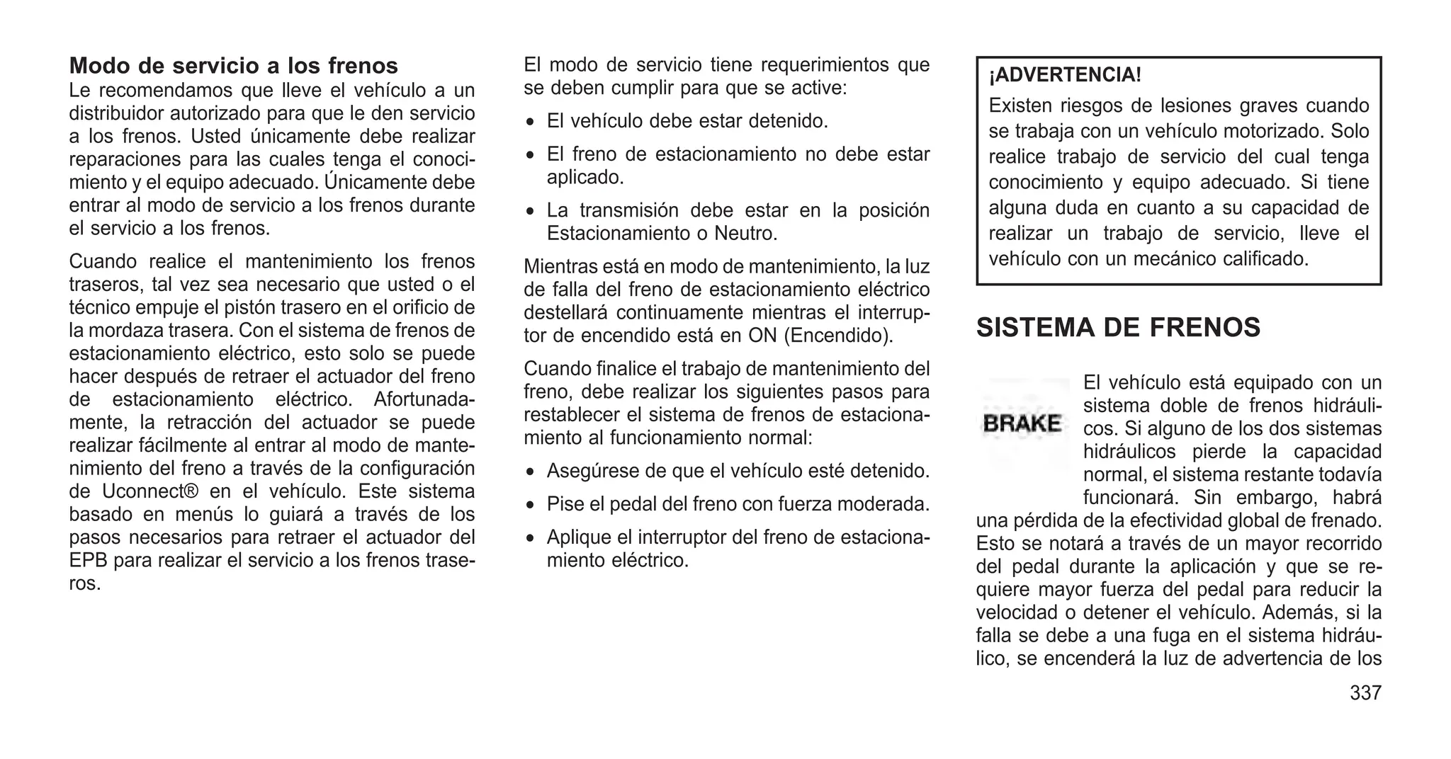 Modo de servicio a los frenos
Le recomendamos que lleve el vehículo a un
distribuidor autorizado para que le den servicio
a los frenos. Usted únicamente debe realizar
reparaciones para las cuales tenga el conoci-
miento y el equipo adecuado. Únicamente debe
entrar al modo de servicio a los frenos durante
el servicio a los frenos.
Cuando realice el mantenimiento los frenos
traseros, tal vez sea necesario que usted o el
técnico empuje el pistón trasero en el orificio de
la mordaza trasera. Con el sistema de frenos de
estacionamiento eléctrico, esto solo se puede
hacer después de retraer el actuador del freno
de estacionamiento eléctrico. Afortunada-
mente, la retracción del actuador se puede
realizar fácilmente al entrar al modo de mante-
nimiento del freno a través de la configuración
de Uconnect® en el vehículo. Este sistema
basado en menús lo guiará a través de los
pasos necesarios para retraer el actuador del
EPB para realizar el servicio a los frenos trase-
ros.
El modo de servicio tiene requerimientos que
se deben cumplir para que se active:
• El vehículo debe estar detenido.
• El freno de estacionamiento no debe estar
aplicado.
• La transmisión debe estar en la posición
Estacionamiento o Neutro.
Mientras está en modo de mantenimiento, la luz
de falla del freno de estacionamiento eléctrico
destellará continuamente mientras el interrup-
tor de encendido está en ON (Encendido).
Cuando finalice el trabajo de mantenimiento del
freno, debe realizar los siguientes pasos para
restablecer el sistema de frenos de estaciona-
miento al funcionamiento normal:
• Asegúrese de que el vehículo esté detenido.
• Pise el pedal del freno con fuerza moderada.
• Aplique el interruptor del freno de estaciona-
miento eléctrico.
¡ADVERTENCIA!
Existen riesgos de lesiones graves cuando
se trabaja con un vehículo motorizado. Solo
realice trabajo de servicio del cual tenga
conocimiento y equipo adecuado. Si tiene
alguna duda en cuanto a su capacidad de
realizar un trabajo de servicio, lleve el
vehículo con un mecánico calificado.
SISTEMA DE FRENOS
El vehículo está equipado con un
sistema doble de frenos hidráuli-
cos. Si alguno de los dos sistemas
hidráulicos pierde la capacidad
normal, el sistema restante todavía
funcionará. Sin embargo, habrá
una pérdida de la efectividad global de frenado.
Esto se notará a través de un mayor recorrido
del pedal durante la aplicación y que se re-
quiere mayor fuerza del pedal para reducir la
velocidad o detener el vehículo. Además, si la
falla se debe a una fuga en el sistema hidráu-
lico, se encenderá la luz de advertencia de los
337
 