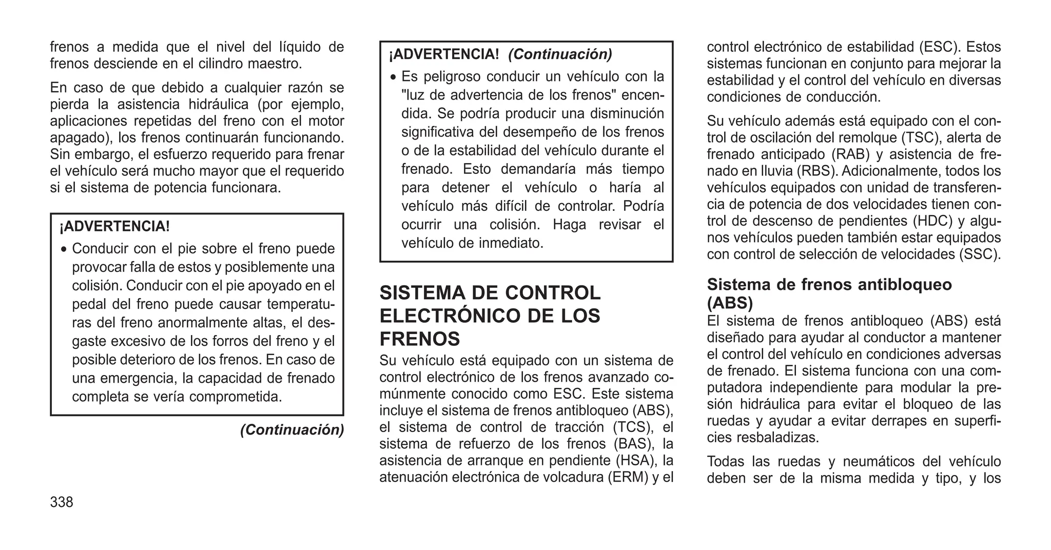 frenos a medida que el nivel del líquido de
frenos desciende en el cilindro maestro.
En caso de que debido a cualquier razón se
pierda la asistencia hidráulica (por ejemplo,
aplicaciones repetidas del freno con el motor
apagado), los frenos continuarán funcionando.
Sin embargo, el esfuerzo requerido para frenar
el vehículo será mucho mayor que el requerido
si el sistema de potencia funcionara.
¡ADVERTENCIA!
• Conducir con el pie sobre el freno puede
provocar falla de estos y posiblemente una
colisión. Conducir con el pie apoyado en el
pedal del freno puede causar temperatu-
ras del freno anormalmente altas, el des-
gaste excesivo de los forros del freno y el
posible deterioro de los frenos. En caso de
una emergencia, la capacidad de frenado
completa se vería comprometida.
(Continuación)
¡ADVERTENCIA! (Continuación)
• Es peligroso conducir un vehículo con la
"luz de advertencia de los frenos" encen-
dida. Se podría producir una disminución
significativa del desempeño de los frenos
o de la estabilidad del vehículo durante el
frenado. Esto demandaría más tiempo
para detener el vehículo o haría al
vehículo más difícil de controlar. Podría
ocurrir una colisión. Haga revisar el
vehículo de inmediato.
SISTEMA DE CONTROL
ELECTRÓNICO DE LOS
FRENOS
Su vehículo está equipado con un sistema de
control electrónico de los frenos avanzado co-
múnmente conocido como ESC. Este sistema
incluye el sistema de frenos antibloqueo (ABS),
el sistema de control de tracción (TCS), el
sistema de refuerzo de los frenos (BAS), la
asistencia de arranque en pendiente (HSA), la
atenuación electrónica de volcadura (ERM) y el
control electrónico de estabilidad (ESC). Estos
sistemas funcionan en conjunto para mejorar la
estabilidad y el control del vehículo en diversas
condiciones de conducción.
Su vehículo además está equipado con el con-
trol de oscilación del remolque (TSC), alerta de
frenado anticipado (RAB) y asistencia de fre-
nado en lluvia (RBS). Adicionalmente, todos los
vehículos equipados con unidad de transferen-
cia de potencia de dos velocidades tienen con-
trol de descenso de pendientes (HDC) y algu-
nos vehículos pueden también estar equipados
con control de selección de velocidades (SSC).
Sistema de frenos antibloqueo
(ABS)
El sistema de frenos antibloqueo (ABS) está
diseñado para ayudar al conductor a mantener
el control del vehículo en condiciones adversas
de frenado. El sistema funciona con una com-
putadora independiente para modular la pre-
sión hidráulica para evitar el bloqueo de las
ruedas y ayudar a evitar derrapes en superfi-
cies resbaladizas.
Todas las ruedas y neumáticos del vehículo
deben ser de la misma medida y tipo, y los
338
 