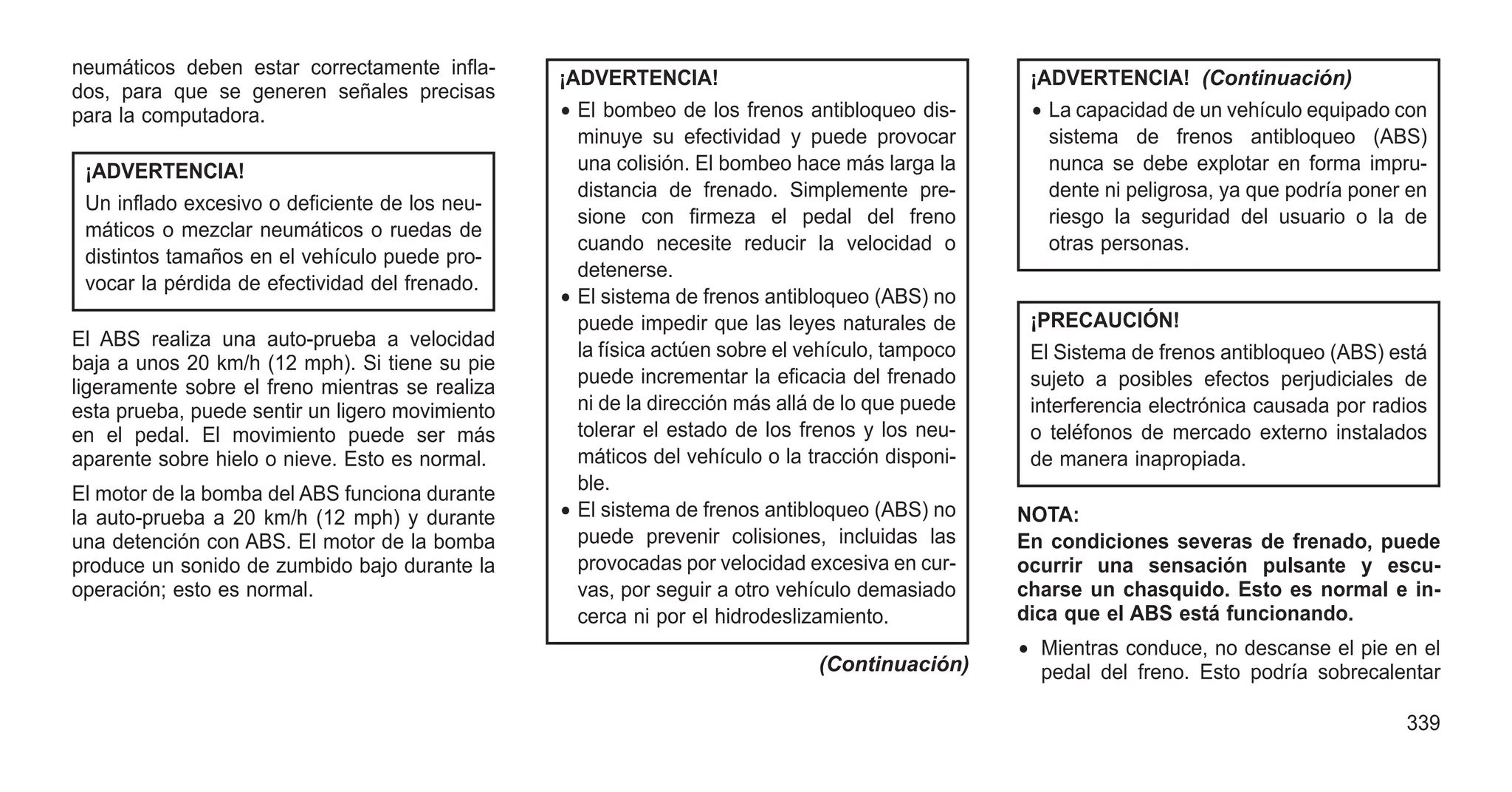 neumáticos deben estar correctamente infla-
dos, para que se generen señales precisas
para la computadora.
¡ADVERTENCIA!
Un inflado excesivo o deficiente de los neu-
máticos o mezclar neumáticos o ruedas de
distintos tamaños en el vehículo puede pro-
vocar la pérdida de efectividad del frenado.
El ABS realiza una auto-prueba a velocidad
baja a unos 20 km/h (12 mph). Si tiene su pie
ligeramente sobre el freno mientras se realiza
esta prueba, puede sentir un ligero movimiento
en el pedal. El movimiento puede ser más
aparente sobre hielo o nieve. Esto es normal.
El motor de la bomba del ABS funciona durante
la auto-prueba a 20 km/h (12 mph) y durante
una detención con ABS. El motor de la bomba
produce un sonido de zumbido bajo durante la
operación; esto es normal.
¡ADVERTENCIA!
• El bombeo de los frenos antibloqueo dis-
minuye su efectividad y puede provocar
una colisión. El bombeo hace más larga la
distancia de frenado. Simplemente pre-
sione con firmeza el pedal del freno
cuando necesite reducir la velocidad o
detenerse.
• El sistema de frenos antibloqueo (ABS) no
puede impedir que las leyes naturales de
la física actúen sobre el vehículo, tampoco
puede incrementar la eficacia del frenado
ni de la dirección más allá de lo que puede
tolerar el estado de los frenos y los neu-
máticos del vehículo o la tracción disponi-
ble.
• El sistema de frenos antibloqueo (ABS) no
puede prevenir colisiones, incluidas las
provocadas por velocidad excesiva en cur-
vas, por seguir a otro vehículo demasiado
cerca ni por el hidrodeslizamiento.
(Continuación)
¡ADVERTENCIA! (Continuación)
• La capacidad de un vehículo equipado con
sistema de frenos antibloqueo (ABS)
nunca se debe explotar en forma impru-
dente ni peligrosa, ya que podría poner en
riesgo la seguridad del usuario o la de
otras personas.
¡PRECAUCIÓN!
El Sistema de frenos antibloqueo (ABS) está
sujeto a posibles efectos perjudiciales de
interferencia electrónica causada por radios
o teléfonos de mercado externo instalados
de manera inapropiada.
NOTA:
En condiciones severas de frenado, puede
ocurrir una sensación pulsante y escu-
charse un chasquido. Esto es normal e in-
dica que el ABS está funcionando.
• Mientras conduce, no descanse el pie en el
pedal del freno. Esto podría sobrecalentar
339
 