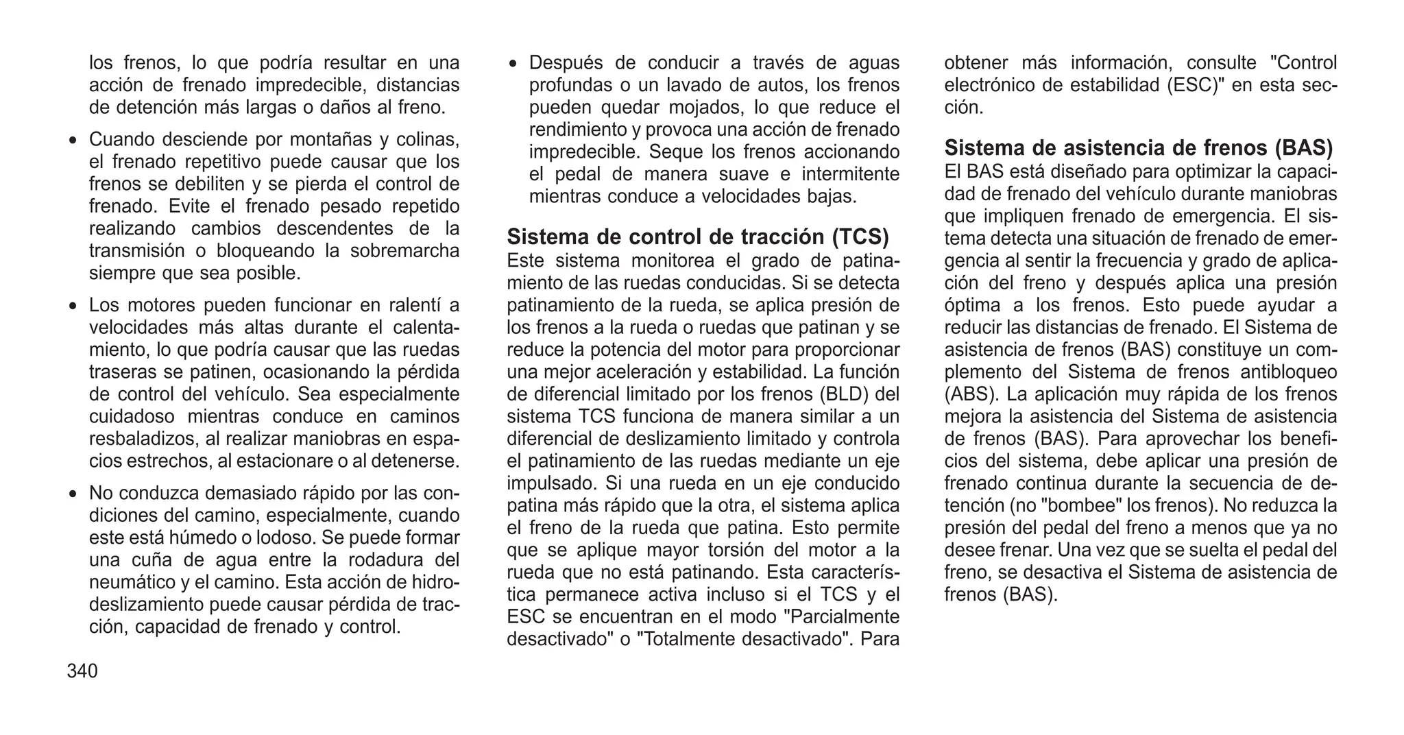 los frenos, lo que podría resultar en una
acción de frenado impredecible, distancias
de detención más largas o daños al freno.
• Cuando desciende por montañas y colinas,
el frenado repetitivo puede causar que los
frenos se debiliten y se pierda el control de
frenado. Evite el frenado pesado repetido
realizando cambios descendentes de la
transmisión o bloqueando la sobremarcha
siempre que sea posible.
• Los motores pueden funcionar en ralentí a
velocidades más altas durante el calenta-
miento, lo que podría causar que las ruedas
traseras se patinen, ocasionando la pérdida
de control del vehículo. Sea especialmente
cuidadoso mientras conduce en caminos
resbaladizos, al realizar maniobras en espa-
cios estrechos, al estacionare o al detenerse.
• No conduzca demasiado rápido por las con-
diciones del camino, especialmente, cuando
este está húmedo o lodoso. Se puede formar
una cuña de agua entre la rodadura del
neumático y el camino. Esta acción de hidro-
deslizamiento puede causar pérdida de trac-
ción, capacidad de frenado y control.
• Después de conducir a través de aguas
profundas o un lavado de autos, los frenos
pueden quedar mojados, lo que reduce el
rendimiento y provoca una acción de frenado
impredecible. Seque los frenos accionando
el pedal de manera suave e intermitente
mientras conduce a velocidades bajas.
Sistema de control de tracción (TCS)
Este sistema monitorea el grado de patina-
miento de las ruedas conducidas. Si se detecta
patinamiento de la rueda, se aplica presión de
los frenos a la rueda o ruedas que patinan y se
reduce la potencia del motor para proporcionar
una mejor aceleración y estabilidad. La función
de diferencial limitado por los frenos (BLD) del
sistema TCS funciona de manera similar a un
diferencial de deslizamiento limitado y controla
el patinamiento de las ruedas mediante un eje
impulsado. Si una rueda en un eje conducido
patina más rápido que la otra, el sistema aplica
el freno de la rueda que patina. Esto permite
que se aplique mayor torsión del motor a la
rueda que no está patinando. Esta caracterís-
tica permanece activa incluso si el TCS y el
ESC se encuentran en el modo "Parcialmente
desactivado" o "Totalmente desactivado". Para
obtener más información, consulte "Control
electrónico de estabilidad (ESC)" en esta sec-
ción.
Sistema de asistencia de frenos (BAS)
El BAS está diseñado para optimizar la capaci-
dad de frenado del vehículo durante maniobras
que impliquen frenado de emergencia. El sis-
tema detecta una situación de frenado de emer-
gencia al sentir la frecuencia y grado de aplica-
ción del freno y después aplica una presión
óptima a los frenos. Esto puede ayudar a
reducir las distancias de frenado. El Sistema de
asistencia de frenos (BAS) constituye un com-
plemento del Sistema de frenos antibloqueo
(ABS). La aplicación muy rápida de los frenos
mejora la asistencia del Sistema de asistencia
de frenos (BAS). Para aprovechar los benefi-
cios del sistema, debe aplicar una presión de
frenado continua durante la secuencia de de-
tención (no "bombee" los frenos). No reduzca la
presión del pedal del freno a menos que ya no
desee frenar. Una vez que se suelta el pedal del
freno, se desactiva el Sistema de asistencia de
frenos (BAS).
340
 