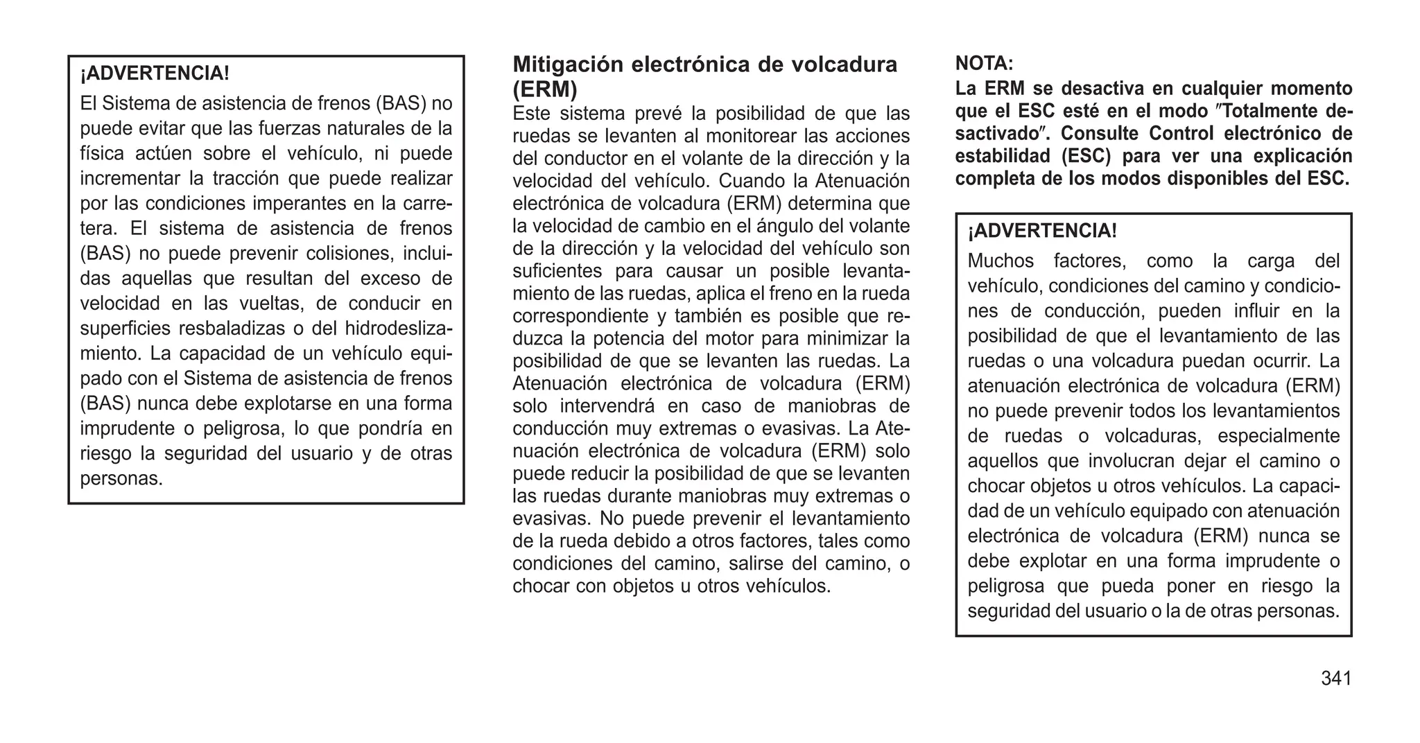 ¡ADVERTENCIA!
El Sistema de asistencia de frenos (BAS) no
puede evitar que las fuerzas naturales de la
física actúen sobre el vehículo, ni puede
incrementar la tracción que puede realizar
por las condiciones imperantes en la carre-
tera. El sistema de asistencia de frenos
(BAS) no puede prevenir colisiones, inclui-
das aquellas que resultan del exceso de
velocidad en las vueltas, de conducir en
superficies resbaladizas o del hidrodesliza-
miento. La capacidad de un vehículo equi-
pado con el Sistema de asistencia de frenos
(BAS) nunca debe explotarse en una forma
imprudente o peligrosa, lo que pondría en
riesgo la seguridad del usuario y de otras
personas.
Mitigación electrónica de volcadura
(ERM)
Este sistema prevé la posibilidad de que las
ruedas se levanten al monitorear las acciones
del conductor en el volante de la dirección y la
velocidad del vehículo. Cuando la Atenuación
electrónica de volcadura (ERM) determina que
la velocidad de cambio en el ángulo del volante
de la dirección y la velocidad del vehículo son
suficientes para causar un posible levanta-
miento de las ruedas, aplica el freno en la rueda
correspondiente y también es posible que re-
duzca la potencia del motor para minimizar la
posibilidad de que se levanten las ruedas. La
Atenuación electrónica de volcadura (ERM)
solo intervendrá en caso de maniobras de
conducción muy extremas o evasivas. La Ate-
nuación electrónica de volcadura (ERM) solo
puede reducir la posibilidad de que se levanten
las ruedas durante maniobras muy extremas o
evasivas. No puede prevenir el levantamiento
de la rueda debido a otros factores, tales como
condiciones del camino, salirse del camino, o
chocar con objetos u otros vehículos.
NOTA:
La ERM se desactiva en cualquier momento
que el ESC esté en el modo ⴖTotalmente de-
sactivadoⴖ. Consulte Control electrónico de
estabilidad (ESC) para ver una explicación
completa de los modos disponibles del ESC.
¡ADVERTENCIA!
Muchos factores, como la carga del
vehículo, condiciones del camino y condicio-
nes de conducción, pueden influir en la
posibilidad de que el levantamiento de las
ruedas o una volcadura puedan ocurrir. La
atenuación electrónica de volcadura (ERM)
no puede prevenir todos los levantamientos
de ruedas o volcaduras, especialmente
aquellos que involucran dejar el camino o
chocar objetos u otros vehículos. La capaci-
dad de un vehículo equipado con atenuación
electrónica de volcadura (ERM) nunca se
debe explotar en una forma imprudente o
peligrosa que pueda poner en riesgo la
seguridad del usuario o la de otras personas.
341
 