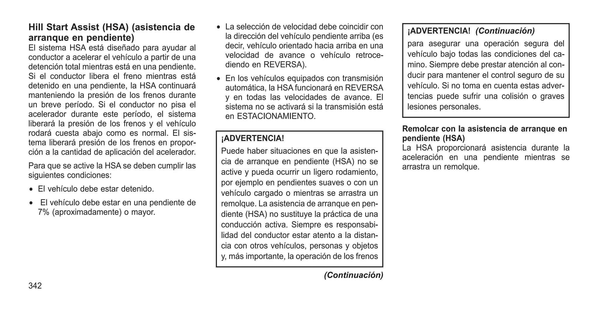 Hill Start Assist (HSA) (asistencia de
arranque en pendiente)
El sistema HSA está diseñado para ayudar al
conductor a acelerar el vehículo a partir de una
detención total mientras está en una pendiente.
Si el conductor libera el freno mientras está
detenido en una pendiente, la HSA continuará
manteniendo la presión de los frenos durante
un breve período. Si el conductor no pisa el
acelerador durante este período, el sistema
liberará la presión de los frenos y el vehículo
rodará cuesta abajo como es normal. El sis-
tema liberará presión de los frenos en propor-
ción a la cantidad de aplicación del acelerador.
Para que se active la HSA se deben cumplir las
siguientes condiciones:
• El vehículo debe estar detenido.
• El vehículo debe estar en una pendiente de
7% (aproximadamente) o mayor.
• La selección de velocidad debe coincidir con
la dirección del vehículo pendiente arriba (es
decir, vehículo orientado hacia arriba en una
velocidad de avance o vehículo retroce-
diendo en REVERSA).
• En los vehículos equipados con transmisión
automática, la HSA funcionará en REVERSA
y en todas las velocidades de avance. El
sistema no se activará si la transmisión está
en ESTACIONAMIENTO.
¡ADVERTENCIA!
Puede haber situaciones en que la asisten-
cia de arranque en pendiente (HSA) no se
active y pueda ocurrir un ligero rodamiento,
por ejemplo en pendientes suaves o con un
vehículo cargado o mientras se arrastra un
remolque. La asistencia de arranque en pen-
diente (HSA) no sustituye la práctica de una
conducción activa. Siempre es responsabi-
lidad del conductor estar atento a la distan-
cia con otros vehículos, personas y objetos
y, más importante, la operación de los frenos
(Continuación)
¡ADVERTENCIA! (Continuación)
para asegurar una operación segura del
vehículo bajo todas las condiciones del ca-
mino. Siempre debe prestar atención al con-
ducir para mantener el control seguro de su
vehículo. Si no toma en cuenta estas adver-
tencias puede sufrir una colisión o graves
lesiones personales.
Remolcar con la asistencia de arranque en
pendiente (HSA)
La HSA proporcionará asistencia durante la
aceleración en una pendiente mientras se
arrastra un remolque.
342
 
