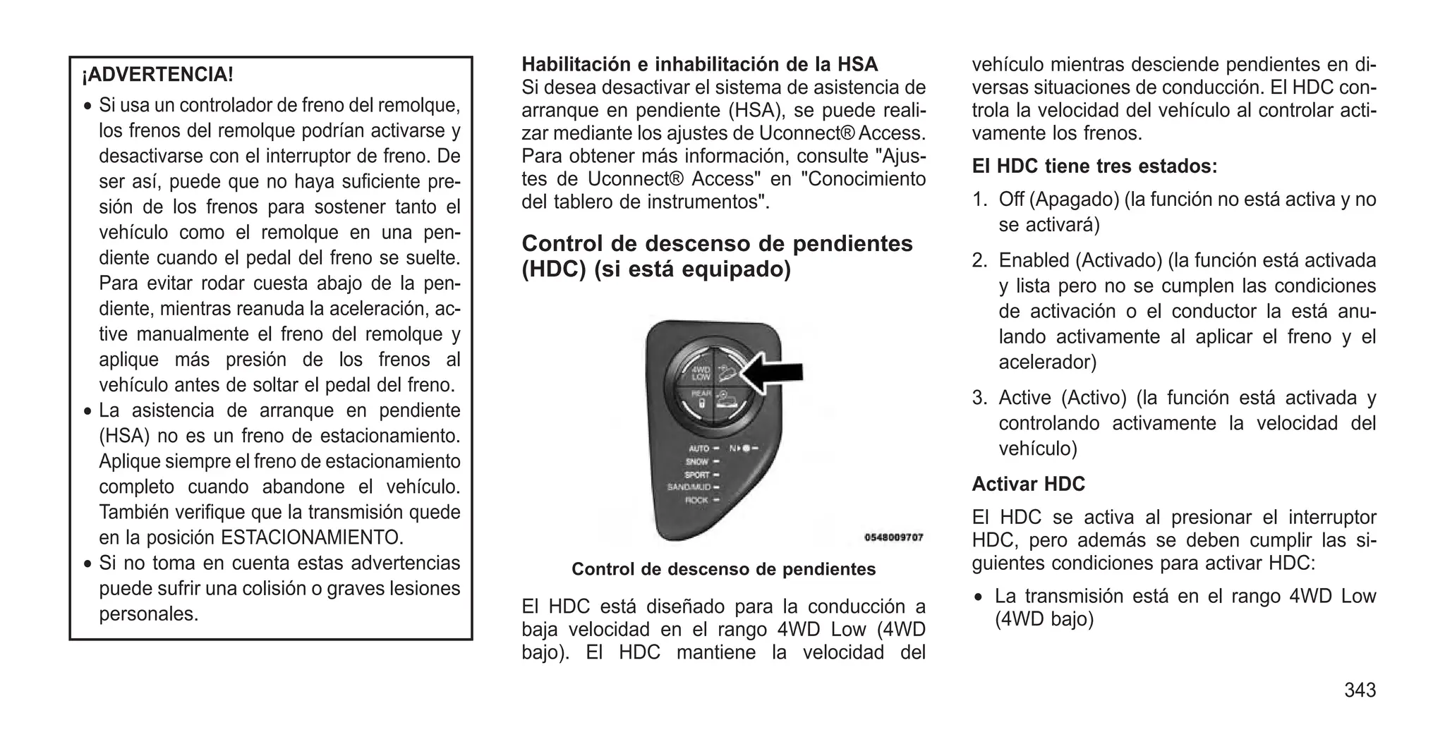 ¡ADVERTENCIA!
• Si usa un controlador de freno del remolque,
los frenos del remolque podrían activarse y
desactivarse con el interruptor de freno. De
ser así, puede que no haya suficiente pre-
sión de los frenos para sostener tanto el
vehículo como el remolque en una pen-
diente cuando el pedal del freno se suelte.
Para evitar rodar cuesta abajo de la pen-
diente, mientras reanuda la aceleración, ac-
tive manualmente el freno del remolque y
aplique más presión de los frenos al
vehículo antes de soltar el pedal del freno.
• La asistencia de arranque en pendiente
(HSA) no es un freno de estacionamiento.
Aplique siempre el freno de estacionamiento
completo cuando abandone el vehículo.
También verifique que la transmisión quede
en la posición ESTACIONAMIENTO.
• Si no toma en cuenta estas advertencias
puede sufrir una colisión o graves lesiones
personales.
Habilitación e inhabilitación de la HSA
Si desea desactivar el sistema de asistencia de
arranque en pendiente (HSA), se puede reali-
zar mediante los ajustes de Uconnect® Access.
Para obtener más información, consulte "Ajus-
tes de Uconnect® Access" en "Conocimiento
del tablero de instrumentos".
Control de descenso de pendientes
(HDC) (si está equipado)
El HDC está diseñado para la conducción a
baja velocidad en el rango 4WD Low (4WD
bajo). El HDC mantiene la velocidad del
vehículo mientras desciende pendientes en di-
versas situaciones de conducción. El HDC con-
trola la velocidad del vehículo al controlar acti-
vamente los frenos.
El HDC tiene tres estados:
1. Off (Apagado) (la función no está activa y no
se activará)
2. Enabled (Activado) (la función está activada
y lista pero no se cumplen las condiciones
de activación o el conductor la está anu-
lando activamente al aplicar el freno y el
acelerador)
3. Active (Activo) (la función está activada y
controlando activamente la velocidad del
vehículo)
Activar HDC
El HDC se activa al presionar el interruptor
HDC, pero además se deben cumplir las si-
guientes condiciones para activar HDC:
• La transmisión está en el rango 4WD Low
(4WD bajo)
Control de descenso de pendientes
343
 