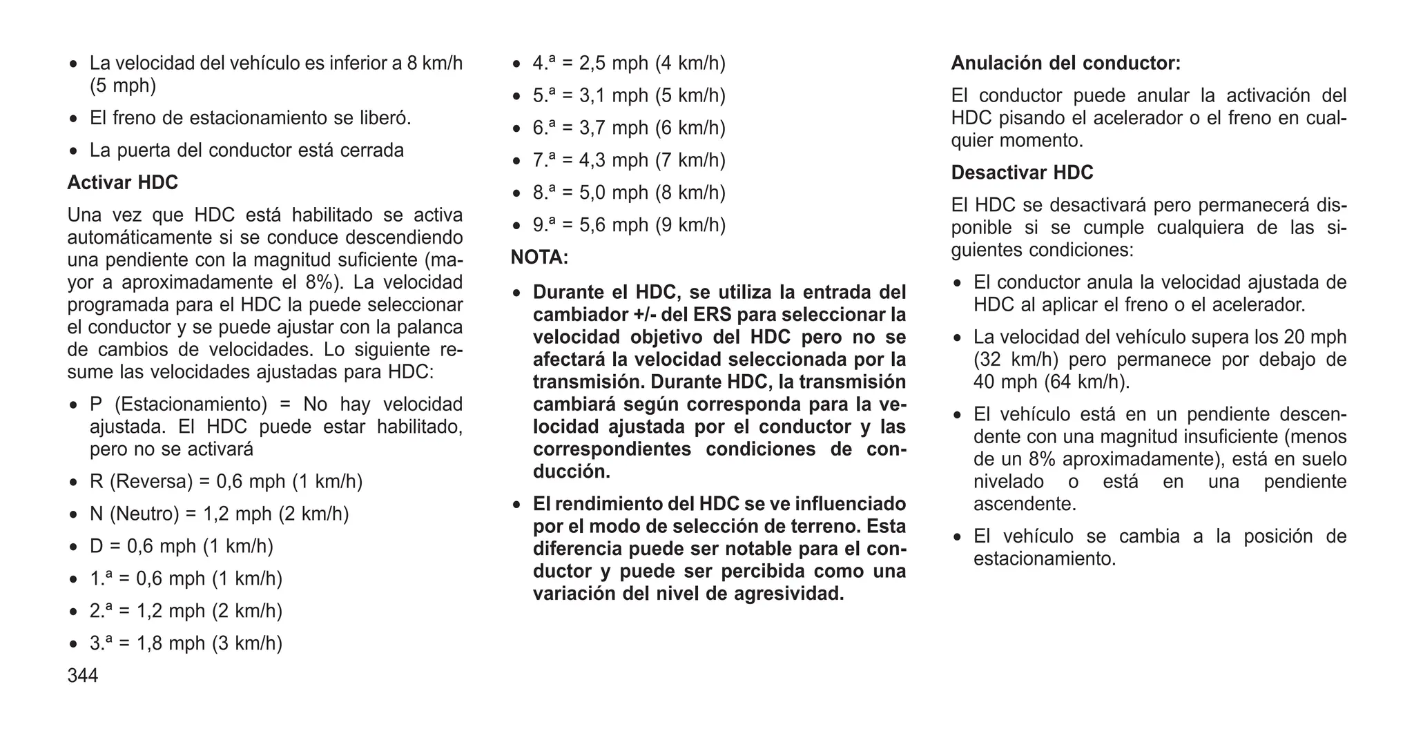 • La velocidad del vehículo es inferior a 8 km/h
(5 mph)
• El freno de estacionamiento se liberó.
• La puerta del conductor está cerrada
Activar HDC
Una vez que HDC está habilitado se activa
automáticamente si se conduce descendiendo
una pendiente con la magnitud suficiente (ma-
yor a aproximadamente el 8%). La velocidad
programada para el HDC la puede seleccionar
el conductor y se puede ajustar con la palanca
de cambios de velocidades. Lo siguiente re-
sume las velocidades ajustadas para HDC:
• P (Estacionamiento) = No hay velocidad
ajustada. El HDC puede estar habilitado,
pero no se activará
• R (Reversa) = 0,6 mph (1 km/h)
• N (Neutro) = 1,2 mph (2 km/h)
• D = 0,6 mph (1 km/h)
• 1.ª = 0,6 mph (1 km/h)
• 2.ª = 1,2 mph (2 km/h)
• 3.ª = 1,8 mph (3 km/h)
• 4.ª = 2,5 mph (4 km/h)
• 5.ª = 3,1 mph (5 km/h)
• 6.ª = 3,7 mph (6 km/h)
• 7.ª = 4,3 mph (7 km/h)
• 8.ª = 5,0 mph (8 km/h)
• 9.ª = 5,6 mph (9 km/h)
NOTA:
• Durante el HDC, se utiliza la entrada del
cambiador +/- del ERS para seleccionar la
velocidad objetivo del HDC pero no se
afectará la velocidad seleccionada por la
transmisión. Durante HDC, la transmisión
cambiará según corresponda para la ve-
locidad ajustada por el conductor y las
correspondientes condiciones de con-
ducción.
• El rendimiento del HDC se ve influenciado
por el modo de selección de terreno. Esta
diferencia puede ser notable para el con-
ductor y puede ser percibida como una
variación del nivel de agresividad.
Anulación del conductor:
El conductor puede anular la activación del
HDC pisando el acelerador o el freno en cual-
quier momento.
Desactivar HDC
El HDC se desactivará pero permanecerá dis-
ponible si se cumple cualquiera de las si-
guientes condiciones:
• El conductor anula la velocidad ajustada de
HDC al aplicar el freno o el acelerador.
• La velocidad del vehículo supera los 20 mph
(32 km/h) pero permanece por debajo de
40 mph (64 km/h).
• El vehículo está en un pendiente descen-
dente con una magnitud insuficiente (menos
de un 8% aproximadamente), está en suelo
nivelado o está en una pendiente
ascendente.
• El vehículo se cambia a la posición de
estacionamiento.
344
 