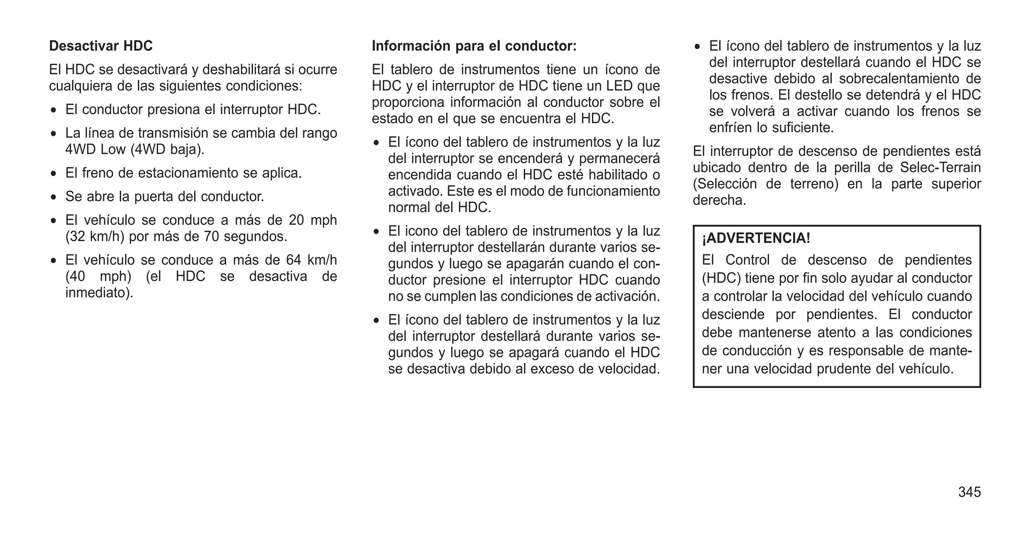 Desactivar HDC
El HDC se desactivará y deshabilitará si ocurre
cualquiera de las siguientes condiciones:
• El conductor presiona el interruptor HDC.
• La línea de transmisión se cambia del rango
4WD Low (4WD baja).
• El freno de estacionamiento se aplica.
• Se abre la puerta del conductor.
• El vehículo se conduce a más de 20 mph
(32 km/h) por más de 70 segundos.
• El vehículo se conduce a más de 64 km/h
(40 mph) (el HDC se desactiva de
inmediato).
Información para el conductor:
El tablero de instrumentos tiene un ícono de
HDC y el interruptor de HDC tiene un LED que
proporciona información al conductor sobre el
estado en el que se encuentra el HDC.
• El ícono del tablero de instrumentos y la luz
del interruptor se encenderá y permanecerá
encendida cuando el HDC esté habilitado o
activado. Este es el modo de funcionamiento
normal del HDC.
• El icono del tablero de instrumentos y la luz
del interruptor destellarán durante varios se-
gundos y luego se apagarán cuando el con-
ductor presione el interruptor HDC cuando
no se cumplen las condiciones de activación.
• El ícono del tablero de instrumentos y la luz
del interruptor destellará durante varios se-
gundos y luego se apagará cuando el HDC
se desactiva debido al exceso de velocidad.
• El ícono del tablero de instrumentos y la luz
del interruptor destellará cuando el HDC se
desactive debido al sobrecalentamiento de
los frenos. El destello se detendrá y el HDC
se volverá a activar cuando los frenos se
enfríen lo suficiente.
El interruptor de descenso de pendientes está
ubicado dentro de la perilla de Selec-Terrain
(Selección de terreno) en la parte superior
derecha.
¡ADVERTENCIA!
El Control de descenso de pendientes
(HDC) tiene por fin solo ayudar al conductor
a controlar la velocidad del vehículo cuando
desciende por pendientes. El conductor
debe mantenerse atento a las condiciones
de conducción y es responsable de mante-
ner una velocidad prudente del vehículo.
345
 