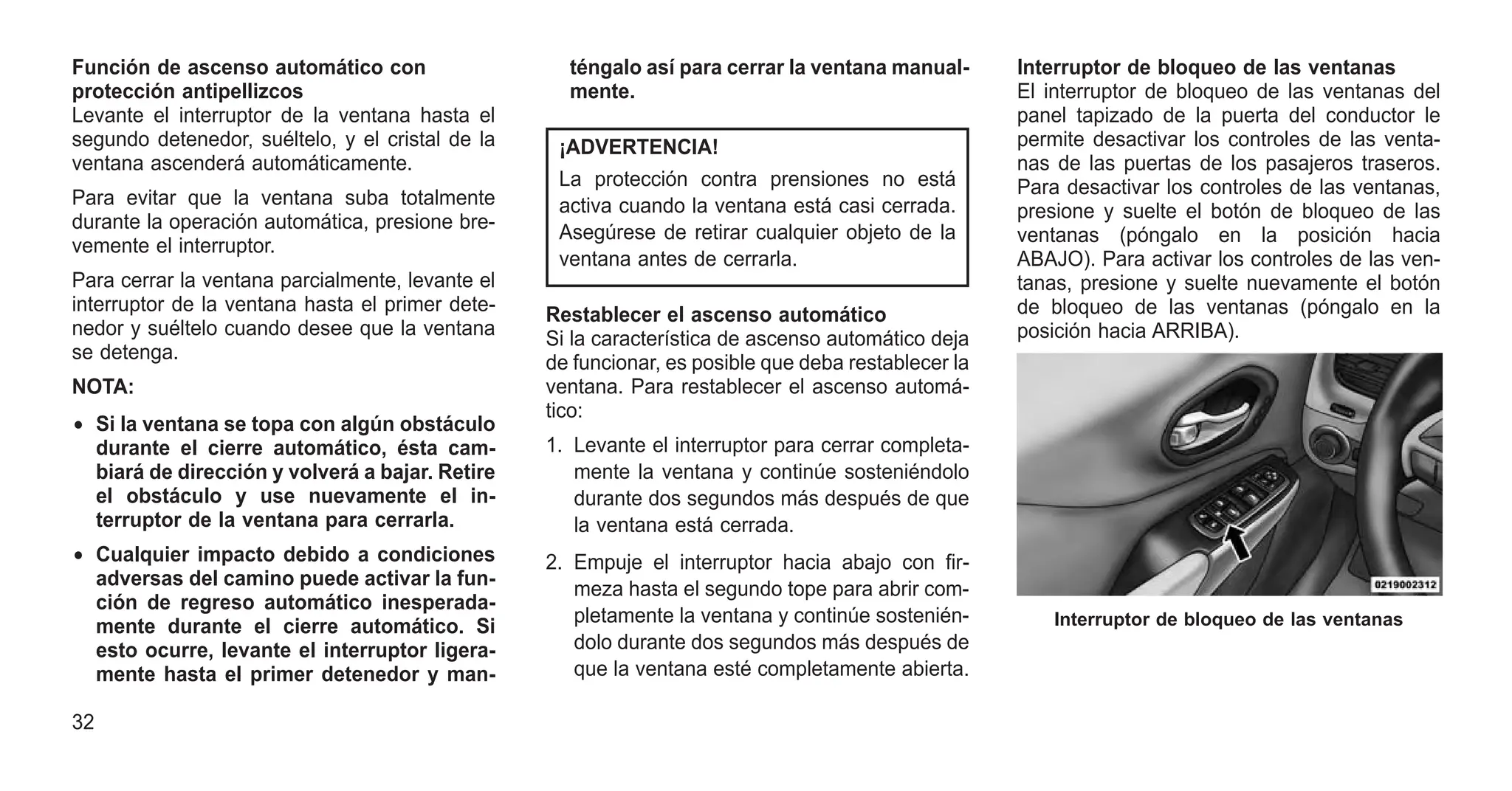 Función de ascenso automático con
protección antipellizcos
Levante el interruptor de la ventana hasta el
segundo detenedor, suéltelo, y el cristal de la
ventana ascenderá automáticamente.
Para evitar que la ventana suba totalmente
durante la operación automática, presione bre-
vemente el interruptor.
Para cerrar la ventana parcialmente, levante el
interruptor de la ventana hasta el primer dete-
nedor y suéltelo cuando desee que la ventana
se detenga.
NOTA:
• Si la ventana se topa con algún obstáculo
durante el cierre automático, ésta cam-
biará de dirección y volverá a bajar. Retire
el obstáculo y use nuevamente el in-
terruptor de la ventana para cerrarla.
• Cualquier impacto debido a condiciones
adversas del camino puede activar la fun-
ción de regreso automático inesperada-
mente durante el cierre automático. Si
esto ocurre, levante el interruptor ligera-
mente hasta el primer detenedor y man-
téngalo así para cerrar la ventana manual-
mente.
¡ADVERTENCIA!
La protección contra prensiones no está
activa cuando la ventana está casi cerrada.
Asegúrese de retirar cualquier objeto de la
ventana antes de cerrarla.
Restablecer el ascenso automático
Si la característica de ascenso automático deja
de funcionar, es posible que deba restablecer la
ventana. Para restablecer el ascenso automá-
tico:
1. Levante el interruptor para cerrar completa-
mente la ventana y continúe sosteniéndolo
durante dos segundos más después de que
la ventana está cerrada.
2. Empuje el interruptor hacia abajo con fir-
meza hasta el segundo tope para abrir com-
pletamente la ventana y continúe sostenién-
dolo durante dos segundos más después de
que la ventana esté completamente abierta.
Interruptor de bloqueo de las ventanas
El interruptor de bloqueo de las ventanas del
panel tapizado de la puerta del conductor le
permite desactivar los controles de las venta-
nas de las puertas de los pasajeros traseros.
Para desactivar los controles de las ventanas,
presione y suelte el botón de bloqueo de las
ventanas (póngalo en la posición hacia
ABAJO). Para activar los controles de las ven-
tanas, presione y suelte nuevamente el botón
de bloqueo de las ventanas (póngalo en la
posición hacia ARRIBA).
Interruptor de bloqueo de las ventanas
32
 