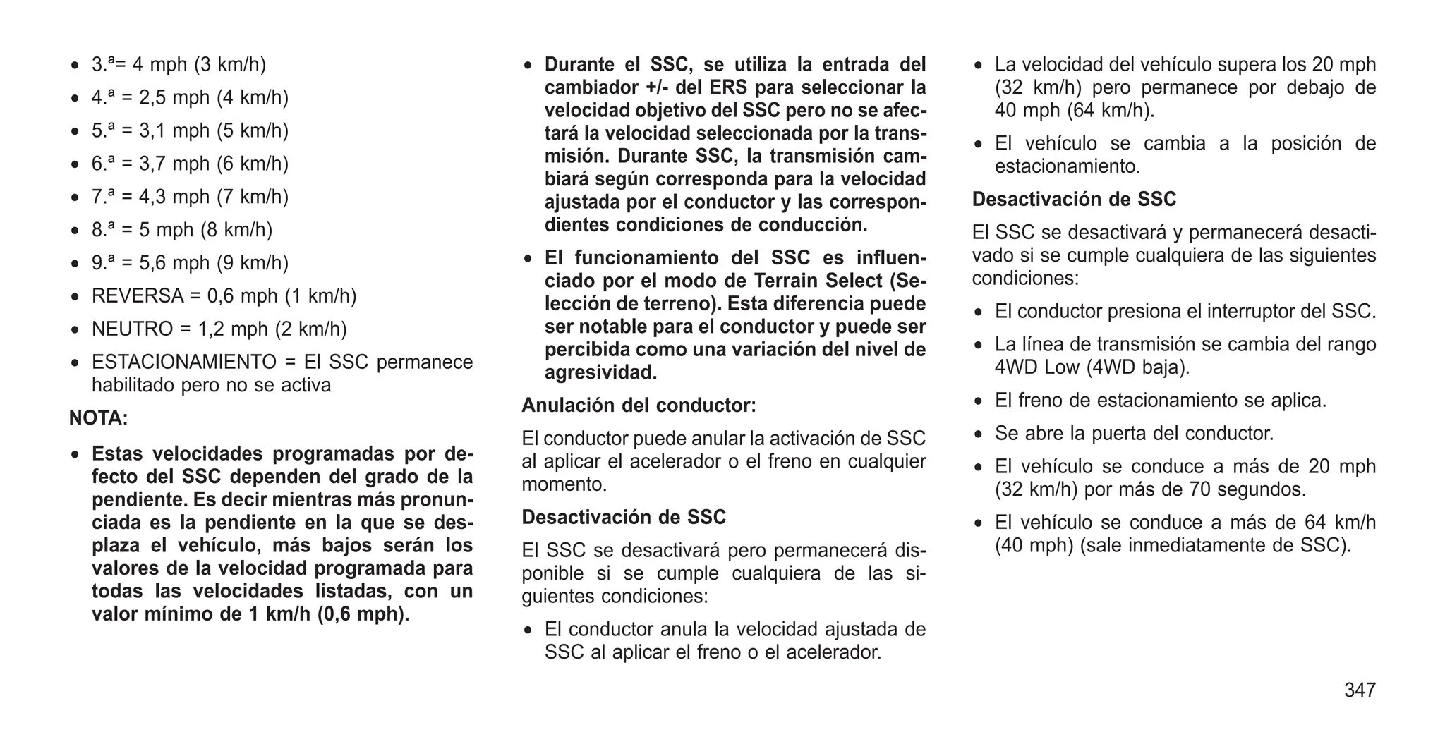 • 3.ª= 4 mph (3 km/h)
• 4.ª = 2,5 mph (4 km/h)
• 5.ª = 3,1 mph (5 km/h)
• 6.ª = 3,7 mph (6 km/h)
• 7.ª = 4,3 mph (7 km/h)
• 8.ª = 5 mph (8 km/h)
• 9.ª = 5,6 mph (9 km/h)
• REVERSA = 0,6 mph (1 km/h)
• NEUTRO = 1,2 mph (2 km/h)
• ESTACIONAMIENTO = El SSC permanece
habilitado pero no se activa
NOTA:
• Estas velocidades programadas por de-
fecto del SSC dependen del grado de la
pendiente. Es decir mientras más pronun-
ciada es la pendiente en la que se des-
plaza el vehículo, más bajos serán los
valores de la velocidad programada para
todas las velocidades listadas, con un
valor mínimo de 1 km/h (0,6 mph).
• Durante el SSC, se utiliza la entrada del
cambiador +/- del ERS para seleccionar la
velocidad objetivo del SSC pero no se afec-
tará la velocidad seleccionada por la trans-
misión. Durante SSC, la transmisión cam-
biará según corresponda para la velocidad
ajustada por el conductor y las correspon-
dientes condiciones de conducción.
• El funcionamiento del SSC es influen-
ciado por el modo de Terrain Select (Se-
lección de terreno). Esta diferencia puede
ser notable para el conductor y puede ser
percibida como una variación del nivel de
agresividad.
Anulación del conductor:
El conductor puede anular la activación de SSC
al aplicar el acelerador o el freno en cualquier
momento.
Desactivación de SSC
El SSC se desactivará pero permanecerá dis-
ponible si se cumple cualquiera de las si-
guientes condiciones:
• El conductor anula la velocidad ajustada de
SSC al aplicar el freno o el acelerador.
• La velocidad del vehículo supera los 20 mph
(32 km/h) pero permanece por debajo de
40 mph (64 km/h).
• El vehículo se cambia a la posición de
estacionamiento.
Desactivación de SSC
El SSC se desactivará y permanecerá desacti-
vado si se cumple cualquiera de las siguientes
condiciones:
• El conductor presiona el interruptor del SSC.
• La línea de transmisión se cambia del rango
4WD Low (4WD baja).
• El freno de estacionamiento se aplica.
• Se abre la puerta del conductor.
• El vehículo se conduce a más de 20 mph
(32 km/h) por más de 70 segundos.
• El vehículo se conduce a más de 64 km/h
(40 mph) (sale inmediatamente de SSC).
347
 
