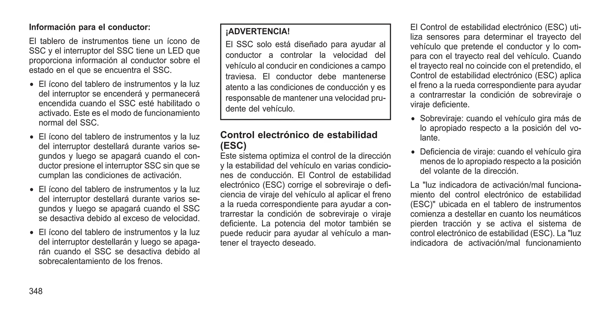 Información para el conductor:
El tablero de instrumentos tiene un ícono de
SSC y el interruptor del SSC tiene un LED que
proporciona información al conductor sobre el
estado en el que se encuentra el SSC.
• El ícono del tablero de instrumentos y la luz
del interruptor se encenderá y permanecerá
encendida cuando el SSC esté habilitado o
activado. Este es el modo de funcionamiento
normal del SSC.
• El ícono del tablero de instrumentos y la luz
del interruptor destellará durante varios se-
gundos y luego se apagará cuando el con-
ductor presione el interruptor SSC sin que se
cumplan las condiciones de activación.
• El ícono del tablero de instrumentos y la luz
del interruptor destellará durante varios se-
gundos y luego se apagará cuando el SSC
se desactiva debido al exceso de velocidad.
• El ícono del tablero de instrumentos y la luz
del interruptor destellarán y luego se apaga-
rán cuando el SSC se desactiva debido al
sobrecalentamiento de los frenos.
¡ADVERTENCIA!
El SSC solo está diseñado para ayudar al
conductor a controlar la velocidad del
vehículo al conducir en condiciones a campo
traviesa. El conductor debe mantenerse
atento a las condiciones de conducción y es
responsable de mantener una velocidad pru-
dente del vehículo.
Control electrónico de estabilidad
(ESC)
Este sistema optimiza el control de la dirección
y la estabilidad del vehículo en varias condicio-
nes de conducción. El Control de estabilidad
electrónico (ESC) corrige el sobreviraje o defi-
ciencia de viraje del vehículo al aplicar el freno
a la rueda correspondiente para ayudar a con-
trarrestar la condición de sobreviraje o viraje
deficiente. La potencia del motor también se
puede reducir para ayudar al vehículo a man-
tener el trayecto deseado.
El Control de estabilidad electrónico (ESC) uti-
liza sensores para determinar el trayecto del
vehículo que pretende el conductor y lo com-
para con el trayecto real del vehículo. Cuando
el trayecto real no coincide con el pretendido, el
Control de estabilidad electrónico (ESC) aplica
el freno a la rueda correspondiente para ayudar
a contrarrestar la condición de sobreviraje o
viraje deficiente.
• Sobreviraje: cuando el vehículo gira más de
lo apropiado respecto a la posición del vo-
lante.
• Deficiencia de viraje: cuando el vehículo gira
menos de lo apropiado respecto a la posición
del volante de la dirección.
La "luz indicadora de activación/mal funciona-
miento del control electrónico de estabilidad
(ESC)" ubicada en el tablero de instrumentos
comienza a destellar en cuanto los neumáticos
pierden tracción y se activa el sistema de
control electrónico de estabilidad (ESC). La "luz
indicadora de activación/mal funcionamiento
348
 
