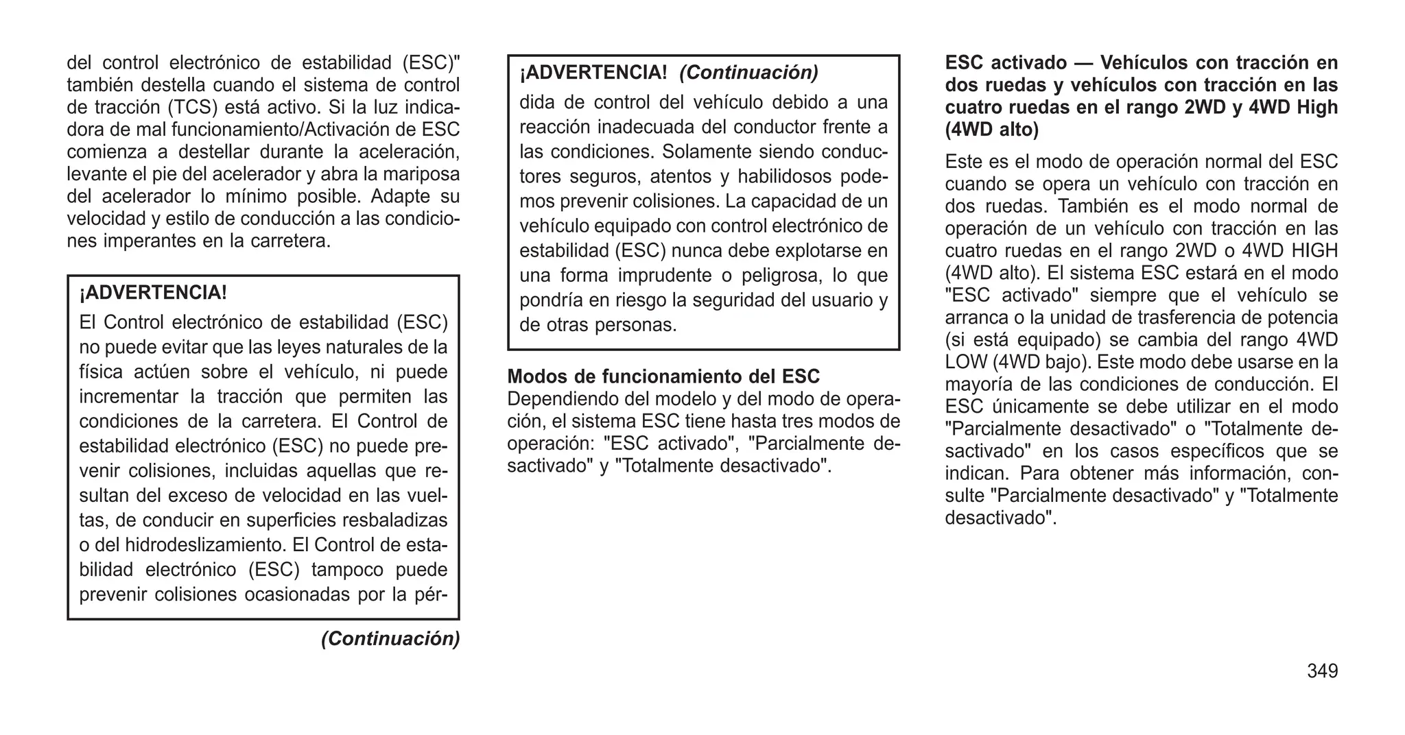 del control electrónico de estabilidad (ESC)"
también destella cuando el sistema de control
de tracción (TCS) está activo. Si la luz indica-
dora de mal funcionamiento/Activación de ESC
comienza a destellar durante la aceleración,
levante el pie del acelerador y abra la mariposa
del acelerador lo mínimo posible. Adapte su
velocidad y estilo de conducción a las condicio-
nes imperantes en la carretera.
¡ADVERTENCIA!
El Control electrónico de estabilidad (ESC)
no puede evitar que las leyes naturales de la
física actúen sobre el vehículo, ni puede
incrementar la tracción que permiten las
condiciones de la carretera. El Control de
estabilidad electrónico (ESC) no puede pre-
venir colisiones, incluidas aquellas que re-
sultan del exceso de velocidad en las vuel-
tas, de conducir en superficies resbaladizas
o del hidrodeslizamiento. El Control de esta-
bilidad electrónico (ESC) tampoco puede
prevenir colisiones ocasionadas por la pér-
(Continuación)
¡ADVERTENCIA! (Continuación)
dida de control del vehículo debido a una
reacción inadecuada del conductor frente a
las condiciones. Solamente siendo conduc-
tores seguros, atentos y habilidosos pode-
mos prevenir colisiones. La capacidad de un
vehículo equipado con control electrónico de
estabilidad (ESC) nunca debe explotarse en
una forma imprudente o peligrosa, lo que
pondría en riesgo la seguridad del usuario y
de otras personas.
Modos de funcionamiento del ESC
Dependiendo del modelo y del modo de opera-
ción, el sistema ESC tiene hasta tres modos de
operación: "ESC activado", "Parcialmente de-
sactivado" y "Totalmente desactivado".
ESC activado — Vehículos con tracción en
dos ruedas y vehículos con tracción en las
cuatro ruedas en el rango 2WD y 4WD High
(4WD alto)
Este es el modo de operación normal del ESC
cuando se opera un vehículo con tracción en
dos ruedas. También es el modo normal de
operación de un vehículo con tracción en las
cuatro ruedas en el rango 2WD o 4WD HIGH
(4WD alto). El sistema ESC estará en el modo
"ESC activado" siempre que el vehículo se
arranca o la unidad de trasferencia de potencia
(si está equipado) se cambia del rango 4WD
LOW (4WD bajo). Este modo debe usarse en la
mayoría de las condiciones de conducción. El
ESC únicamente se debe utilizar en el modo
"Parcialmente desactivado" o "Totalmente de-
sactivado" en los casos específicos que se
indican. Para obtener más información, con-
sulte "Parcialmente desactivado" y "Totalmente
desactivado".
349
 