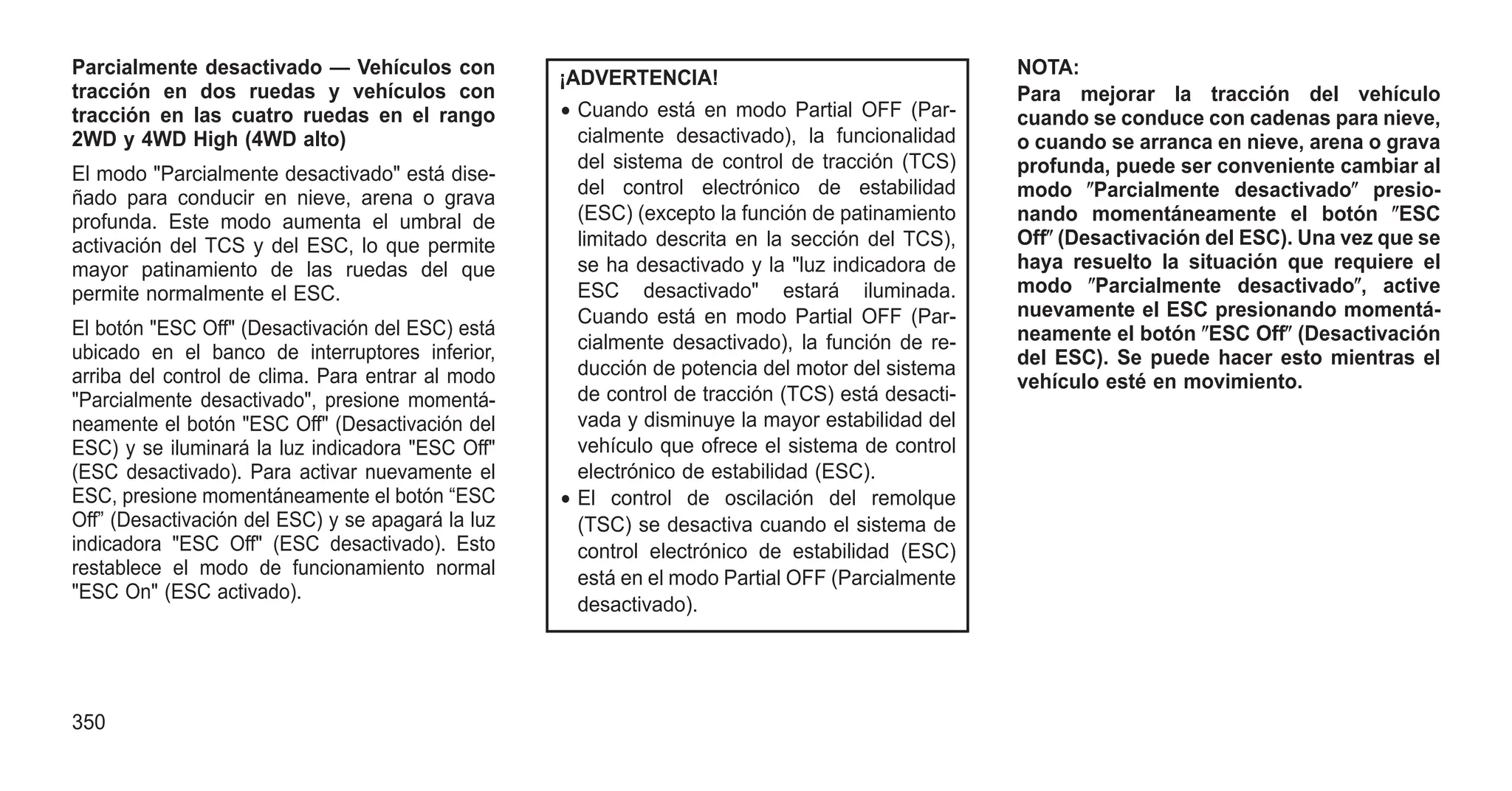 Parcialmente desactivado — Vehículos con
tracción en dos ruedas y vehículos con
tracción en las cuatro ruedas en el rango
2WD y 4WD High (4WD alto)
El modo "Parcialmente desactivado" está dise-
ñado para conducir en nieve, arena o grava
profunda. Este modo aumenta el umbral de
activación del TCS y del ESC, lo que permite
mayor patinamiento de las ruedas del que
permite normalmente el ESC.
El botón "ESC Off" (Desactivación del ESC) está
ubicado en el banco de interruptores inferior,
arriba del control de clima. Para entrar al modo
"Parcialmente desactivado", presione momentá-
neamente el botón "ESC Off" (Desactivación del
ESC) y se iluminará la luz indicadora "ESC Off"
(ESC desactivado). Para activar nuevamente el
ESC, presione momentáneamente el botón “ESC
Off” (Desactivación del ESC) y se apagará la luz
indicadora "ESC Off" (ESC desactivado). Esto
restablece el modo de funcionamiento normal
"ESC On" (ESC activado).
¡ADVERTENCIA!
• Cuando está en modo Partial OFF (Par-
cialmente desactivado), la funcionalidad
del sistema de control de tracción (TCS)
del control electrónico de estabilidad
(ESC) (excepto la función de patinamiento
limitado descrita en la sección del TCS),
se ha desactivado y la "luz indicadora de
ESC desactivado" estará iluminada.
Cuando está en modo Partial OFF (Par-
cialmente desactivado), la función de re-
ducción de potencia del motor del sistema
de control de tracción (TCS) está desacti-
vada y disminuye la mayor estabilidad del
vehículo que ofrece el sistema de control
electrónico de estabilidad (ESC).
• El control de oscilación del remolque
(TSC) se desactiva cuando el sistema de
control electrónico de estabilidad (ESC)
está en el modo Partial OFF (Parcialmente
desactivado).
NOTA:
Para mejorar la tracción del vehículo
cuando se conduce con cadenas para nieve,
o cuando se arranca en nieve, arena o grava
profunda, puede ser conveniente cambiar al
modo ⴖParcialmente desactivadoⴖ presio-
nando momentáneamente el botón ⴖESC
Offⴖ (Desactivación del ESC). Una vez que se
haya resuelto la situación que requiere el
modo ⴖParcialmente desactivadoⴖ, active
nuevamente el ESC presionando momentá-
neamente el botón ⴖESC Offⴖ (Desactivación
del ESC). Se puede hacer esto mientras el
vehículo esté en movimiento.
350
 