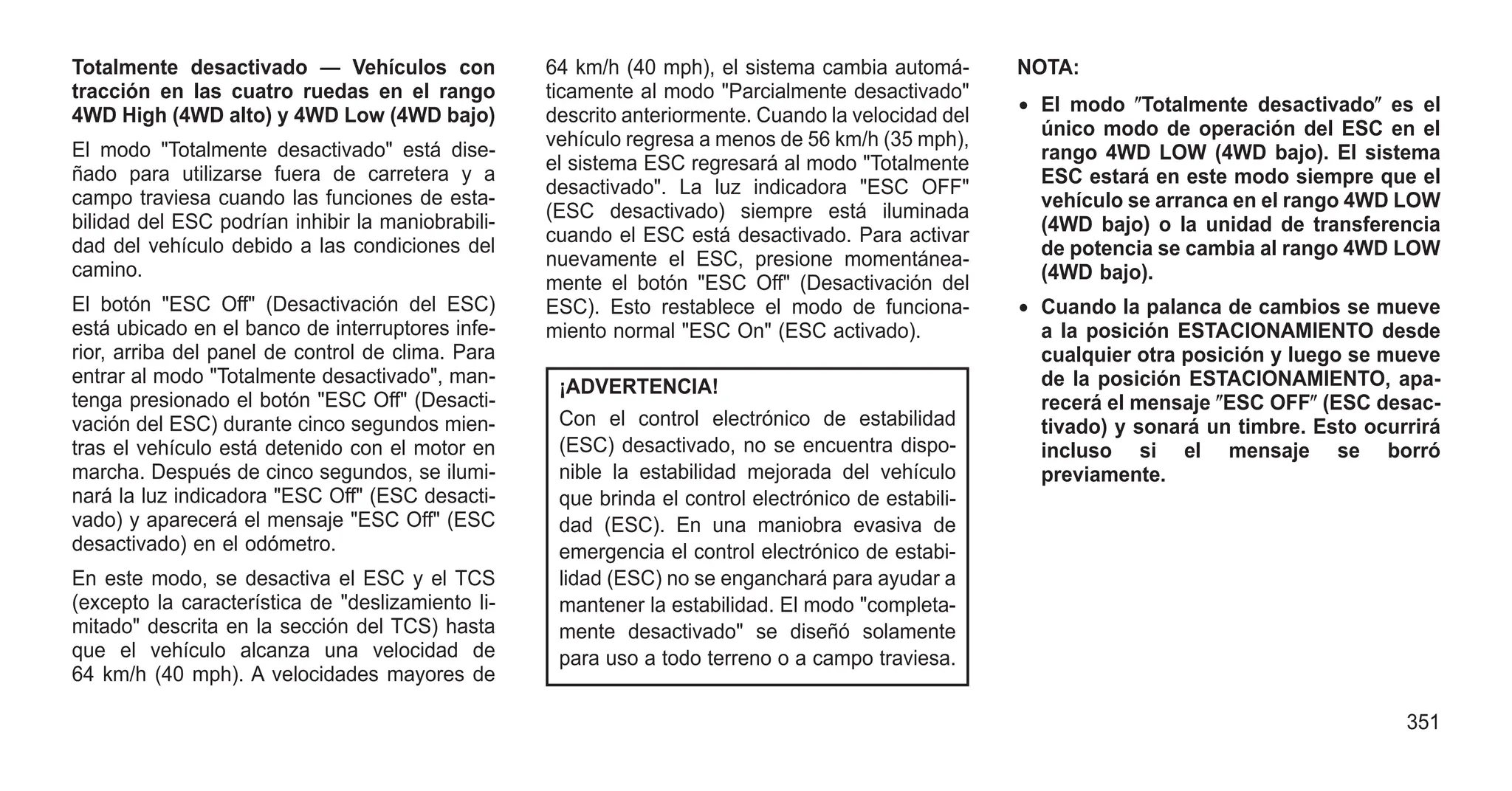 Totalmente desactivado — Vehículos con
tracción en las cuatro ruedas en el rango
4WD High (4WD alto) y 4WD Low (4WD bajo)
El modo "Totalmente desactivado" está dise-
ñado para utilizarse fuera de carretera y a
campo traviesa cuando las funciones de esta-
bilidad del ESC podrían inhibir la maniobrabili-
dad del vehículo debido a las condiciones del
camino.
El botón "ESC Off" (Desactivación del ESC)
está ubicado en el banco de interruptores infe-
rior, arriba del panel de control de clima. Para
entrar al modo "Totalmente desactivado", man-
tenga presionado el botón "ESC Off" (Desacti-
vación del ESC) durante cinco segundos mien-
tras el vehículo está detenido con el motor en
marcha. Después de cinco segundos, se ilumi-
nará la luz indicadora "ESC Off" (ESC desacti-
vado) y aparecerá el mensaje "ESC Off" (ESC
desactivado) en el odómetro.
En este modo, se desactiva el ESC y el TCS
(excepto la característica de "deslizamiento li-
mitado" descrita en la sección del TCS) hasta
que el vehículo alcanza una velocidad de
64 km/h (40 mph). A velocidades mayores de
64 km/h (40 mph), el sistema cambia automá-
ticamente al modo "Parcialmente desactivado"
descrito anteriormente. Cuando la velocidad del
vehículo regresa a menos de 56 km/h (35 mph),
el sistema ESC regresará al modo "Totalmente
desactivado". La luz indicadora "ESC OFF"
(ESC desactivado) siempre está iluminada
cuando el ESC está desactivado. Para activar
nuevamente el ESC, presione momentánea-
mente el botón "ESC Off" (Desactivación del
ESC). Esto restablece el modo de funciona-
miento normal "ESC On" (ESC activado).
¡ADVERTENCIA!
Con el control electrónico de estabilidad
(ESC) desactivado, no se encuentra dispo-
nible la estabilidad mejorada del vehículo
que brinda el control electrónico de estabili-
dad (ESC). En una maniobra evasiva de
emergencia el control electrónico de estabi-
lidad (ESC) no se enganchará para ayudar a
mantener la estabilidad. El modo "completa-
mente desactivado" se diseñó solamente
para uso a todo terreno o a campo traviesa.
NOTA:
• El modo ⴖTotalmente desactivadoⴖ es el
único modo de operación del ESC en el
rango 4WD LOW (4WD bajo). El sistema
ESC estará en este modo siempre que el
vehículo se arranca en el rango 4WD LOW
(4WD bajo) o la unidad de transferencia
de potencia se cambia al rango 4WD LOW
(4WD bajo).
• Cuando la palanca de cambios se mueve
a la posición ESTACIONAMIENTO desde
cualquier otra posición y luego se mueve
de la posición ESTACIONAMIENTO, apa-
recerá el mensaje ⴖESC OFFⴖ (ESC desac-
tivado) y sonará un timbre. Esto ocurrirá
incluso si el mensaje se borró
previamente.
351
 
