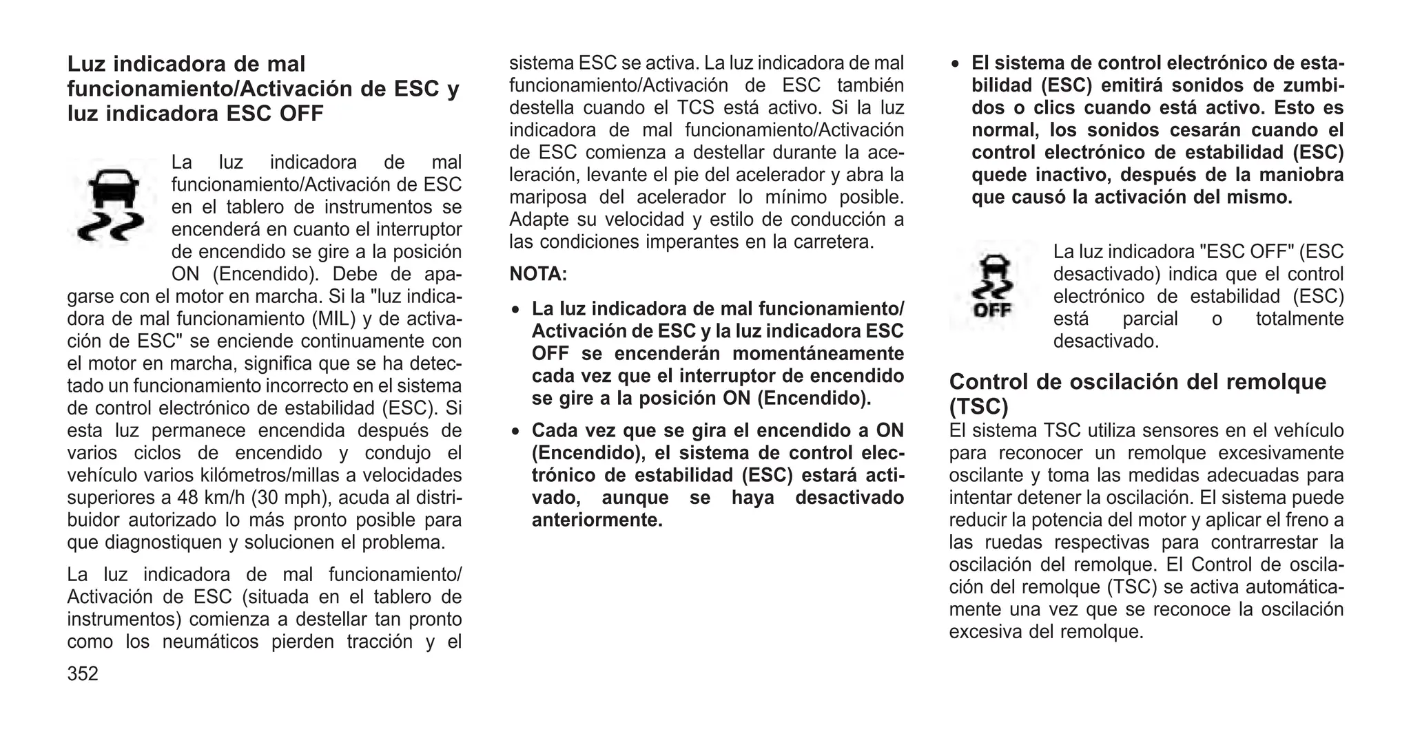 Luz indicadora de mal
funcionamiento/Activación de ESC y
luz indicadora ESC OFF
La luz indicadora de mal
funcionamiento/Activación de ESC
en el tablero de instrumentos se
encenderá en cuanto el interruptor
de encendido se gire a la posición
ON (Encendido). Debe de apa-
garse con el motor en marcha. Si la "luz indica-
dora de mal funcionamiento (MIL) y de activa-
ción de ESC" se enciende continuamente con
el motor en marcha, significa que se ha detec-
tado un funcionamiento incorrecto en el sistema
de control electrónico de estabilidad (ESC). Si
esta luz permanece encendida después de
varios ciclos de encendido y condujo el
vehículo varios kilómetros/millas a velocidades
superiores a 48 km/h (30 mph), acuda al distri-
buidor autorizado lo más pronto posible para
que diagnostiquen y solucionen el problema.
La luz indicadora de mal funcionamiento/
Activación de ESC (situada en el tablero de
instrumentos) comienza a destellar tan pronto
como los neumáticos pierden tracción y el
sistema ESC se activa. La luz indicadora de mal
funcionamiento/Activación de ESC también
destella cuando el TCS está activo. Si la luz
indicadora de mal funcionamiento/Activación
de ESC comienza a destellar durante la ace-
leración, levante el pie del acelerador y abra la
mariposa del acelerador lo mínimo posible.
Adapte su velocidad y estilo de conducción a
las condiciones imperantes en la carretera.
NOTA:
• La luz indicadora de mal funcionamiento/
Activación de ESC y la luz indicadora ESC
OFF se encenderán momentáneamente
cada vez que el interruptor de encendido
se gire a la posición ON (Encendido).
• Cada vez que se gira el encendido a ON
(Encendido), el sistema de control elec-
trónico de estabilidad (ESC) estará acti-
vado, aunque se haya desactivado
anteriormente.
• El sistema de control electrónico de esta-
bilidad (ESC) emitirá sonidos de zumbi-
dos o clics cuando está activo. Esto es
normal, los sonidos cesarán cuando el
control electrónico de estabilidad (ESC)
quede inactivo, después de la maniobra
que causó la activación del mismo.
La luz indicadora "ESC OFF" (ESC
desactivado) indica que el control
electrónico de estabilidad (ESC)
está parcial o totalmente
desactivado.
Control de oscilación del remolque
(TSC)
El sistema TSC utiliza sensores en el vehículo
para reconocer un remolque excesivamente
oscilante y toma las medidas adecuadas para
intentar detener la oscilación. El sistema puede
reducir la potencia del motor y aplicar el freno a
las ruedas respectivas para contrarrestar la
oscilación del remolque. El Control de oscila-
ción del remolque (TSC) se activa automática-
mente una vez que se reconoce la oscilación
excesiva del remolque.
352
 
