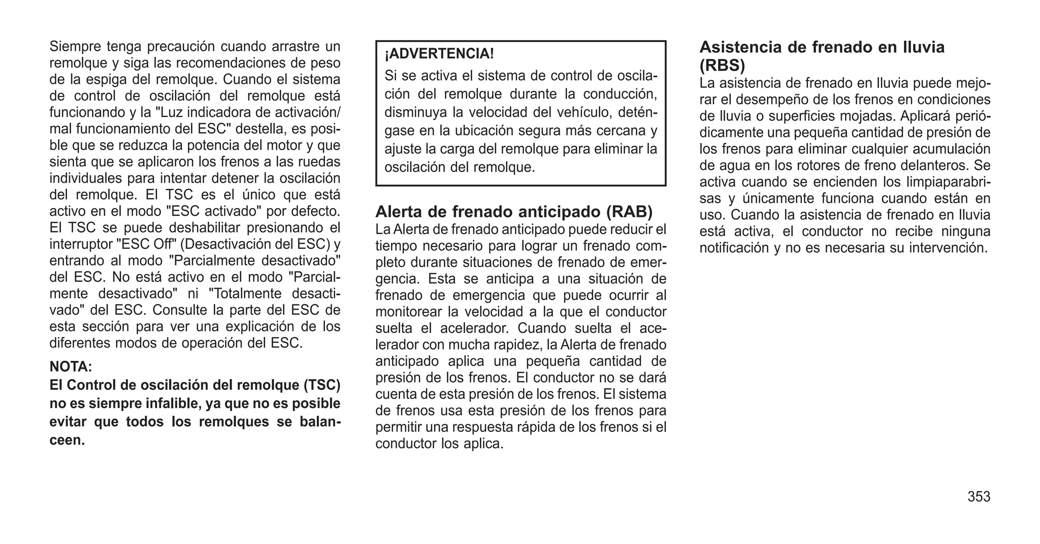 Siempre tenga precaución cuando arrastre un
remolque y siga las recomendaciones de peso
de la espiga del remolque. Cuando el sistema
de control de oscilación del remolque está
funcionando y la "Luz indicadora de activación/
mal funcionamiento del ESC" destella, es posi-
ble que se reduzca la potencia del motor y que
sienta que se aplicaron los frenos a las ruedas
individuales para intentar detener la oscilación
del remolque. El TSC es el único que está
activo en el modo "ESC activado" por defecto.
El TSC se puede deshabilitar presionando el
interruptor "ESC Off" (Desactivación del ESC) y
entrando al modo "Parcialmente desactivado"
del ESC. No está activo en el modo "Parcial-
mente desactivado" ni "Totalmente desacti-
vado" del ESC. Consulte la parte del ESC de
esta sección para ver una explicación de los
diferentes modos de operación del ESC.
NOTA:
El Control de oscilación del remolque (TSC)
no es siempre infalible, ya que no es posible
evitar que todos los remolques se balan-
ceen.
¡ADVERTENCIA!
Si se activa el sistema de control de oscila-
ción del remolque durante la conducción,
disminuya la velocidad del vehículo, detén-
gase en la ubicación segura más cercana y
ajuste la carga del remolque para eliminar la
oscilación del remolque.
Alerta de frenado anticipado (RAB)
La Alerta de frenado anticipado puede reducir el
tiempo necesario para lograr un frenado com-
pleto durante situaciones de frenado de emer-
gencia. Esta se anticipa a una situación de
frenado de emergencia que puede ocurrir al
monitorear la velocidad a la que el conductor
suelta el acelerador. Cuando suelta el ace-
lerador con mucha rapidez, la Alerta de frenado
anticipado aplica una pequeña cantidad de
presión de los frenos. El conductor no se dará
cuenta de esta presión de los frenos. El sistema
de frenos usa esta presión de los frenos para
permitir una respuesta rápida de los frenos si el
conductor los aplica.
Asistencia de frenado en lluvia
(RBS)
La asistencia de frenado en lluvia puede mejo-
rar el desempeño de los frenos en condiciones
de lluvia o superficies mojadas. Aplicará perió-
dicamente una pequeña cantidad de presión de
los frenos para eliminar cualquier acumulación
de agua en los rotores de freno delanteros. Se
activa cuando se encienden los limpiaparabri-
sas y únicamente funciona cuando están en
uso. Cuando la asistencia de frenado en lluvia
está activa, el conductor no recibe ninguna
notificación y no es necesaria su intervención.
353
 