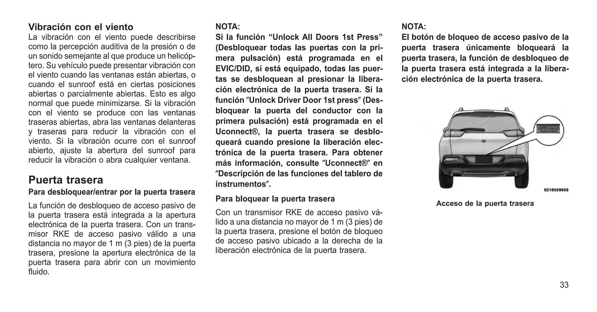 Vibración con el viento
La vibración con el viento puede describirse
como la percepción auditiva de la presión o de
un sonido semejante al que produce un helicóp-
tero. Su vehículo puede presentar vibración con
el viento cuando las ventanas están abiertas, o
cuando el sunroof está en ciertas posiciones
abiertas o parcialmente abiertas. Esto es algo
normal que puede minimizarse. Si la vibración
con el viento se produce con las ventanas
traseras abiertas, abra las ventanas delanteras
y traseras para reducir la vibración con el
viento. Si la vibración ocurre con el sunroof
abierto, ajuste la abertura del sunroof para
reducir la vibración o abra cualquier ventana.
Puerta trasera
Para desbloquear/entrar por la puerta trasera
La función de desbloqueo de acceso pasivo de
la puerta trasera está integrada a la apertura
electrónica de la puerta trasera. Con un trans-
misor RKE de acceso pasivo válido a una
distancia no mayor de 1 m (3 pies) de la puerta
trasera, presione la apertura electrónica de la
puerta trasera para abrir con un movimiento
fluido.
NOTA:
Si la función “Unlock All Doors 1st Press”
(Desbloquear todas las puertas con la pri-
mera pulsación) está programada en el
EVIC/DID, si está equipado, todas las puer-
tas se desbloquean al presionar la libera-
ción electrónica de la puerta trasera. Si la
función ⴖUnlock Driver Door 1st pressⴖ (Des-
bloquear la puerta del conductor con la
primera pulsación) está programada en el
Uconnect®, la puerta trasera se desblo-
queará cuando presione la liberación elec-
trónica de la puerta trasera. Para obtener
más información, consulte ⴖUconnect®ⴖ en
ⴖDescripción de las funciones del tablero de
instrumentosⴖ.
Para bloquear la puerta trasera
Con un transmisor RKE de acceso pasivo vá-
lido a una distancia no mayor de 1 m (3 pies) de
la puerta trasera, presione el botón de bloqueo
de acceso pasivo ubicado a la derecha de la
liberación electrónica de la puerta trasera.
NOTA:
El botón de bloqueo de acceso pasivo de la
puerta trasera únicamente bloqueará la
puerta trasera, la función de desbloqueo de
la puerta trasera está integrada a la libera-
ción electrónica de la puerta trasera.
Acceso de la puerta trasera
33
 