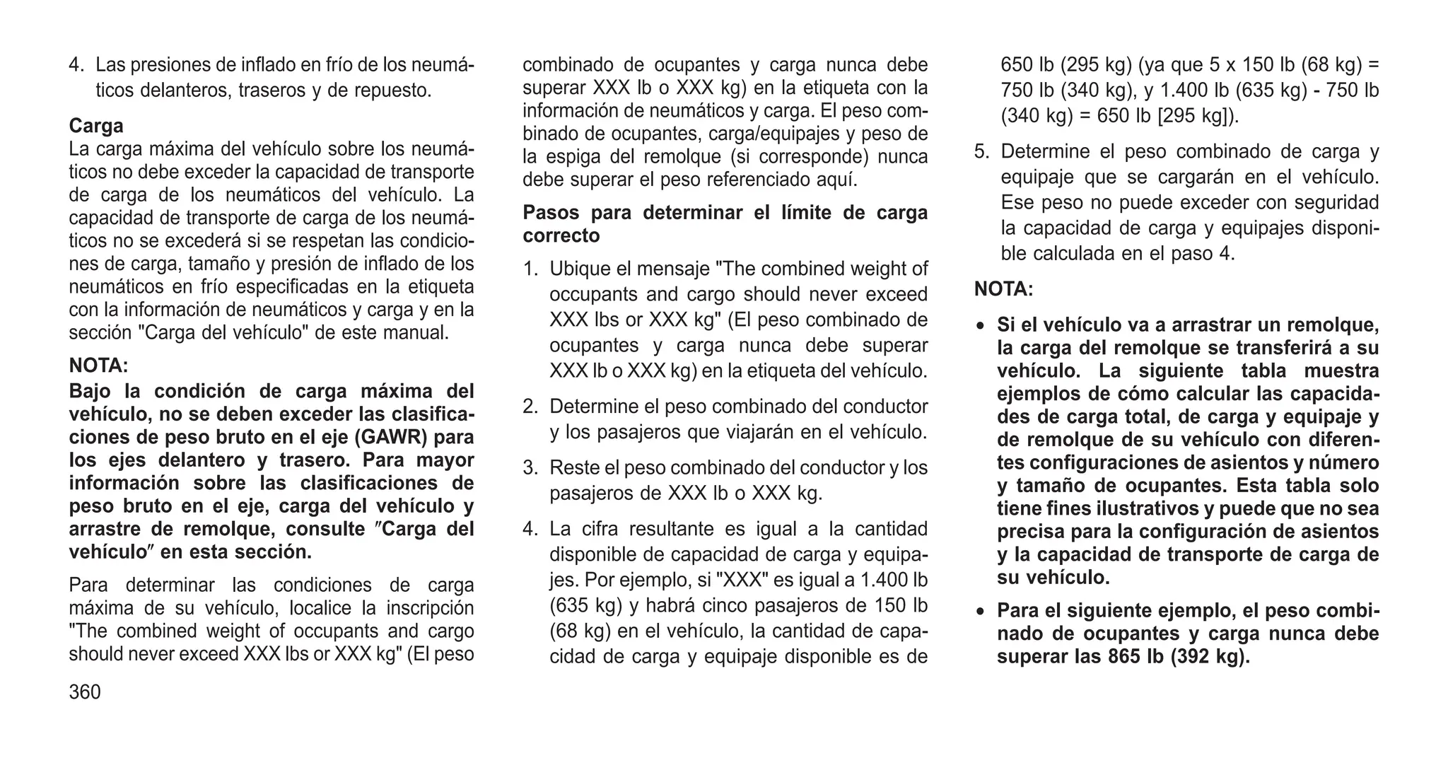 4. Las presiones de inflado en frío de los neumá-
ticos delanteros, traseros y de repuesto.
Carga
La carga máxima del vehículo sobre los neumá-
ticos no debe exceder la capacidad de transporte
de carga de los neumáticos del vehículo. La
capacidad de transporte de carga de los neumá-
ticos no se excederá si se respetan las condicio-
nes de carga, tamaño y presión de inflado de los
neumáticos en frío especificadas en la etiqueta
con la información de neumáticos y carga y en la
sección "Carga del vehículo" de este manual.
NOTA:
Bajo la condición de carga máxima del
vehículo, no se deben exceder las clasifica-
ciones de peso bruto en el eje (GAWR) para
los ejes delantero y trasero. Para mayor
información sobre las clasificaciones de
peso bruto en el eje, carga del vehículo y
arrastre de remolque, consulte ⴖCarga del
vehículoⴖ en esta sección.
Para determinar las condiciones de carga
máxima de su vehículo, localice la inscripción
"The combined weight of occupants and cargo
should never exceed XXX lbs or XXX kg" (El peso
combinado de ocupantes y carga nunca debe
superar XXX lb o XXX kg) en la etiqueta con la
información de neumáticos y carga. El peso com-
binado de ocupantes, carga/equipajes y peso de
la espiga del remolque (si corresponde) nunca
debe superar el peso referenciado aquí.
Pasos para determinar el límite de carga
correcto
1. Ubique el mensaje "The combined weight of
occupants and cargo should never exceed
XXX lbs or XXX kg" (El peso combinado de
ocupantes y carga nunca debe superar
XXX lb o XXX kg) en la etiqueta del vehículo.
2. Determine el peso combinado del conductor
y los pasajeros que viajarán en el vehículo.
3. Reste el peso combinado del conductor y los
pasajeros de XXX lb o XXX kg.
4. La cifra resultante es igual a la cantidad
disponible de capacidad de carga y equipa-
jes. Por ejemplo, si "XXX" es igual a 1.400 lb
(635 kg) y habrá cinco pasajeros de 150 lb
(68 kg) en el vehículo, la cantidad de capa-
cidad de carga y equipaje disponible es de
650 lb (295 kg) (ya que 5 x 150 lb (68 kg) =
750 lb (340 kg), y 1.400 lb (635 kg) - 750 lb
(340 kg) = 650 lb [295 kg]).
5. Determine el peso combinado de carga y
equipaje que se cargarán en el vehículo.
Ese peso no puede exceder con seguridad
la capacidad de carga y equipajes disponi-
ble calculada en el paso 4.
NOTA:
• Si el vehículo va a arrastrar un remolque,
la carga del remolque se transferirá a su
vehículo. La siguiente tabla muestra
ejemplos de cómo calcular las capacida-
des de carga total, de carga y equipaje y
de remolque de su vehículo con diferen-
tes configuraciones de asientos y número
y tamaño de ocupantes. Esta tabla solo
tiene fines ilustrativos y puede que no sea
precisa para la configuración de asientos
y la capacidad de transporte de carga de
su vehículo.
• Para el siguiente ejemplo, el peso combi-
nado de ocupantes y carga nunca debe
superar las 865 lb (392 kg).
360
 