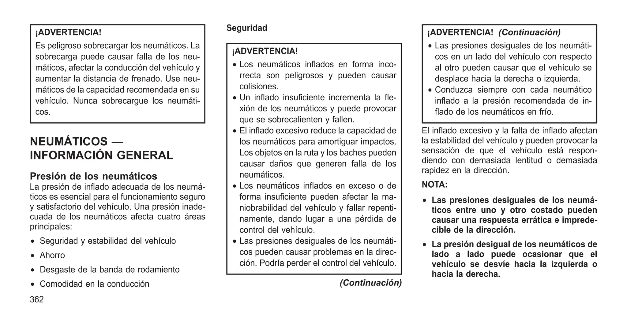 ¡ADVERTENCIA!
Es peligroso sobrecargar los neumáticos. La
sobrecarga puede causar falla de los neu-
máticos, afectar la conducción del vehículo y
aumentar la distancia de frenado. Use neu-
máticos de la capacidad recomendada en su
vehículo. Nunca sobrecargue los neumáti-
cos.
NEUMÁTICOS —
INFORMACIÓN GENERAL
Presión de los neumáticos
La presión de inflado adecuada de los neumá-
ticos es esencial para el funcionamiento seguro
y satisfactorio del vehículo. Una presión inade-
cuada de los neumáticos afecta cuatro áreas
principales:
• Seguridad y estabilidad del vehículo
• Ahorro
• Desgaste de la banda de rodamiento
• Comodidad en la conducción
Seguridad
¡ADVERTENCIA!
• Los neumáticos inflados en forma inco-
rrecta son peligrosos y pueden causar
colisiones.
• Un inflado insuficiente incrementa la fle-
xión de los neumáticos y puede provocar
que se sobrecalienten y fallen.
• El inflado excesivo reduce la capacidad de
los neumáticos para amortiguar impactos.
Los objetos en la ruta y los baches pueden
causar daños que generen falla de los
neumáticos.
• Los neumáticos inflados en exceso o de
forma insuficiente pueden afectar la ma-
niobrabilidad del vehículo y fallar repenti-
namente, dando lugar a una pérdida de
control del vehículo.
• Las presiones desiguales de los neumáti-
cos pueden causar problemas en la direc-
ción. Podría perder el control del vehículo.
(Continuación)
¡ADVERTENCIA! (Continuación)
• Las presiones desiguales de los neumáti-
cos en un lado del vehículo con respecto
al otro pueden causar que el vehículo se
desplace hacia la derecha o izquierda.
• Conduzca siempre con cada neumático
inflado a la presión recomendada de in-
flado de los neumáticos en frío.
El inflado excesivo y la falta de inflado afectan
la estabilidad del vehículo y pueden provocar la
sensación de que el vehículo está respon-
diendo con demasiada lentitud o demasiada
rapidez en la dirección.
NOTA:
• Las presiones desiguales de los neumá-
ticos entre uno y otro costado pueden
causar una respuesta errática e imprede-
cible de la dirección.
• La presión desigual de los neumáticos de
lado a lado puede ocasionar que el
vehículo se desvíe hacia la izquierda o
hacia la derecha.
362
 