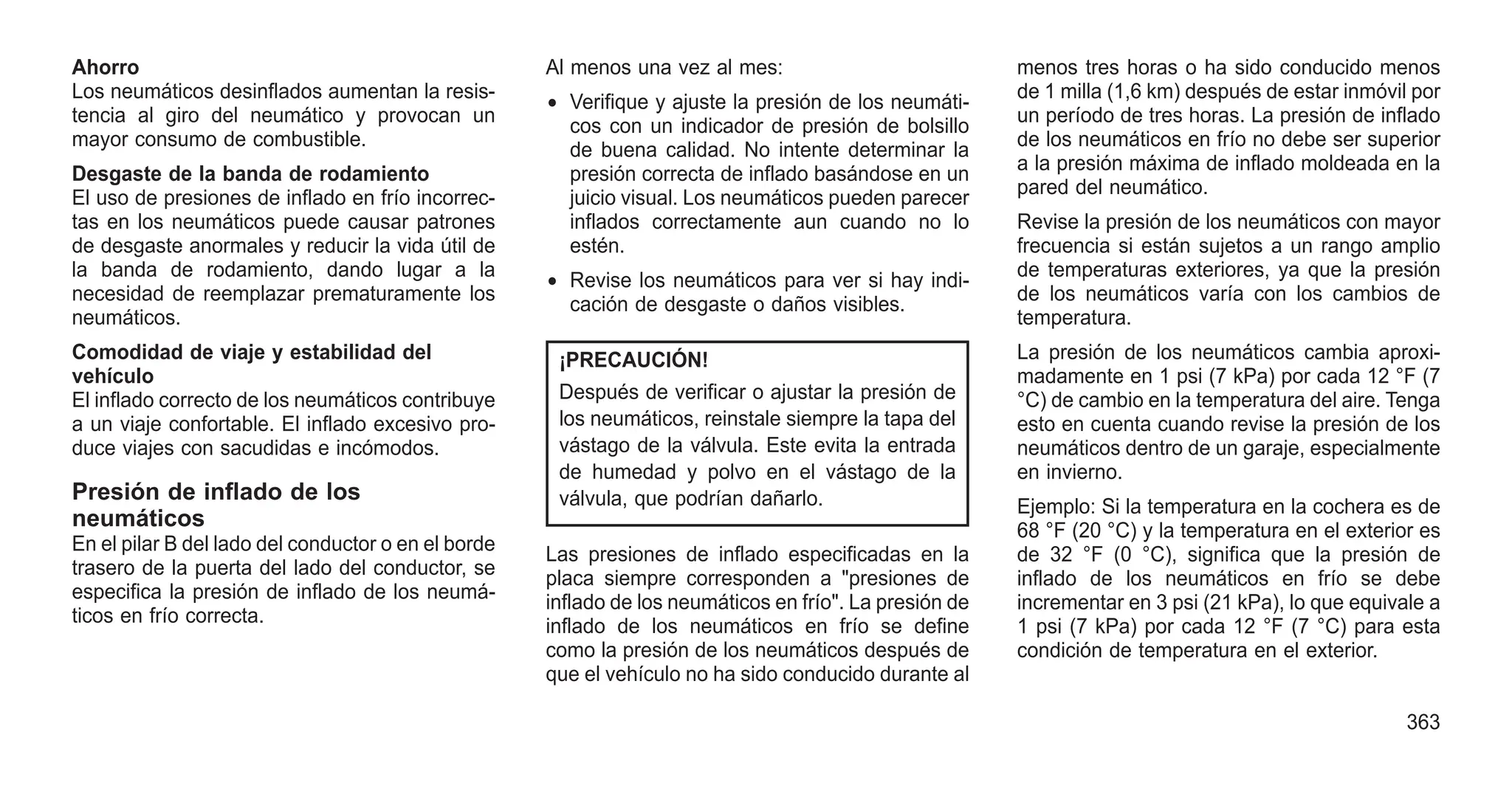 Ahorro
Los neumáticos desinflados aumentan la resis-
tencia al giro del neumático y provocan un
mayor consumo de combustible.
Desgaste de la banda de rodamiento
El uso de presiones de inflado en frío incorrec-
tas en los neumáticos puede causar patrones
de desgaste anormales y reducir la vida útil de
la banda de rodamiento, dando lugar a la
necesidad de reemplazar prematuramente los
neumáticos.
Comodidad de viaje y estabilidad del
vehículo
El inflado correcto de los neumáticos contribuye
a un viaje confortable. El inflado excesivo pro-
duce viajes con sacudidas e incómodos.
Presión de inflado de los
neumáticos
En el pilar B del lado del conductor o en el borde
trasero de la puerta del lado del conductor, se
especifica la presión de inflado de los neumá-
ticos en frío correcta.
Al menos una vez al mes:
• Verifique y ajuste la presión de los neumáti-
cos con un indicador de presión de bolsillo
de buena calidad. No intente determinar la
presión correcta de inflado basándose en un
juicio visual. Los neumáticos pueden parecer
inflados correctamente aun cuando no lo
estén.
• Revise los neumáticos para ver si hay indi-
cación de desgaste o daños visibles.
¡PRECAUCIÓN!
Después de verificar o ajustar la presión de
los neumáticos, reinstale siempre la tapa del
vástago de la válvula. Este evita la entrada
de humedad y polvo en el vástago de la
válvula, que podrían dañarlo.
Las presiones de inflado especificadas en la
placa siempre corresponden a "presiones de
inflado de los neumáticos en frío". La presión de
inflado de los neumáticos en frío se define
como la presión de los neumáticos después de
que el vehículo no ha sido conducido durante al
menos tres horas o ha sido conducido menos
de 1 milla (1,6 km) después de estar inmóvil por
un período de tres horas. La presión de inflado
de los neumáticos en frío no debe ser superior
a la presión máxima de inflado moldeada en la
pared del neumático.
Revise la presión de los neumáticos con mayor
frecuencia si están sujetos a un rango amplio
de temperaturas exteriores, ya que la presión
de los neumáticos varía con los cambios de
temperatura.
La presión de los neumáticos cambia aproxi-
madamente en 1 psi (7 kPa) por cada 12 °F (7
°C) de cambio en la temperatura del aire. Tenga
esto en cuenta cuando revise la presión de los
neumáticos dentro de un garaje, especialmente
en invierno.
Ejemplo: Si la temperatura en la cochera es de
68 °F (20 °C) y la temperatura en el exterior es
de 32 °F (0 °C), significa que la presión de
inflado de los neumáticos en frío se debe
incrementar en 3 psi (21 kPa), lo que equivale a
1 psi (7 kPa) por cada 12 °F (7 °C) para esta
condición de temperatura en el exterior.
363
 