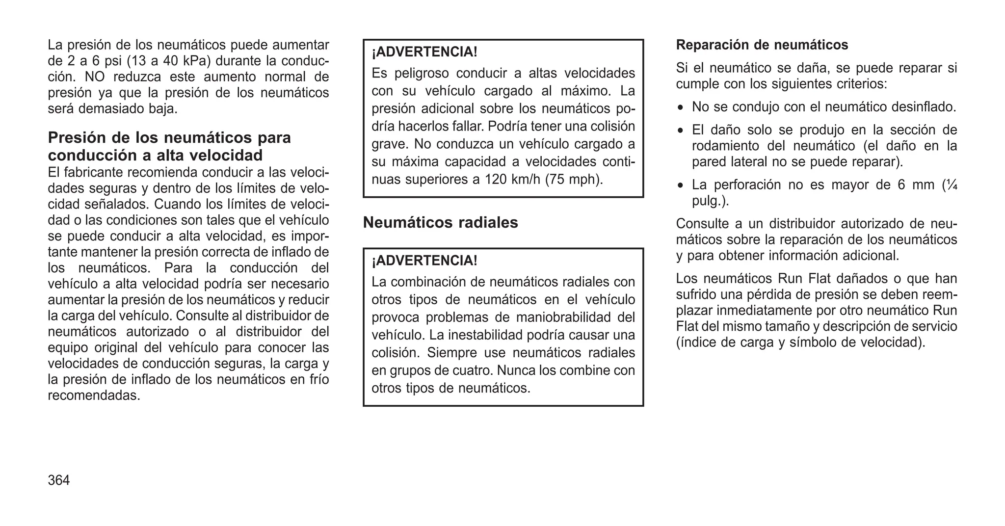 La presión de los neumáticos puede aumentar
de 2 a 6 psi (13 a 40 kPa) durante la conduc-
ción. NO reduzca este aumento normal de
presión ya que la presión de los neumáticos
será demasiado baja.
Presión de los neumáticos para
conducción a alta velocidad
El fabricante recomienda conducir a las veloci-
dades seguras y dentro de los límites de velo-
cidad señalados. Cuando los límites de veloci-
dad o las condiciones son tales que el vehículo
se puede conducir a alta velocidad, es impor-
tante mantener la presión correcta de inflado de
los neumáticos. Para la conducción del
vehículo a alta velocidad podría ser necesario
aumentar la presión de los neumáticos y reducir
la carga del vehículo. Consulte al distribuidor de
neumáticos autorizado o al distribuidor del
equipo original del vehículo para conocer las
velocidades de conducción seguras, la carga y
la presión de inflado de los neumáticos en frío
recomendadas.
¡ADVERTENCIA!
Es peligroso conducir a altas velocidades
con su vehículo cargado al máximo. La
presión adicional sobre los neumáticos po-
dría hacerlos fallar. Podría tener una colisión
grave. No conduzca un vehículo cargado a
su máxima capacidad a velocidades conti-
nuas superiores a 120 km/h (75 mph).
Neumáticos radiales
¡ADVERTENCIA!
La combinación de neumáticos radiales con
otros tipos de neumáticos en el vehículo
provoca problemas de maniobrabilidad del
vehículo. La inestabilidad podría causar una
colisión. Siempre use neumáticos radiales
en grupos de cuatro. Nunca los combine con
otros tipos de neumáticos.
Reparación de neumáticos
Si el neumático se daña, se puede reparar si
cumple con los siguientes criterios:
• No se condujo con el neumático desinflado.
• El daño solo se produjo en la sección de
rodamiento del neumático (el daño en la
pared lateral no se puede reparar).
• La perforación no es mayor de 6 mm (¼
pulg.).
Consulte a un distribuidor autorizado de neu-
máticos sobre la reparación de los neumáticos
y para obtener información adicional.
Los neumáticos Run Flat dañados o que han
sufrido una pérdida de presión se deben reem-
plazar inmediatamente por otro neumático Run
Flat del mismo tamaño y descripción de servicio
(índice de carga y símbolo de velocidad).
364
 