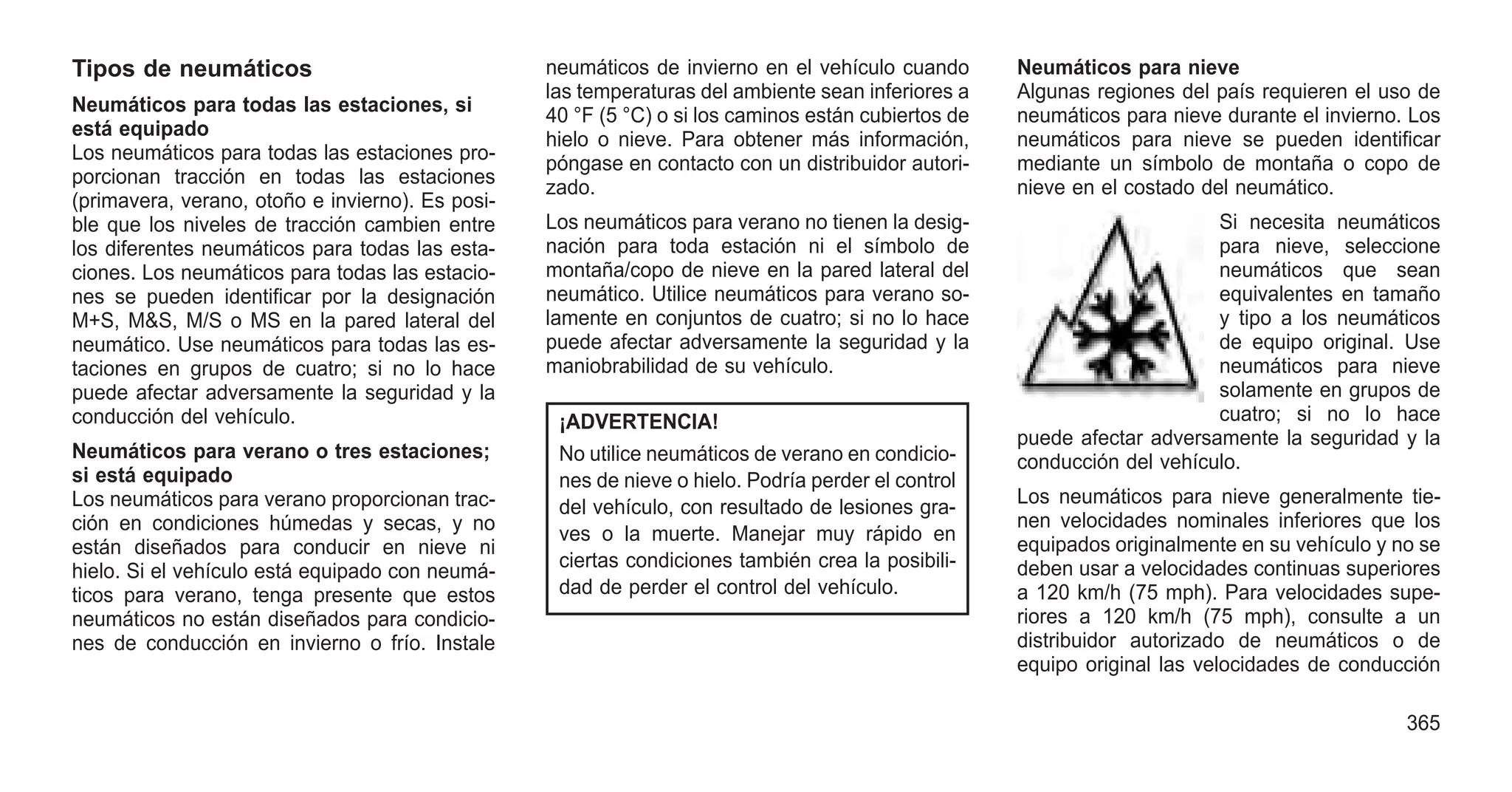 Tipos de neumáticos
Neumáticos para todas las estaciones, si
está equipado
Los neumáticos para todas las estaciones pro-
porcionan tracción en todas las estaciones
(primavera, verano, otoño e invierno). Es posi-
ble que los niveles de tracción cambien entre
los diferentes neumáticos para todas las esta-
ciones. Los neumáticos para todas las estacio-
nes se pueden identificar por la designación
M+S, M&S, M/S o MS en la pared lateral del
neumático. Use neumáticos para todas las es-
taciones en grupos de cuatro; si no lo hace
puede afectar adversamente la seguridad y la
conducción del vehículo.
Neumáticos para verano o tres estaciones;
si está equipado
Los neumáticos para verano proporcionan trac-
ción en condiciones húmedas y secas, y no
están diseñados para conducir en nieve ni
hielo. Si el vehículo está equipado con neumá-
ticos para verano, tenga presente que estos
neumáticos no están diseñados para condicio-
nes de conducción en invierno o frío. Instale
neumáticos de invierno en el vehículo cuando
las temperaturas del ambiente sean inferiores a
40 °F (5 °C) o si los caminos están cubiertos de
hielo o nieve. Para obtener más información,
póngase en contacto con un distribuidor autori-
zado.
Los neumáticos para verano no tienen la desig-
nación para toda estación ni el símbolo de
montaña/copo de nieve en la pared lateral del
neumático. Utilice neumáticos para verano so-
lamente en conjuntos de cuatro; si no lo hace
puede afectar adversamente la seguridad y la
maniobrabilidad de su vehículo.
¡ADVERTENCIA!
No utilice neumáticos de verano en condicio-
nes de nieve o hielo. Podría perder el control
del vehículo, con resultado de lesiones gra-
ves o la muerte. Manejar muy rápido en
ciertas condiciones también crea la posibili-
dad de perder el control del vehículo.
Neumáticos para nieve
Algunas regiones del país requieren el uso de
neumáticos para nieve durante el invierno. Los
neumáticos para nieve se pueden identificar
mediante un símbolo de montaña o copo de
nieve en el costado del neumático.
Si necesita neumáticos
para nieve, seleccione
neumáticos que sean
equivalentes en tamaño
y tipo a los neumáticos
de equipo original. Use
neumáticos para nieve
solamente en grupos de
cuatro; si no lo hace
puede afectar adversamente la seguridad y la
conducción del vehículo.
Los neumáticos para nieve generalmente tie-
nen velocidades nominales inferiores que los
equipados originalmente en su vehículo y no se
deben usar a velocidades continuas superiores
a 120 km/h (75 mph). Para velocidades supe-
riores a 120 km/h (75 mph), consulte a un
distribuidor autorizado de neumáticos o de
equipo original las velocidades de conducción
365
 