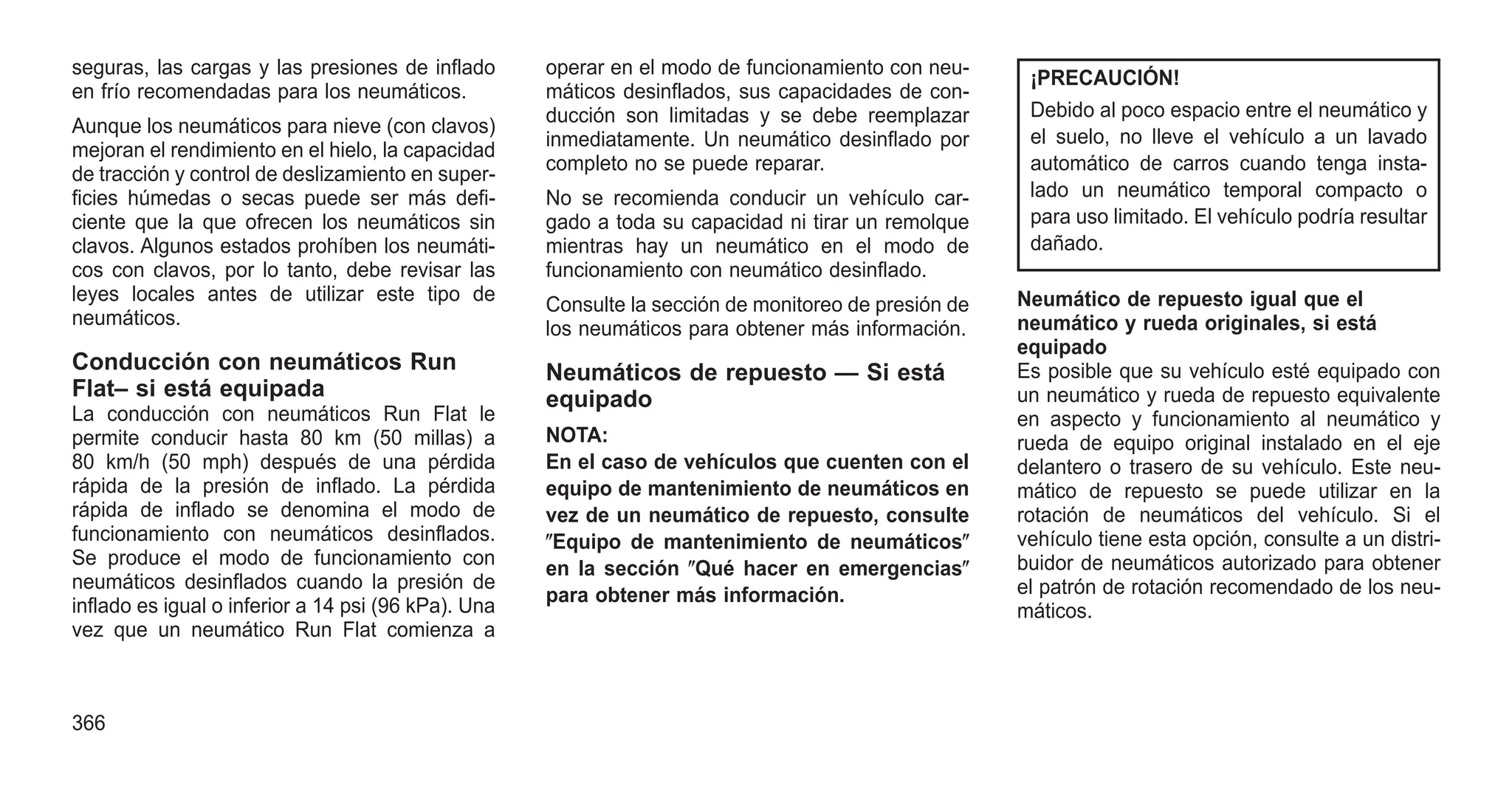 seguras, las cargas y las presiones de inflado
en frío recomendadas para los neumáticos.
Aunque los neumáticos para nieve (con clavos)
mejoran el rendimiento en el hielo, la capacidad
de tracción y control de deslizamiento en super-
ficies húmedas o secas puede ser más defi-
ciente que la que ofrecen los neumáticos sin
clavos. Algunos estados prohíben los neumáti-
cos con clavos, por lo tanto, debe revisar las
leyes locales antes de utilizar este tipo de
neumáticos.
Conducción con neumáticos Run
Flat– si está equipada
La conducción con neumáticos Run Flat le
permite conducir hasta 80 km (50 millas) a
80 km/h (50 mph) después de una pérdida
rápida de la presión de inflado. La pérdida
rápida de inflado se denomina el modo de
funcionamiento con neumáticos desinflados.
Se produce el modo de funcionamiento con
neumáticos desinflados cuando la presión de
inflado es igual o inferior a 14 psi (96 kPa). Una
vez que un neumático Run Flat comienza a
operar en el modo de funcionamiento con neu-
máticos desinflados, sus capacidades de con-
ducción son limitadas y se debe reemplazar
inmediatamente. Un neumático desinflado por
completo no se puede reparar.
No se recomienda conducir un vehículo car-
gado a toda su capacidad ni tirar un remolque
mientras hay un neumático en el modo de
funcionamiento con neumático desinflado.
Consulte la sección de monitoreo de presión de
los neumáticos para obtener más información.
Neumáticos de repuesto — Si está
equipado
NOTA:
En el caso de vehículos que cuenten con el
equipo de mantenimiento de neumáticos en
vez de un neumático de repuesto, consulte
ⴖEquipo de mantenimiento de neumáticosⴖ
en la sección ⴖQué hacer en emergenciasⴖ
para obtener más información.
¡PRECAUCIÓN!
Debido al poco espacio entre el neumático y
el suelo, no lleve el vehículo a un lavado
automático de carros cuando tenga insta-
lado un neumático temporal compacto o
para uso limitado. El vehículo podría resultar
dañado.
Neumático de repuesto igual que el
neumático y rueda originales, si está
equipado
Es posible que su vehículo esté equipado con
un neumático y rueda de repuesto equivalente
en aspecto y funcionamiento al neumático y
rueda de equipo original instalado en el eje
delantero o trasero de su vehículo. Este neu-
mático de repuesto se puede utilizar en la
rotación de neumáticos del vehículo. Si el
vehículo tiene esta opción, consulte a un distri-
buidor de neumáticos autorizado para obtener
el patrón de rotación recomendado de los neu-
máticos.
366
 