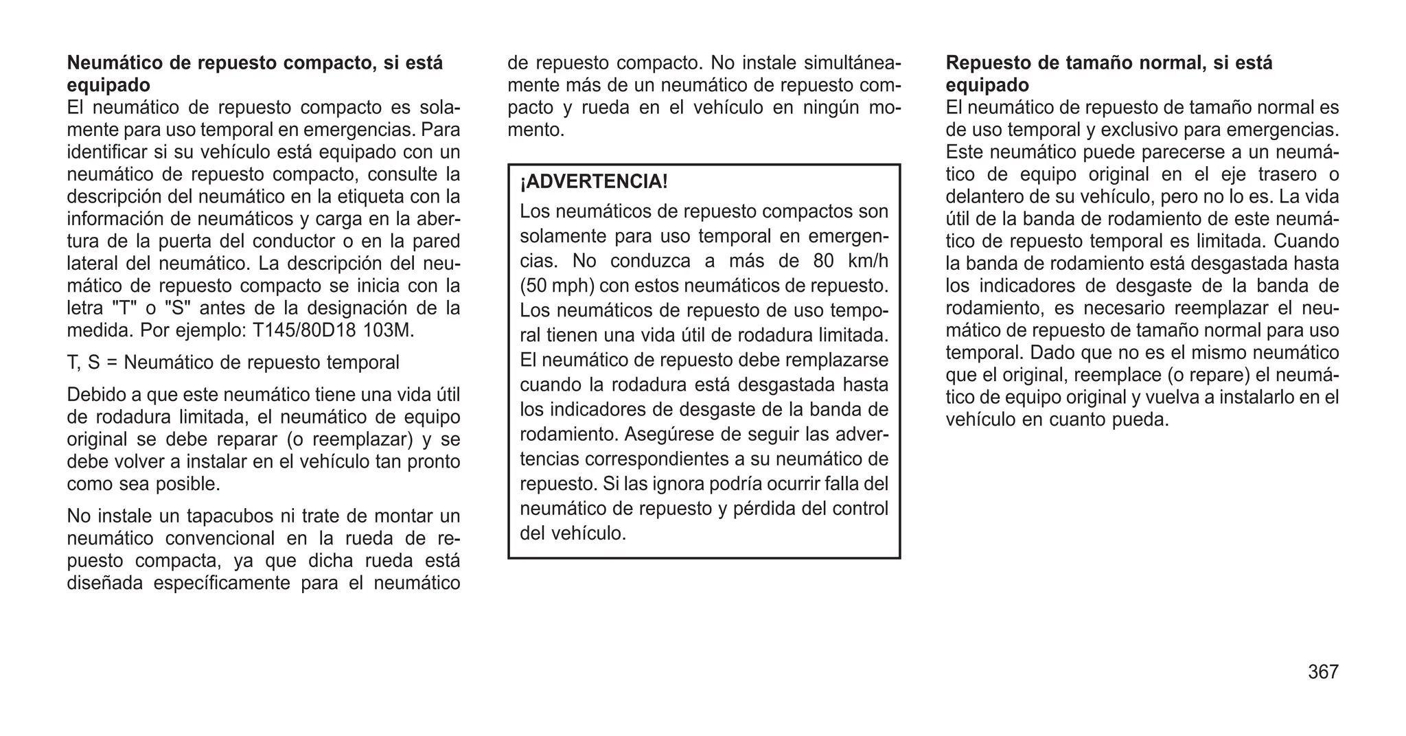 Neumático de repuesto compacto, si está
equipado
El neumático de repuesto compacto es sola-
mente para uso temporal en emergencias. Para
identificar si su vehículo está equipado con un
neumático de repuesto compacto, consulte la
descripción del neumático en la etiqueta con la
información de neumáticos y carga en la aber-
tura de la puerta del conductor o en la pared
lateral del neumático. La descripción del neu-
mático de repuesto compacto se inicia con la
letra "T" o "S" antes de la designación de la
medida. Por ejemplo: T145/80D18 103M.
T, S = Neumático de repuesto temporal
Debido a que este neumático tiene una vida útil
de rodadura limitada, el neumático de equipo
original se debe reparar (o reemplazar) y se
debe volver a instalar en el vehículo tan pronto
como sea posible.
No instale un tapacubos ni trate de montar un
neumático convencional en la rueda de re-
puesto compacta, ya que dicha rueda está
diseñada específicamente para el neumático
de repuesto compacto. No instale simultánea-
mente más de un neumático de repuesto com-
pacto y rueda en el vehículo en ningún mo-
mento.
¡ADVERTENCIA!
Los neumáticos de repuesto compactos son
solamente para uso temporal en emergen-
cias. No conduzca a más de 80 km/h
(50 mph) con estos neumáticos de repuesto.
Los neumáticos de repuesto de uso tempo-
ral tienen una vida útil de rodadura limitada.
El neumático de repuesto debe remplazarse
cuando la rodadura está desgastada hasta
los indicadores de desgaste de la banda de
rodamiento. Asegúrese de seguir las adver-
tencias correspondientes a su neumático de
repuesto. Si las ignora podría ocurrir falla del
neumático de repuesto y pérdida del control
del vehículo.
Repuesto de tamaño normal, si está
equipado
El neumático de repuesto de tamaño normal es
de uso temporal y exclusivo para emergencias.
Este neumático puede parecerse a un neumá-
tico de equipo original en el eje trasero o
delantero de su vehículo, pero no lo es. La vida
útil de la banda de rodamiento de este neumá-
tico de repuesto temporal es limitada. Cuando
la banda de rodamiento está desgastada hasta
los indicadores de desgaste de la banda de
rodamiento, es necesario reemplazar el neu-
mático de repuesto de tamaño normal para uso
temporal. Dado que no es el mismo neumático
que el original, reemplace (o repare) el neumá-
tico de equipo original y vuelva a instalarlo en el
vehículo en cuanto pueda.
367
 