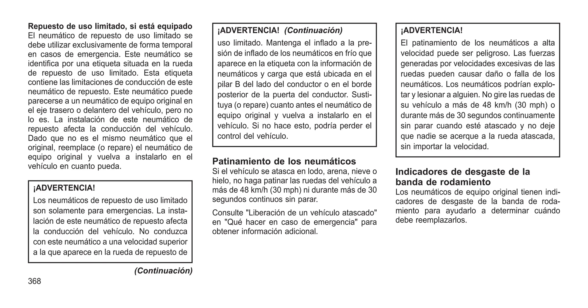 Repuesto de uso limitado, si está equipado
El neumático de repuesto de uso limitado se
debe utilizar exclusivamente de forma temporal
en casos de emergencia. Este neumático se
identifica por una etiqueta situada en la rueda
de repuesto de uso limitado. Esta etiqueta
contiene las limitaciones de conducción de este
neumático de repuesto. Este neumático puede
parecerse a un neumático de equipo original en
el eje trasero o delantero del vehículo, pero no
lo es. La instalación de este neumático de
repuesto afecta la conducción del vehículo.
Dado que no es el mismo neumático que el
original, reemplace (o repare) el neumático de
equipo original y vuelva a instalarlo en el
vehículo en cuanto pueda.
¡ADVERTENCIA!
Los neumáticos de repuesto de uso limitado
son solamente para emergencias. La insta-
lación de este neumático de repuesto afecta
la conducción del vehículo. No conduzca
con este neumático a una velocidad superior
a la que aparece en la rueda de repuesto de
(Continuación)
¡ADVERTENCIA! (Continuación)
uso limitado. Mantenga el inflado a la pre-
sión de inflado de los neumáticos en frío que
aparece en la etiqueta con la información de
neumáticos y carga que está ubicada en el
pilar B del lado del conductor o en el borde
posterior de la puerta del conductor. Susti-
tuya (o repare) cuanto antes el neumático de
equipo original y vuelva a instalarlo en el
vehículo. Si no hace esto, podría perder el
control del vehículo.
Patinamiento de los neumáticos
Si el vehículo se atasca en lodo, arena, nieve o
hielo, no haga patinar las ruedas del vehículo a
más de 48 km/h (30 mph) ni durante más de 30
segundos continuos sin parar.
Consulte "Liberación de un vehículo atascado"
en "Qué hacer en caso de emergencia" para
obtener información adicional.
¡ADVERTENCIA!
El patinamiento de los neumáticos a alta
velocidad puede ser peligroso. Las fuerzas
generadas por velocidades excesivas de las
ruedas pueden causar daño o falla de los
neumáticos. Los neumáticos podrían explo-
tar y lesionar a alguien. No gire las ruedas de
su vehículo a más de 48 km/h (30 mph) o
durante más de 30 segundos continuamente
sin parar cuando esté atascado y no deje
que nadie se acerque a la rueda atascada,
sin importar la velocidad.
Indicadores de desgaste de la
banda de rodamiento
Los neumáticos de equipo original tienen indi-
cadores de desgaste de la banda de roda-
miento para ayudarlo a determinar cuándo
debe reemplazarlos.
368
 
