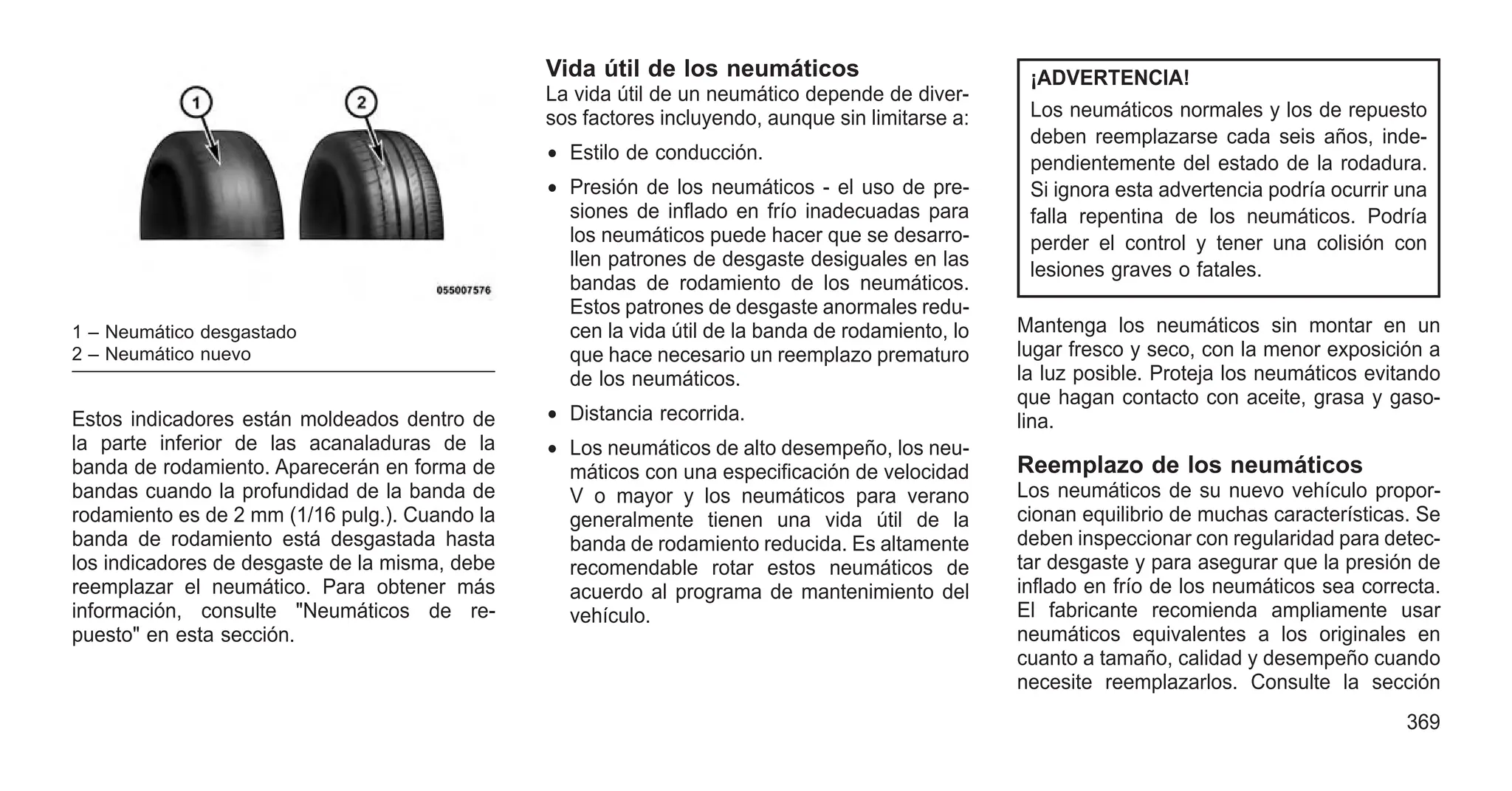 Estos indicadores están moldeados dentro de
la parte inferior de las acanaladuras de la
banda de rodamiento. Aparecerán en forma de
bandas cuando la profundidad de la banda de
rodamiento es de 2 mm (1/16 pulg.). Cuando la
banda de rodamiento está desgastada hasta
los indicadores de desgaste de la misma, debe
reemplazar el neumático. Para obtener más
información, consulte "Neumáticos de re-
puesto" en esta sección.
Vida útil de los neumáticos
La vida útil de un neumático depende de diver-
sos factores incluyendo, aunque sin limitarse a:
• Estilo de conducción.
• Presión de los neumáticos - el uso de pre-
siones de inflado en frío inadecuadas para
los neumáticos puede hacer que se desarro-
llen patrones de desgaste desiguales en las
bandas de rodamiento de los neumáticos.
Estos patrones de desgaste anormales redu-
cen la vida útil de la banda de rodamiento, lo
que hace necesario un reemplazo prematuro
de los neumáticos.
• Distancia recorrida.
• Los neumáticos de alto desempeño, los neu-
máticos con una especificación de velocidad
V o mayor y los neumáticos para verano
generalmente tienen una vida útil de la
banda de rodamiento reducida. Es altamente
recomendable rotar estos neumáticos de
acuerdo al programa de mantenimiento del
vehículo.
¡ADVERTENCIA!
Los neumáticos normales y los de repuesto
deben reemplazarse cada seis años, inde-
pendientemente del estado de la rodadura.
Si ignora esta advertencia podría ocurrir una
falla repentina de los neumáticos. Podría
perder el control y tener una colisión con
lesiones graves o fatales.
Mantenga los neumáticos sin montar en un
lugar fresco y seco, con la menor exposición a
la luz posible. Proteja los neumáticos evitando
que hagan contacto con aceite, grasa y gaso-
lina.
Reemplazo de los neumáticos
Los neumáticos de su nuevo vehículo propor-
cionan equilibrio de muchas características. Se
deben inspeccionar con regularidad para detec-
tar desgaste y para asegurar que la presión de
inflado en frío de los neumáticos sea correcta.
El fabricante recomienda ampliamente usar
neumáticos equivalentes a los originales en
cuanto a tamaño, calidad y desempeño cuando
necesite reemplazarlos. Consulte la sección
1 – Neumático desgastado
2 – Neumático nuevo
369
 