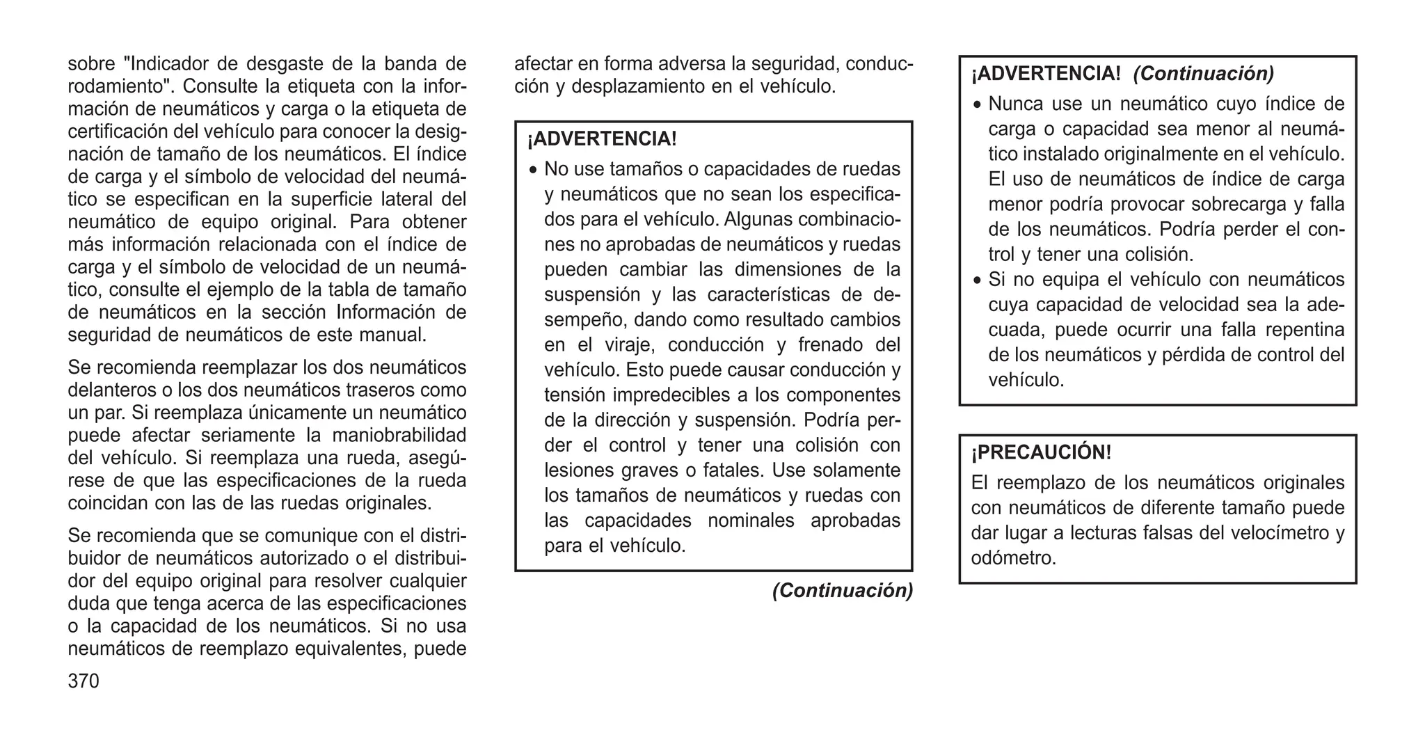 sobre "Indicador de desgaste de la banda de
rodamiento". Consulte la etiqueta con la infor-
mación de neumáticos y carga o la etiqueta de
certificación del vehículo para conocer la desig-
nación de tamaño de los neumáticos. El índice
de carga y el símbolo de velocidad del neumá-
tico se especifican en la superficie lateral del
neumático de equipo original. Para obtener
más información relacionada con el índice de
carga y el símbolo de velocidad de un neumá-
tico, consulte el ejemplo de la tabla de tamaño
de neumáticos en la sección Información de
seguridad de neumáticos de este manual.
Se recomienda reemplazar los dos neumáticos
delanteros o los dos neumáticos traseros como
un par. Si reemplaza únicamente un neumático
puede afectar seriamente la maniobrabilidad
del vehículo. Si reemplaza una rueda, asegú-
rese de que las especificaciones de la rueda
coincidan con las de las ruedas originales.
Se recomienda que se comunique con el distri-
buidor de neumáticos autorizado o el distribui-
dor del equipo original para resolver cualquier
duda que tenga acerca de las especificaciones
o la capacidad de los neumáticos. Si no usa
neumáticos de reemplazo equivalentes, puede
afectar en forma adversa la seguridad, conduc-
ción y desplazamiento en el vehículo.
¡ADVERTENCIA!
• No use tamaños o capacidades de ruedas
y neumáticos que no sean los especifica-
dos para el vehículo. Algunas combinacio-
nes no aprobadas de neumáticos y ruedas
pueden cambiar las dimensiones de la
suspensión y las características de de-
sempeño, dando como resultado cambios
en el viraje, conducción y frenado del
vehículo. Esto puede causar conducción y
tensión impredecibles a los componentes
de la dirección y suspensión. Podría per-
der el control y tener una colisión con
lesiones graves o fatales. Use solamente
los tamaños de neumáticos y ruedas con
las capacidades nominales aprobadas
para el vehículo.
(Continuación)
¡ADVERTENCIA! (Continuación)
• Nunca use un neumático cuyo índice de
carga o capacidad sea menor al neumá-
tico instalado originalmente en el vehículo.
El uso de neumáticos de índice de carga
menor podría provocar sobrecarga y falla
de los neumáticos. Podría perder el con-
trol y tener una colisión.
• Si no equipa el vehículo con neumáticos
cuya capacidad de velocidad sea la ade-
cuada, puede ocurrir una falla repentina
de los neumáticos y pérdida de control del
vehículo.
¡PRECAUCIÓN!
El reemplazo de los neumáticos originales
con neumáticos de diferente tamaño puede
dar lugar a lecturas falsas del velocímetro y
odómetro.
370
 