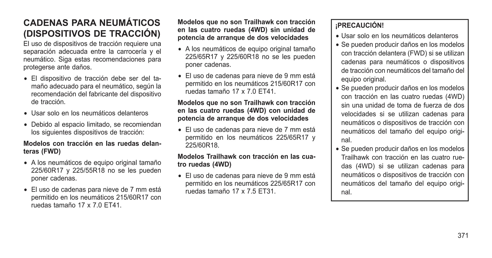 CADENAS PARA NEUMÁTICOS
(DISPOSITIVOS DE TRACCIÓN)
El uso de dispositivos de tracción requiere una
separación adecuada entre la carrocería y el
neumático. Siga estas recomendaciones para
protegerse ante daños.
• El dispositivo de tracción debe ser del ta-
maño adecuado para el neumático, según la
recomendación del fabricante del dispositivo
de tracción.
• Usar solo en los neumáticos delanteros
• Debido al espacio limitado, se recomiendan
los siguientes dispositivos de tracción:
Modelos con tracción en las ruedas delan-
teras (FWD)
• A los neumáticos de equipo original tamaño
225/60R17 y 225/55R18 no se les pueden
poner cadenas.
• El uso de cadenas para nieve de 7 mm está
permitido en los neumáticos 215/60R17 con
ruedas tamaño 17 x 7.0 ET41.
Modelos que no son Trailhawk con tracción
en las cuatro ruedas (4WD) sin unidad de
potencia de arranque de dos velocidades
• A los neumáticos de equipo original tamaño
225/65R17 y 225/60R18 no se les pueden
poner cadenas.
• El uso de cadenas para nieve de 9 mm está
permitido en los neumáticos 215/60R17 con
ruedas tamaño 17 x 7.0 ET41.
Modelos que no son Trailhawk con tracción
en las cuatro ruedas (4WD) con unidad de
potencia de arranque de dos velocidades
• El uso de cadenas para nieve de 7 mm está
permitido en los neumáticos 225/65R17 y
225/60R18.
Modelos Trailhawk con tracción en las cua-
tro ruedas (4WD)
• El uso de cadenas para nieve de 9 mm está
permitido en los neumáticos 225/65R17 con
ruedas tamaño 17 x 7.5 ET31.
¡PRECAUCIÓN!
• Usar solo en los neumáticos delanteros
• Se pueden producir daños en los modelos
con tracción delantera (FWD) si se utilizan
cadenas para neumáticos o dispositivos
de tracción con neumáticos del tamaño del
equipo original.
• Se pueden producir daños en los modelos
con tracción en las cuatro ruedas (4WD)
sin una unidad de toma de fuerza de dos
velocidades si se utilizan cadenas para
neumáticos o dispositivos de tracción con
neumáticos del tamaño del equipo origi-
nal.
• Se pueden producir daños en los modelos
Trailhawk con tracción en las cuatro rue-
das (4WD) si se utilizan cadenas para
neumáticos o dispositivos de tracción con
neumáticos del tamaño del equipo origi-
nal.
371
 