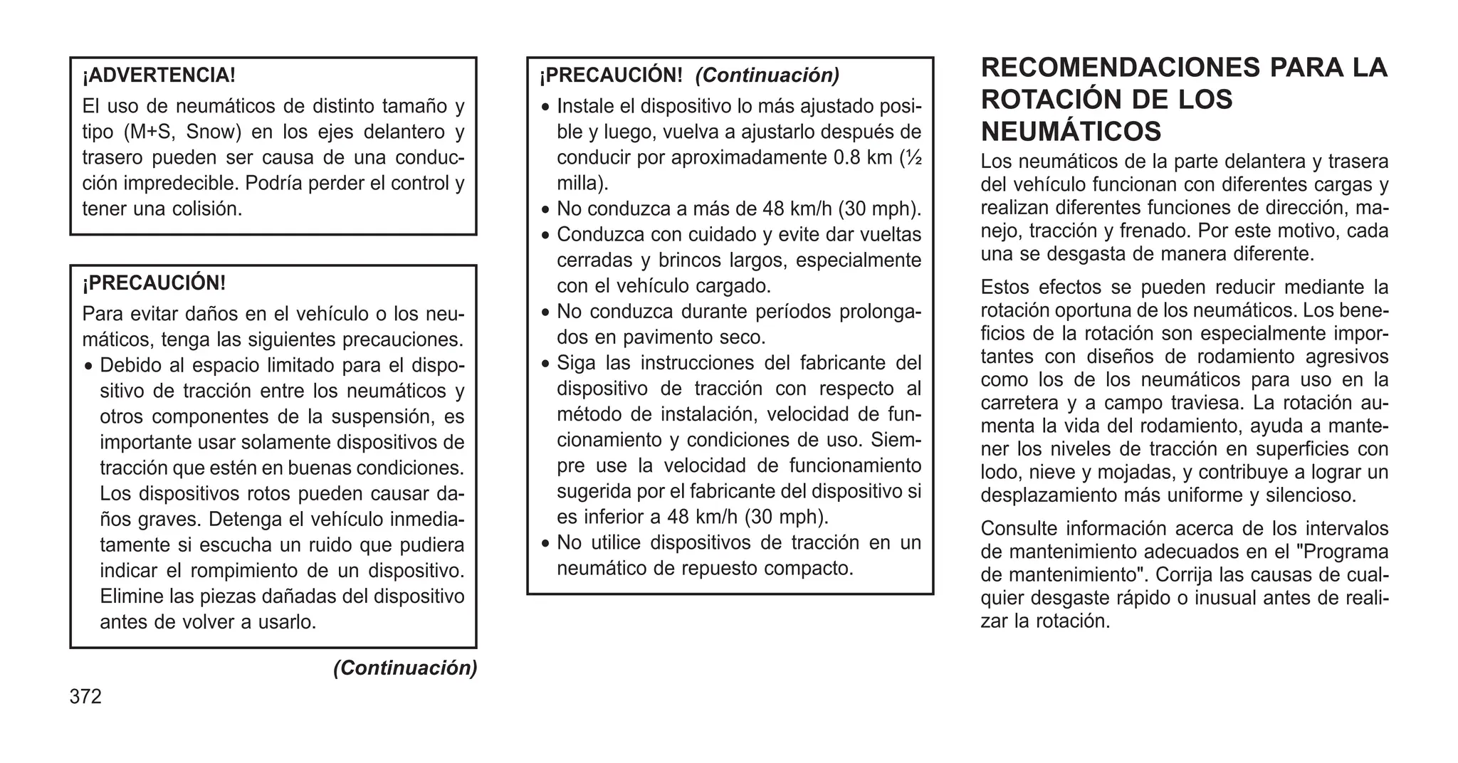 ¡ADVERTENCIA!
El uso de neumáticos de distinto tamaño y
tipo (M+S, Snow) en los ejes delantero y
trasero pueden ser causa de una conduc-
ción impredecible. Podría perder el control y
tener una colisión.
¡PRECAUCIÓN!
Para evitar daños en el vehículo o los neu-
máticos, tenga las siguientes precauciones.
• Debido al espacio limitado para el dispo-
sitivo de tracción entre los neumáticos y
otros componentes de la suspensión, es
importante usar solamente dispositivos de
tracción que estén en buenas condiciones.
Los dispositivos rotos pueden causar da-
ños graves. Detenga el vehículo inmedia-
tamente si escucha un ruido que pudiera
indicar el rompimiento de un dispositivo.
Elimine las piezas dañadas del dispositivo
antes de volver a usarlo.
(Continuación)
¡PRECAUCIÓN! (Continuación)
• Instale el dispositivo lo más ajustado posi-
ble y luego, vuelva a ajustarlo después de
conducir por aproximadamente 0.8 km (½
milla).
• No conduzca a más de 48 km/h (30 mph).
• Conduzca con cuidado y evite dar vueltas
cerradas y brincos largos, especialmente
con el vehículo cargado.
• No conduzca durante períodos prolonga-
dos en pavimento seco.
• Siga las instrucciones del fabricante del
dispositivo de tracción con respecto al
método de instalación, velocidad de fun-
cionamiento y condiciones de uso. Siem-
pre use la velocidad de funcionamiento
sugerida por el fabricante del dispositivo si
es inferior a 48 km/h (30 mph).
• No utilice dispositivos de tracción en un
neumático de repuesto compacto.
RECOMENDACIONES PARA LA
ROTACIÓN DE LOS
NEUMÁTICOS
Los neumáticos de la parte delantera y trasera
del vehículo funcionan con diferentes cargas y
realizan diferentes funciones de dirección, ma-
nejo, tracción y frenado. Por este motivo, cada
una se desgasta de manera diferente.
Estos efectos se pueden reducir mediante la
rotación oportuna de los neumáticos. Los bene-
ficios de la rotación son especialmente impor-
tantes con diseños de rodamiento agresivos
como los de los neumáticos para uso en la
carretera y a campo traviesa. La rotación au-
menta la vida del rodamiento, ayuda a mante-
ner los niveles de tracción en superficies con
lodo, nieve y mojadas, y contribuye a lograr un
desplazamiento más uniforme y silencioso.
Consulte información acerca de los intervalos
de mantenimiento adecuados en el "Programa
de mantenimiento". Corrija las causas de cual-
quier desgaste rápido o inusual antes de reali-
zar la rotación.
372
 